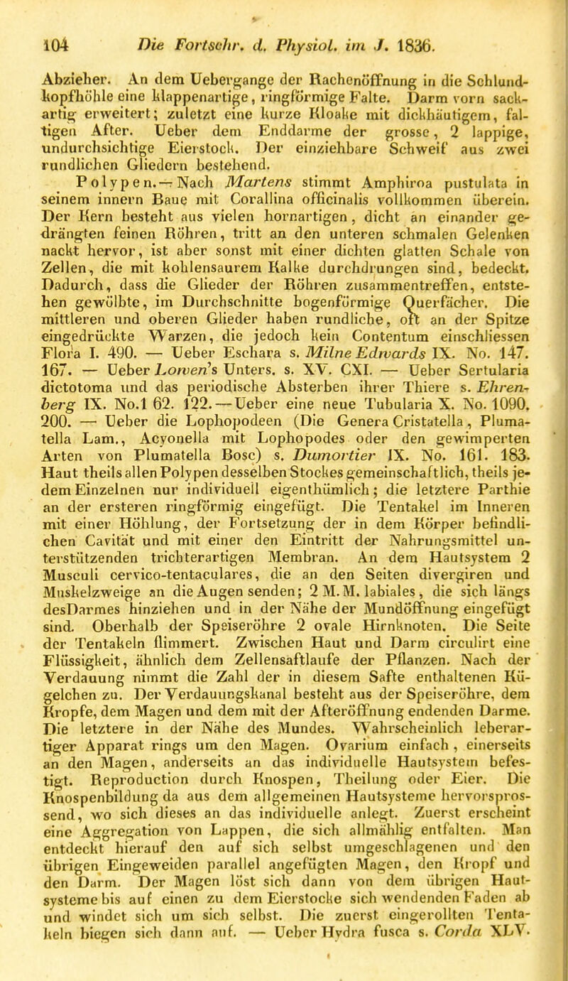 Abzieher. An dem üebergange der Rachenöffnung in die Schlund- kopfhühle eine hlappenartige, ringförmige Falte. Darm vorn sack- artig erweitert; zuletzt eine hurze Kloake mit dickhäutigem, fal- tigen After, üeber dem Enddarme der grosse, 2 lappige, undurchsichtige Eierstock. Der einziehbare Schweif aus zwei rundlichen Gliedern bestehend. Polypen.—Nach Martens stimmt Amphiroa pustulata in seinem innern Baue mit Corallina officinalis vollkommen überein. Der Kern besteht aus vielen hornartigen, dicht an einander {ge- drängten feinen Röhren, tritt an den unteren schmalen Gelenken nackt hervor, ist aber sonst mit einer dichten glatten Schale von Zellen, die mit kohlensaurem Kalke durchdrungen sind, bedeckt. Dadurch, dass die Glieder der Röhren zusammentreffen, entste- hen gewölbte, im Durchschnitte bogenförmige Querfiicher. Die mittleren und oberen Glieder haben rundliche, oft an der Spitze eingedrückte Warzen, die jedoch kein Contentum einschliessen Flora I. 490. — Ueber Eschara s. Milne Edwards IX. No. 147. 167. — üeber i^on^en's Unters, s. XV. CXI. — Ueber Sertularia dictotoma imd das periodische Absterben ihrer Thiere s. Ehren- berg IX. No.l 62. 122. —Ueber eine neue Tubularia X. No. 1090. 200. — Ueber die Lophopodeen (Die Genera Cristatella, Pluma- tella Lam,, Acyonella mit Lophopodes oder den gewimperten Arten von Plumatella Bosc) s. Dumortier IX. No. 161. 183. Haut theils allen Polypen desselben Stockes gemeinschaftlich, theils je- dem Einzelnen nur individuell eigenlhümlich; die letztere Parthie an der ersteren ringförmig eingefügt. Die Tentakel im Inneren mit einer Höhlung, der Fortsetzung der in dem Körper befindli- chen Cavität und mit einer den Eintritt der Nahrungsmittel un- terstützenden trichterartigen Membran. An dem Hautsystem 2 Musculi cervico-tentaculares, die an den Seiten divergiren und Muskelzweige an die Augen senden; 2 M.M. labiales , die sich längs desDarmes hinziehen und in der Nähe der Mundöffnung eingefügt sind. Oberhalb der Speiseröhre 2 ovale Hirnknoten. Die Seite der Tentakeln flimmert. Zwischen Haut und Darm circulirt eine Flüssigkeit, ähnlich dem Zellensaftlaufe der Pflanzen. Nach der Verdauung nimmt die Zahl der in diesem Safte enthaltenen Kü- gelchen zu. Der Verdauungskanal besteht aus der Speiseröhre, dem Kröpfe, dem Magen und dem mit der Afteröffnung endenden Darme. Die letztere in der Nahe des Mundes. Wahrscheinlich leberar- tiger Apparat rings um den Magen. Ovarium einfach , einerseits an den Magen, anderseits an das individuelle Hautsystein befes- tigt. Reproduction durch Knospen, Theilung oder Eier. Die Knospenbilflung da aus dem allgemeinen Hautsysteme hervorspros- send, wo sich dieses an das individuelle anlegt. Zuerst erscheint eine Aggregation von Lappen, die sich alimählig entfalten. Man entdeckt hierauf den auf sich selbst umgeschlagenen und den übrigen Eingeweiden parallel angefügten Magen, den Kropf und den Darm. Der Magen löst sich dann von dem übrigen Haut- systeme bis auf einen zu dem Eierstocke sich wendenden Faden ab und windet sich um sich selbst. Die zuerst eingerollten Tenta- keln biegen sich dann auf. — Ueber Hydra fusca s. Corda XLV-