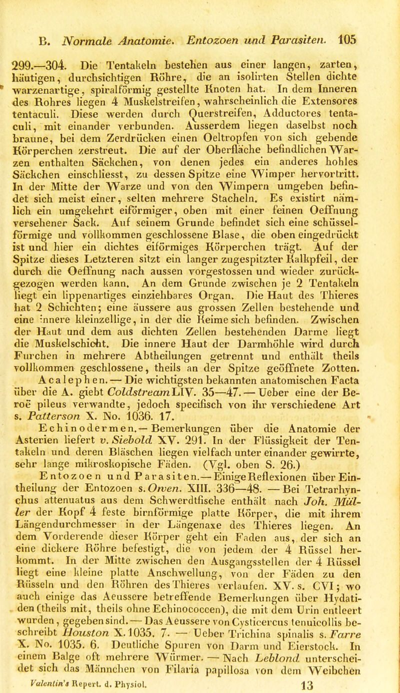 299.—304. Die Tentakeln bestehen aus einer langen, zarten, häutigen, durchsichtigen Röhre, die an isolirten Stellen dichte warzenartige, spiralförmig gestellte Knoten hat. In dem Inneren des Rohres liegen 4 Muskelstreifen, wahrscheinlich die Extensores tentaculi. Diese werden durch Querstreifen, Adductores tenta- culi, mit einander verbunden. Ausserdem liegen daselbst noch braune, bei dem Zerdrücken einen Oeltropfen von sich gebende Rörperchen zerstreut. Die auf der Oberfläche befindlichen War- zen enthalten Säckchen, von denen jedes ein anderes hohles Säckchen einschliesst, zu dessen Spitze eine Wimper hervortritt. In der Mitte der Warze und von den Wimpern umgeben befin- det sich meist einer, selten mehrere Stacheln. Es existirt näm- lich ein umgekehrt eiförmiger, oben mit einer feinen OefFnung versehener Sack. Auf seinem Grunde befindet sich eine schüssei- förmige und vollkommen geschlossene Blase, die oben eingedi-ückt ist und hier ein dichtes eiförmiges Körperchen trägt. Auf der Spitze dieses Letzteren sitzt ein langer zugespitzter Kalkpfeil, der durch die Oeffnung nach aussen vorgestossen und wieder zurück- gezogen werden kann. An dem Grunde zwischen je 2 Tentakeln liegt ein lippenartiges einziehbares Organ. Die Haut des Thieres hat 2 Schichten; eine äussere aus grossen Zellen bestehende und eine -nnere kleinzellige, in der die Keime sich befinden. Zwischen der Haut und dem aus dichten Zellen bestehenden Darme liegt die Muskelschicht. Die innere Haut der DarmhÖhle wird durch Furchen in mehrere Abtheilungen getrennt und enthält theils vollkommen geschlossene, theils an der Spitze geöffnete Zotten. Acalephen. — Die wichtigsten bekannten anatomischen Facta über die A. gieht ColdstreamlAY. 35—47. — Ueber eine der Be- roe pileus verwandte, jedoch specifisch von ihr verschiedene Art s. Patterson X. No. 1036. 17. Echinodermen.—Bemerkungen über die Anatomie der Asterien liefert v. Siehold XV. 291^ In der Flüssigheit der Ten- takeln und deren Bläschen liegen vielfach unter einander gewirrte, sehr lange mikroskopische Fäden. (Vgl. oben S. 26.) Entozoen und Parasiten.— Einige Reflexionen über Ein- theilung der Entozoen s.Orven. XIII. 336—48. —Bei Tetrarhyn- chus attenuatus aus dem Schwerdtfische enthält nach Joh. Mul- ler der Kopf 4 feste birnförmige platte Körper, die mit ihrem Längendurchmesser in der Längenaxe des Thieres liegen. An dem Vorderende dieser Körper geht ein Faden aus, der sich an eine dickere Röhre befestigt, die von jedem der 4 Rüssel her- kommt. In der Mitte zwischen den Ausgangsstellen der 4 Rüssel liegt eine kleine platte Anschwellung, von der Fäden zu den Rüsseln und den Röhren des Thieres verlaufen. XV. s. CVI; wo auch einige das Aeussere betrefTende Bemerkungen über Hydati- den (theils mit, theils ohne Echinococcen), die mit dem Urin entleert wurden, gegeben sind. — Das Aeussere von Cysticercus tenuicoUis be- schreibt Houston X.1035. 7. — Ueber Trichina spinalis s. Farre X. No. 1035. 6. Deutliche Spuren von Darm und Eierstock. In eineni Balge oft mehrere Würmer. — Nach Leblond. unterschei- det sich das Männchen von Filaria papillosa von dem Weibchen Valentin'a Repeil. d. Physiol. J3