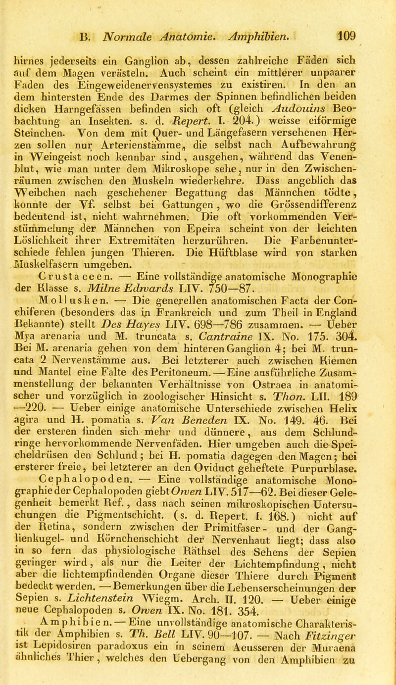 hirnes jederseits ein Ganglion ab, dessen zahlreiche Fäden sich auf dem Magen verästeln. Auch scheint ein mittlei'er unpaarer Faden des Eingeweidenervensystemes zu existiren. In den an dem hintex'slen Ende des Darmes der Spinnen befindlichen beiden dicken Harngefassen befinden sich oft (gleich Audouins Beo- bachtung an Insekten, s. d. Repert. I. 204.) weisse eiförmige Steinchen. Von dem mit Quer- und Längefasern versehenen Her- zen sollen nur Arterienstämme^ die selbst nach Aufbewahrung in Weingeist noch kennbar sind, ausgehen, während das Venen- blut, wie man unter dem Mikroskope sehe, nur in den Zwischen- räumen zwischen den Muskeln wiederkehre. Dass angeblich das Weibchen nach geschehener Begattung das Männchen tödte, konnte der Vf. selbst bei Gattungen , wo die Grössendifferenz bedeutend ist, nicht wahrnehmen. Die oft vorkommenden Ver- stümmelung der Männchen von Epeira scheint von der leichten Löslichkeit ihrer Extremitäten herzurühren. Die Farbenunter- schiede fehlen jungen Thieren. Die Hüftblase wird von starken Muskelfasern umgeben. Crustaceen. — Eine vollständige anatomische Monogi'aphie der Klasse s. Milne Edwards LIV. 750—87. Mollusken. — Die genejrellen anatomischen Facta der Cori- chiferen (besonders das ifi Frankreich und zum Theil in England Bekannte) stellt Des Hayes LIV. 698—786 zusammen. — Ueber Mja arenaria und M. truncata s. Cantraine IX. No. 175. 304. Bei M. arenaria gehen von dem hinteren Ganglion 4; bei M. trun- cata 2 Nervenstämme aus. Bei letzterer auch zwischen Kiemen und Mantel eine Falte des Peritoneum. — Eine ausfülirliche Zusam- menstellung der bekannten Verhältnisse von Ostraea in anatomi- scher und vorzüglich in zoologischer Hinsicht s. Thon. LH. 189' —220. — Ueber einige anatomische Unterschiede zwischen Helix agira und H. pomatia s. Van Beneden IX. No. 149. 46. Bei der ersteren finden sich mehr und dünnere, aus dem Schlund- ringe hervorkommende Nervenfäden. Hier umgeben auch die Spei- cheldrüsen den Schlund; bei H. pomatia dagegen den Magen; bei ersterer freie, bei letzterer an den Oviduct geheftete Purpurblase. Cephalopoden. — Eine yoUständige anatomische Mono- graphie der Cephalopoden giebtOwe/z LIV. 517—62. Bei dieser Gele- genheit bemerkt Kef., dass nach seinen mikroskopischen Untersu- chungen die Pigraentschicht. (s. d. Bepert. I. 168.) nicht auf der Ketina, sondern zwischen der Primitfaser- und der Gang- lienkugel- und Körnchenschicht der Nervenhaut hegt; dass also in so fern das physiologische Räthsel des Sehens der Sepien geringer wird, als nur die Leiter der Lichtempfindung, nicht aber die lichtempfindenden Organe dieser Thiere durch Pigment bedeckt werden. —Bemerkungen über die Lebenserscheinungen der Sepien s. Lichtenstein Wiegm. Arch. II. 120. — Ueber einige neue Cephalopoden s. Orven IX. No. 181. 354. Amphibien. — Eine unvollständige anatomische Charakteris- tik der Amphibien s. Th. Bell hlV. 90—i07. — Nach Fitzinger ist Lepidosiren paradoxus ein in seinem Aeusseren der Muraena ähnliches Thier, welches den Uebergang von den Amphibien zu