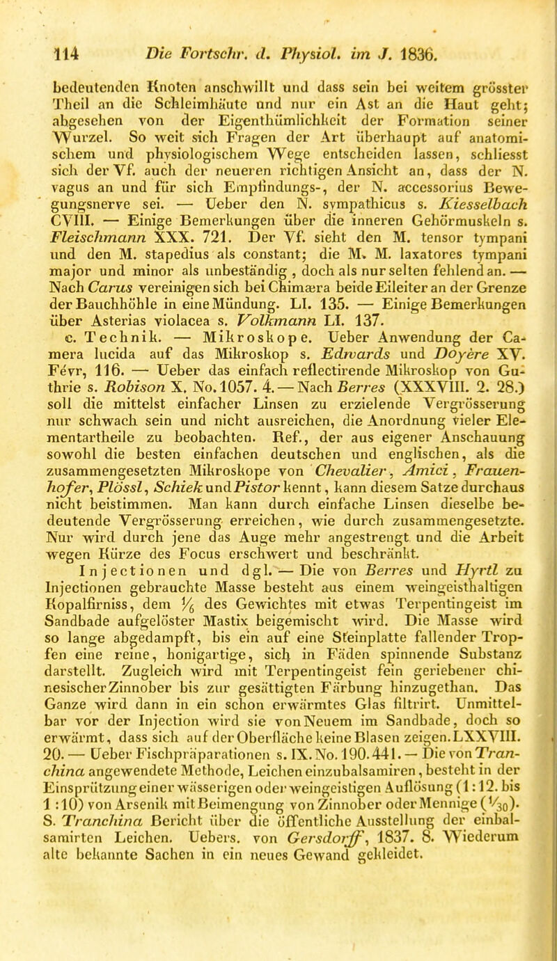 bedeulenilcn Knoten anschwillt und dass sein bei weitem grüsster Theil an die Schleimhäute und nur ein Ast an die Haut geht; abgesehen von der Eigenthilmlichheit der Formation seiner Wurzel. So weit sich Fragen der Art überhaupt auf anatomi- schem und physiologischem Wege entscheiden lassen, schliesst sich der Vf. auch der neueren richtigen Ansicht an, dass der N. vagus an und für sich Emphndungs-, der N. accessorius Bewe- gungsnerye sei. — üeber den N. sympathicus s. Kiesselbach CVIII. — Einige Bemerkungen über die inneren Gehörmuskeln s. Fleischmann XXX. 721. Der Vf. sieht den M. tensor tympani und den M. stapedius als constant; die M. M. laxatores tympani major und minor als unbeständig , doch als nur selten fehlend an.— Nach Carus vereinigen sich beiChima;ra beide Eileiter an der Grenze der Bauchhöhle in eine Mündung. LI. 135. — Einige Bemerkungen über Asterias violacea s. Volkmann LI. 137. c. Technik, — Mikroskope. Ueber Anwendung der Ca- mera lucida auf das Mikroskop s. Edwards und Doyere XV. Fevr, 116. — Ueber das einfach reflectii'ende Mikroskop von Gu-^ thrie s. Rohison X. No.l057. 4. — Nach ßerre« (XXXVIII. 2. 28.) soll die mittelst einfacher Linsen zu erzielende Vergrösserung mu' schwach sein und nicht ausreichen, die Anordnung vieler Ele- mentartheile zu beobachten. Ref., der aus eigener Anschauung sowohl die besten einfachen deutschen und englischen, als die zusammengesetzten Mikroskope von Chevalier , Amici, Frauen- hof er, Plössl^ Schick andPistor]iennt, kann diesem Satze durchaus nicht beistimmen. Man kann durch einfache Linsen dieselbe be- deutende Vergrösserung erreichen, wie durch zusammengesetzte. Nur wird durch jene das Auge mehr angestrengt und die Arbeit wegen Kürze des Focus erschwert und beschränkt. Injectionen und dgl. — Die von Berres und Hyrtl zu Injectionen gebrauchte Masse besteht aus einem w^eingeisthaltigen Kopalfirniss, dem ^ des Gewichtes mit etwas Terpentingeist im Sandbade aufgelöster Mastix beigemischt wird. Die Masse wird so lange abgedampft, bis ein auf eine Steinplatte fallender Trop- fen eine reine, honigartige, sich in Fäden spinnende Substanz darstellt. Zugleich wird mit Terpentingeist fein geriebener chi- nesischer Zinnober bis zur gesättigten Färbung hinzugethan. Das Ganze wird dann in ein schon erwärmtes Glas filtrirt. Unmittel- bar vor der Injection wird sie von Neuem im Sandbade, doch so erwärmt, dass sich auf der Oberfläche keine Blasen zeigen. LXX VIII. 20. — üeber Fischpräparationen s. IX. No. 190.441. — Die yon Tran- china angewendete Methode, Leichen einzubalsamiren, besteht in der Einsprützung einer wässerigen oder weingeistigen Auflösung (1:12. bis 1 :10) von Arsenik mit Beimengung von Zinnober oder Mennige (Vjo)' S. Tranchina Bericht über die öffentliche Ausstellung der einbal- sarairtcn Leichen. Uebers. von Gersdorff^ 1837. 8. Wiederum alte bekannte Sachen in ein neues Gewand gekleidet.