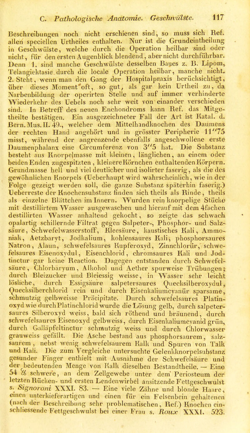 C. Pathologische Anatomie. Geschwülste. \\7 Beschreibungen noch nicht erschienen sind, so muss sich Ref. allen speciellen Urtheiles enthalten. Nur ist die Grundeintheilung in Geschwülste, welche durch die Operation heilbar sind oder nicht, für den ersten Aue^enblich blendend, aber nicht durchführbar. Denn 1. sind manche Geschwülste desselben Baues z. B. Lipom, Telangiektasie durch die locale Operation heilbar, manche nicht. 2. Steht, wenn man den Gang der Hospitalpnaxis berücksichtigt, über dieses Moment''oft, so gut, als gar kein Urtheil zu, da Narbenbildung der operirten Stelle und auf immer verhinderte Wiederkehr des Uebels noch sehr weit von einander verschieden sind. In Betreff des neuen Enchondroms kann Ref. das Mitge- theilte bestätigen. Ein ausgezeichneter Fall der Art ist Katal. d. Bern. Mus. II. 49., welcher dem Mittelhandknochen des Daumens der rechten Hand angehört und in grösster Peripherie 11 75 misst, während der angrenzende ebenfalls angeschwollene erste Daumenphalanx eine Circumferenz von 35 hat. Die Substanz besteht aus Knorpelmasse mit kleinen, länglichen, an einem oder beiden Enden zugespitzten, kleinereKörnchen enthaltenden Körpern. Grundmasse hell und viel deutlicher und isolirter faserig, als die des gewöhnlichen Knorpels (Ueberhaupt wird wahrscheinlich, wie in der Folge gezeigt werden soll, die ganze Substanz späterhin faserig.) Ueberreste der Knochensubstanz finden sich theils als Rinde , theils als einzelne Blättchen im Innern. Wurden rein knorpelige Stücke mit destillirtem Wasser ausgewaschen und hierauf mit dem 4fachen destillirten Wasser anhaltend gekocht, so zeigte das schwach opalartig schillernde Filfrat gegen Salpeter-, Phosphor- und Salz- säure, Schwefelwasserstoff, Kleesäure, kaustisches Kali, Ammo- niak, Aetzbaryt, Jodkalium, kohlensaui-es Kali, phosphorsaures Natron, Alaun, schwefelsaures Kupferoxyd, Zinnchlorür, schwe- felsaures Eisenoxydul, Eisenchlorid, chromsaures Kali und Jod- tinctur gar keine Reaction. Dagegen entstanden durch Schwefel- säure , Chlorbaryum, Alkohol und Aether spurweise Trübungen; durch Bleizucker und Bleiessig weisse, in Wasser sehr leicht lösliche, durch Essigsäure salpetersaures Quecksilberoxydul, Quecksilberchlorid rein und durch Eisenkaliumcyanür spai'same, schmutzig gelbweisse Präcipitate. Durch schwefelsaures Platin- oxyd wie durchPlatinchlorid wurde die Lösung gelb, durch salpeter- saures Silberoxyd weiss, bald sich röthend und bräunend, durch schwefelsaures Eisenoxyd gelbweiss, durch Eisenkaliumcvanid grün, durch Galläpfeltinctur schmutzig weiss und durch Chlorwasser grauweiss gefällt. Die Asche bestand aus phosphorsaurem, salz- saurem , nebst wenig schwefelsaurem Kalk und Spuren von Talk und Kali. Die zum Vergleiche untersuchte Gelenkknorpelsubstanz gesunder Finger enthielt mit Ausnahme der Schwefelsäure und der bedeutenden Menge von Kalk dieselben Bestandtheile. — Eine 54 % schwere, an dem Zellgewebe unter dem Periosteum der letzten Rücken- und ersten Lendenwirbel ansitzende Fetlgeschwulst s. Signoroni XXXI. 83. — Eine viele Zähne und blonde Haare, einen unterkieferartigen und einen für ein Felsenbein gehaltenen (nach der Beschreibung sehr problematischen, Ref) Knochen ein- schliessende Fetrgeschwulst bei einer Frau s. Roux XXX[. 523.
