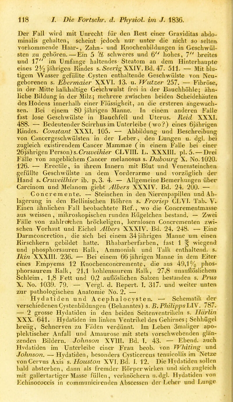 Der Fall wird mit Unrecht für den Rest einer Graviditas abdo- minalis gehalten, scheint jedoch nur unter die nicht so selten vorkommende Haax'-, Zahn- und Knochenbildungen in Geschwül- sten zu gehören, — Ein 5 % schweres und 6 hohes, 7 breites und 17 im Umfange haltendes Steatom an dem Hinterhaupte eines 2^2 jährigen Kindes s. »Seerrg XXIV. Bd. 47. 511. — Mit blu- tigem Wasser gefüllte .Cysten enthaltende Geschwülste von Neu- geborenen s. Ebermaier XXVI. 13. u. Wutzer 257. — Fibröse, in der Mitte lialkhaltige Geschwulst frei in der Bauchhöhle; ähn- liche Bildung in der Milz; mehrere zw'ischen beiden Scheidehäuten des Hodens innerhalb einer Flüssigheit, an die ersteren angewach- sen. Bei ejnem 80 jährigen Manne. In einem anderen Falle fast lose Geschwülste in Bauchfell und Uterus. Reid XXXI. 488. — Bedeutender Scirrhus im Unterleibe (wo?) eines 6jährigen Kindes. Constant XXXI. 105. — Abbildung und Beschreibung von Cancergeschwülsten in der Leber, den Lungen u. dgl. bei zugleich existirendem Cancer Mammae (in einem Falle bei einer 26jährigen Person) s.CmueiWer CLVIII. L. XXXIII. pl. 5. —Drei Fälle von angeblichem (Cancer melanosus s. Dubourg X. No. 1020. 126. — Erectile, in ihrem Innern mit Blut und Venensteinchen gefüllte Geschwülste an dem Vorderarme und vorzüglich der Hand s. Cruveilhier ib. p. 3. 4. — Allgemeine Bemerkungen über Carcinom und Melanom giebt Albers XXXIV. Bd. 24. 2U0. — Concremente. — Steinchen in den Nierenpapillen und Ab- lagerung in den Bellinischen Röhren s. FroHep CLVI- Tab. V. Einen ähnlichen Fall beobachtete Ref., wo die Concrementmasse aus weissen, mikroskopischen runden Kügelchen bestand. — Zwei Fälle von zahlr^chen bröckeligen, kernlosen Concrementen zwi- schen Vorhaut und Eichel Albers XXXIV. Bd. 24. 248. — Eine Darmconcretion, die sich bei einem 34jähi'igen Manne um einen Kirschkern gebildet hatte. Rhaharberfarben, fast 1 ^ wiegend und phosphorsauren Kalk, Ammoniak und Talk enthaltend, s. Ikin XXXIII. 236. — Bei einem 66 jährigen Manne in dem Eiter eines Empyems 12 Knochenconcremente, die aus 49,1% phos- phorsaurem Kalk, 21,1 kohlensaurem Kalk, 27,8 nnauflösHchem Schleim, 1,8 Fett und 0,2 auflöslichen Salzen bestanden s. Pi-us X. No. 1039. 79. — Vergl. d. Repert. I. 317. und weiter unten zur pathologischen Anatomie No. 2. — Hydatiden und Acephalocysten. — Schematik der verschiedenenCystenbildungen (Bekanntes) s. B.PhilippslAV. 787. — 2 grosse Hydatiden in den beiden Seitenventrikcln s. Jlärlin. XXX. 641. Hydatiden im linken Ventrikel des Gehirnes; Sehhügel breiig, Sehnerven zu Fäden verdünnt. Im Leben Smaliger apo- plektischer Anfall und Amaurose mit stets vorschwebenden glän- zenden Bildern. Johnson XVlII. Bd. I. 43. — Ebend. auch Hvdatiden im Unterleibe einer Frau beob. von JVhitin^ und Johnson. — Hydatiden, besonders Cysticercus tenuicoliis im Netze von Cervus Axis s. Houston XVI. Bd. I. 12. Die Hydatiden sollen bald absterben, dann als fremder Körperwirken und sich zugleich mit gallertartiger Masse füllen, verknöchern u.dgl. Hydatiden von Echinococcis in communicircnden Abscessen der Leber und Lunge