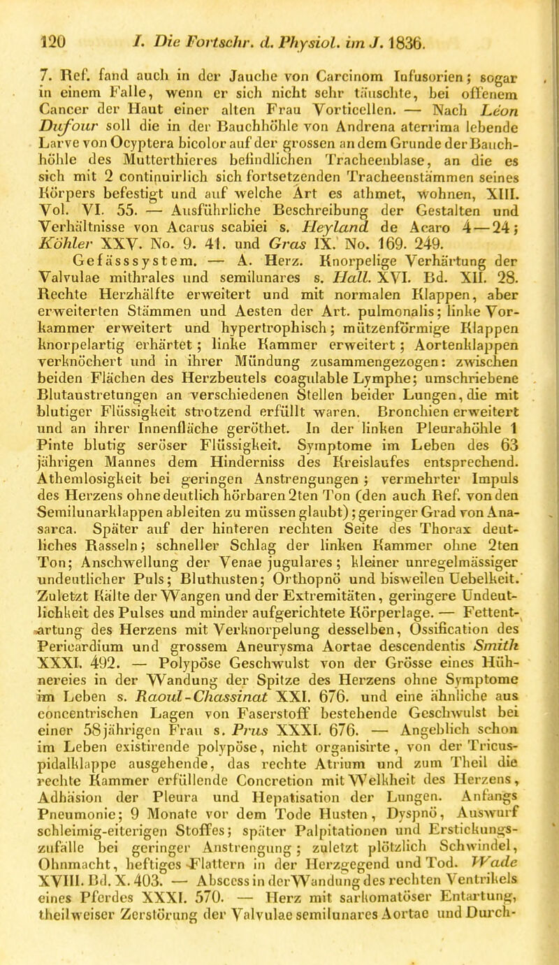 7. Ref. fand auch in der Jauche von Carcinom Infusorien; sogar in einem Falle, wenn er sich nicht sehr täuschte, bei oHeaem Cancer der Haut einer alten Frau Vorticellen, — Nach Leon Ditfour soll die in der Bauchhöhle von Andrena aterrima lebende Larve von Ocyptera bicolor auf der grossen andern Grunde der Bauch- hohle des Mutterthieres befindlichen Tracheenblase, an die es sich mit 2 continuirlich sich fortsetzenden Tracheenslh'mmen seines Körpers befestigt und auf welche Art es athmet, wohnen, XIII. Vol. VI. 55. — AusführHche Beschreibung der Gestalten und Verhältnisse von Acarus scabiei s. Heyland de Aoaro 4 — 24; Köhler XXV. No. 9. 41. und Gras IX. No. 169. 249. Gefässsystem. — A. Herz. Knorpelige Verhärtung der Valvulae mithrales und semilunarcs s. Hall. XVI. Bd. XII. 28. Rechte Herzhälfte erweitert und mit normalen Klappen, aber erweiterten Stämmen und Aesten der Art. pulmonalis; linhe Vor- kammer erweitert und hypertrophisch; mützenförmige Klappen knorpelartig erhärtet; linke Kammer erweitert; Aortenklappen verknöchert und in ihrer Mündung zusammengezogen: zwischen beiden Flächen des Herzbeutels coagidable Lymphe; umschriebene Blutaustretungen an verschiedenen Stellen beider Lungen, die mit blutiger Flüssigkeit sti'otzend erfüllt waren. Bronchien erweitert und an ihrer Innenfläche geröthet. In der linken Pleurahöhle 1 Pinte blutig seröser Flüssigkeit. Symptome im Leben des 63 jährigen Mannes dem Hinderniss des Kreislaufes entsprechend. Athenilosigkeit bei geringen Anstrengungen ; vermehrter Impuls des Herzens ohne deutlich hörbaren 2ten Ton (den auch Ref. von den Semilunarklappen ableiten zu müssen glaubt); geringer Grad von Ana- sarca. Später auf der hinteren rechten Seite des Thorax deut- liches Rasseln; schneller Schlag der linken Kammer ohne 2ten Ton; Anschwellung der Venae jugulares; kleiner unregelmässiger undeutlicher Puls; Bluthusten; Orthopnö und bisweilen Uebelkeit. Zuletzt Kalte der Wangen und der Extremitäten, geringere ündeut- lichkeit des Pulses und minder aufgerichtete Körperlage. — Fettent- ^rtung des Herzens mit Verknorpelung desselben, Ossification des Pericardium und grossem Aneurysma Aortae descendentis Smith XXXI. 492. — Polypöse Geschwulst von der Grösse eines Hüh- nereies in der Wandung der Spitze des Herzens ohne Symptome im Leben s. Raoul-Chassinat XXI. 676. und eine ähnliche aus concentrischen Lagen von Faserstoff bestehende Geschwulst bei einer 58jährigen Frau s. Prus XXXI. 676. — Angeblich schon im Leben existirende polypöse, nicht organisirte , von der Tricus- pidalhhippe ausgehende, das rechte Atrium und zum Theil die rechte Kammer erfüllende Concretion mit Welkheit des Herzens, Adhäsion der Pleura und Hepatisation der Lungen. Anfangs Pneumonie; 9 Monate vor dem Tode Husten, Dyspnö, Auswurf schleimig-eiterigen Stoffes; später Palpitationen und Erstickungs- zufällc bei geringer Anstrengung; zuletzt plötzlich Schwindel, Ohnmacht, heftiges-Flattern in der Herzgegend und Tod. Wade XVIII. Bd. X. 403. — Abscess in derWandung des rechten Ventrikels eines Pferdes XXXI. 570. — Herz mit sarkomatöser Entartung, theilweiser Zerstörung der Valvulae semilunares Aortae uudDui-ch-