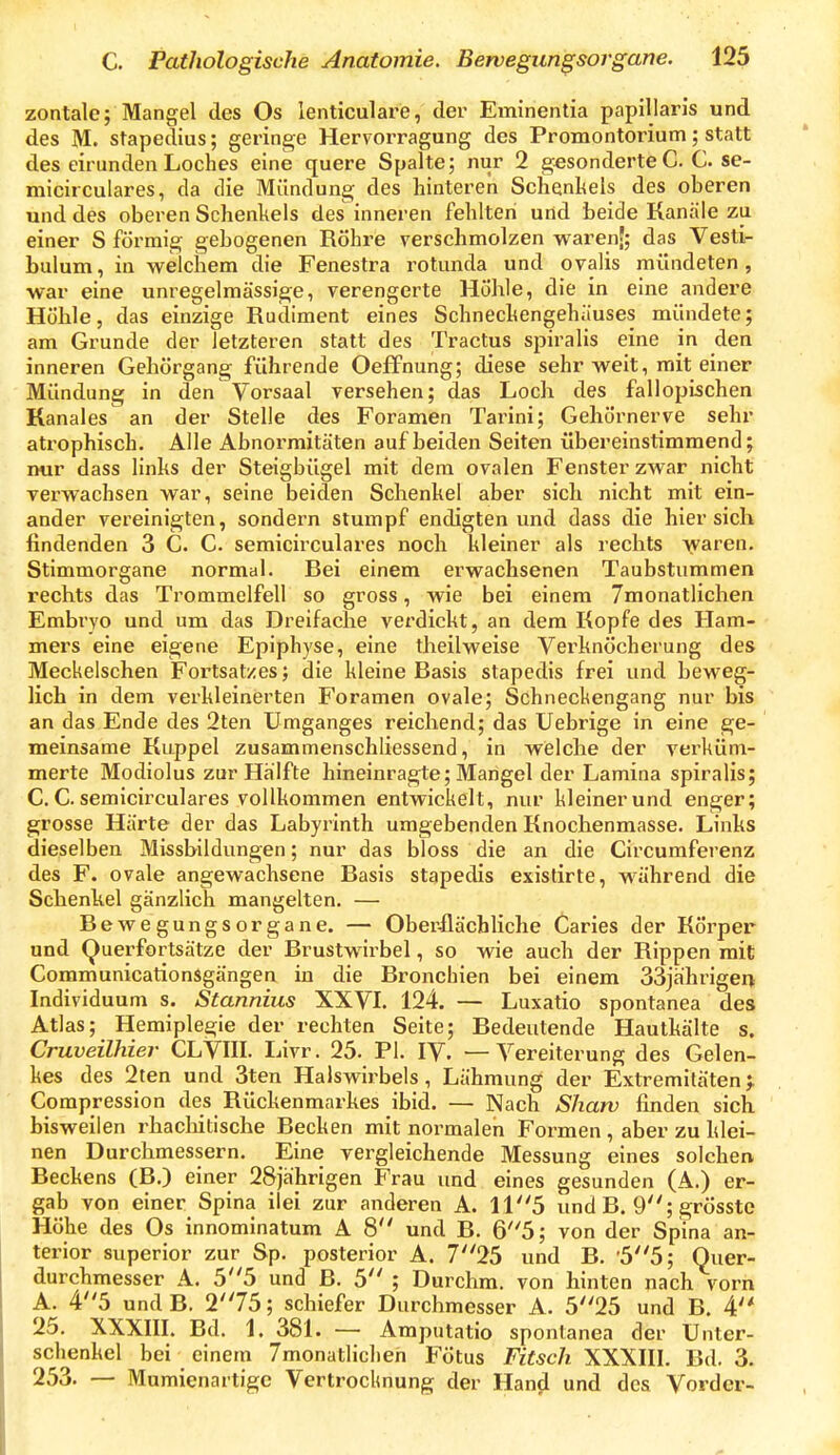 zontale; Mangel des Os lenticulare, der Eminentia papillaris und des M. stapedius; geringe Hervorragung des Promontorium; statt des eirunden Loches eine quere Spalte; nur 2 gesonderte C. C. se- mieirculares, da die Mündung des hinteren Schenkels des oberen und des oberen Schenkels des inneren fehlten und beide Kanäle zu einer S förmig gebogenen Röhre verschmolzen waren'; das Vestir bulum, in welchem die Fenestra rotunda und ovalis mündeten , war eine unregelmässige, verengerte Höhle, die in eine andere Höhle, das einzige Rudiment eines Schnechengehäuses mündete; am Grunde der letzteren statt des Tractus spiralis eine in den inneren Gehörgang führende Oeffnung; diese sehr weit, mit einer Mündung in den Vorsaal versehen; das Loch des fallopischen Kanales an der Stelle des Foramen Tarini; Gehörnerve sehr atrophisch. Alle Abnormitäten auf beiden Seiten übereinstimmend; nur dass links der Steigbügel mit dem ovalen Fenster zwar nicht verwachsen war, seine beiden Schenkel aber sich nicht mit ein- ander vereinigten, sondern stumpf endigten und dass die hier sich findenden 3 C. C. semicirculares noch kleiner als rechts Avaren. Stimmorgane normal. Bei einem erwachsenen Taubstummen rechts das Trommelfell so gross, wie bei einem Tmonatlichen Embryo und um das Dreifache verdickt, an dem Kopfe des Ham- mers eine eigene Epiphyse, eine theilweise Verknöcherung des Meckelschen Fortsat/es; die kleine Basis stapedis frei und beweg- lich in dem verkleinerten Foramen ovale; Schneckengang nur bis an das Ende des 2ten Umganges reichend; das Uebrige in eine ge- meinsame Kappel zusammenschliessend, in welche der verküm- merte Modiolus zur Hälfte hineinragte; Mangel der Lamina spiralis; C. C. semicirculares vollkommen entwickelt, nur kleinerund enger; grosse Härte der das Labyrinth umgebenden Knochenmasse. Links dieselben Missbildungen; nur das bloss die an die Circumferenz des F. ovale angewachsene Basis stapedis existirte, während die Schenhel gänzlich mangelten. — Bewegungsorgane. — Ober-flächliche Caries der Körper und Querfortsätze der Brustwirbel, so wie auch der Rippen mit Communicationsgängen in die Bronchien bei einem 33jahrigen Individuum s. Stannius XXVI. 124. — Luxatio spontanea des Atlas; Hemiplegie der rechten Seite; Bedeutende Hautkälte s. Cruveilhier GLVIII. Livr, 25. PI. IV. — Vereiterung des Gelen- kes des 2ten und 3ten Halswirbels , Lähmung der Extremitäten J Compression des Rückenmarkes ibid. — Nach Sharv finden sich, bisweilen rhacliitische Becken mit normalen Formen , aber zu klei- nen Durchmessern. Eine vergleichende Messung eines solchen. Beckens (B.) einer 28jährigen Frau und eines gesunden (A.) er- gab von einer Spina ilei zur anderen A. ll5 und B. 9; grösste Höhe des Os innominatum A 8 und B. 65; von der Spina an- terior superior zur Sp. posterior A. 725 und B. •55; Quer- durchmesser A. 55 und B. 5 ; Durchm. von hinten nach vorn A. 45 undB. 275; schiefer Durchmesser A. 525 und B. 4'* 25. XXXIII. Bd. 1. 381. — Amputatio spontanea der Unter- schenkel bei einem 7monatliclien Fötus Filsch XXXIII. Bd. 3. 253. — Mumienartige Vertrocknung der Hand und des Vorder-
