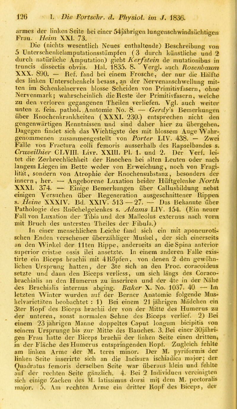 armes der linken Seite bei einer 54jährie;cn luni^enschwindsücliticen Frau. Heim XXI. 73. Die (nichts wesentlich Neues enthaltende) Beschreibung von 5 Untcrschenkelamputationsstilmpfen (3 durch künstliche und 2 durch natürliche Amputation) giebt Kerfstein de mutationibus in truncis dissectis obviis. Hai. 1835. 8. Vergl. auch Rosenbaum XXX. 890. — Ref. fand bei einem Frosche, der nur die Hälfte des linken Unterschenkels besass,an der Nervenanschwellung mit- ten im Schenkelnerven blosse Scheiden von Primitivfasern, ohne Nervenmark; wahrscheinlich die Reste der Primitivfasern, welche zu den verloren gegangenen Theilen verHefen. Vgl. auch weiter unten z. fein, pathol. .Anatomie No. 8. — Gerdys Bemerkungen über Knochenkrankheiten (XXXI. 230.) entsprechen nicht den gengenwärtigen Kenntnissen und sind daher hier zu übergehen. Dagegen findet sich das Wichtigste des mit blossem Auge Wahr- genommenen zusamipengestellt von Forter LIV. 438. — Zwei Fälle von Fractura colli femoris ausserhalb des Kapselbandes s. Cruveilhier CLVIII. Livr. XXIII. PI. 1. und 2. Der Verf. lei- tet die Zerbrechlichkeit der Knochen bei alten Leuten oder nach langem Liegen im Bette weder von Erweichung, noch von Fragi- lität, sondern von Atrophie der Knochensubstanz, besonders der innern, her. — Angeborene Luxation beider Hüftgelenke North XXXI. 374. — Einige Bemerkungen über Callusbildung nebst einigen Versuchen über Regeneration ausgeschnittener Rippen s. Heine XXXIY. Bd. XXIV. 513 — 27. — Das Bekannte über Pathologie des Knöchelgelenkes s. Adams LIV. 154. (Ein neuer Fall von Luxation der Tibia und des Malleolus externus nach Torn mit Bruch des untersten Theiles der Fibula.) In einer menschlichen Leiche fand sich ein mit aponenroti- schen Enden versehener überzähliger Muskel, der sich einerseits an den Winkel der Ilten Rippe, anderseits an die Spina anterior superior cristae ossis ilei ansetzte. In einem anderen Falle exis- tirte ein Biceps brachii mit 4Köpfen, von denen 2 den gewöhn- lichen Ursprung hatten, der 3te sich an den Proc. coracoideus setzte und dann den Biceps verliess, um sich längs des Coraco- brachialis an den Humerus zu inseriren und der 4te in der Nähe des Brachialis internus abging. Baker X. No. 1037. 40 — Im letzten Winter wurden auf der Berner Anatomie folgende Mus- kelvarietäten beobachtet : 1) Bei einem 21 jährigen Mädchen ein 3ter Kopf des Biceps brachii der von der Mitte des Humerus zu der unteren, sonst normalen Sehne des Biceps verlief. 2) Bei einem 23 jährigen Manne doppeltes Ca-put longum bicipitis von seinem Ursprünge bis zur Mitte des Bauches. 3. Bei einer 30jähri- gen Frau hatte der Biceps brachii der linken Seite einen dritten, in der Fläche des Humerus entspringenden Kopf. Zugleich fehlte am linken Arme der M. teres minor. Der M, pyriformis der linken Seite inserirte sich an die Incisura ischiadica major; der Quadratus femoris derselben Seite war überaus klein und fehlte auf der rechten Seite gänzlich. 4. Bei 2 Individuen vereinigten sich einige Zacken des M. lalissimus dorsi mil dem M. pcctoralis major. 5. Am rechten Arme ein dritter Kopf des Biceps, der