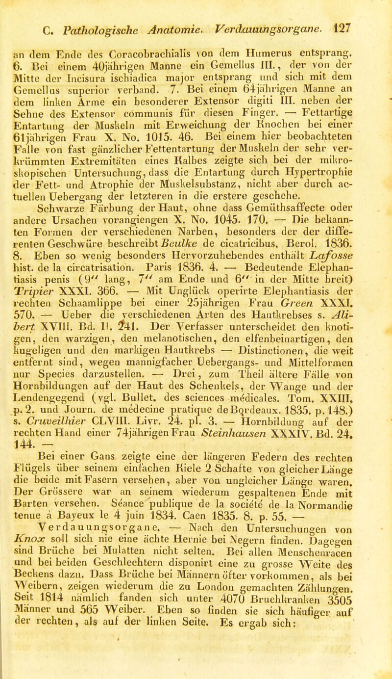 an rlem Ende des Coracobrachialis von dem Humerus entsprang. 6. Bei einem 40jä]mgen Manne ein Gemellus HL, der von der Mitte der Incisura ischiadica major entsprang und sich mit dem Gemellus superior verband. 7. Bei einem 64jährigen Manne an dem Hnken Arme ein besonderer Extensor digiti III. neben der Sehne des Extensor communis für diesen Finger. — Fettartige Entartung der Muskehi mit Erweichung der Knochen bei einer 61 jahrigen Frau X. No. 1015. 46. Bei einem hier beobachteten Falle von fast gänzlicher Fettentartuns; der Muskeln der sehr ver- hrümmten Extremitäten eines Kalbes zeigte sich bei der mikro- skopischen Untersuchung, dass die Entartung durch Hypertrophie der Fett- und Atrophie der Muskelsubstanz, nicht aber durch ac- tuellen üebergang der letzteren in die erstere geschehe. Schwarze Färbung der Haut, ohne dass Gemüthsaffecte oder andere Ursachen vorangiengen X. No. 1045. 170. — Die behann- ten Formen der verschiedenen Narben, besonders der der diffe- renten Geschwüre beschreibt ßeitZÄre de cicatricibus. Berol. 1836. 8. Eben so wenig besonders Hervorzuhebendes enthält Lafosse hist. de la circatrisatioh. Paris 1836. 4. — Bedeutende Elephan- tiasis penis (9 lang, 7 am Ende und 6 in der Mitte breit) Tripier XXXI. 366. — Mit Unglück operirte Elephantiasis der rechten Schaamlippe bei einer 25jährigen Frau Green XXXI, 570. — Ueber die verschiedenen Arten des Hautkrebses s. Ali- bert XVIII. Bd. II. !?41. Der Verfasser unterscheidet den knoti- gen, den warzigen, den melanotischen, den elfenbeinartigen, den kugeligen und den markigen Hautkrebs — Distinctionen, die weit entfernt sind, wegen mannigfacher Uebergangs- und Mlttelfoi-men nur Species darzustellen. — Drei, zum Tiieil ältere Fälle von Hornbildungen auf der Haut des Schenkels, der Wange und der Lendengegend (vgl. Bullet, des sciences medicales. Tom. XXIII, p. 2. und Journ. de medecine pratique de Bordeaux. 1835. p. 148.) s. Cruveilhier GLVIII. Livr. 24. pl. 3. — Hornbildung auf der rechten Hand einer 74jalirigen Frau Steinhausen XXXIV. Bd. 24» 144. — Bei einer Gans zeigte eine der längeren Federn des rechten Flügels über seinem einlachen Kiele 2 Schafte von gleicher Länge die beide mit Fasern versehen, aber von ungleicher Länge waren. Der Grössere war an seinem wiederum gespaltenen Ende mit Barten versehen. Seance publique de la societe de la Normandie tenue a Bayeux le 4 juin 1834. Caen 1835. 8. p. 55. — Verdauungsorgane. — Nach den Untersuchungen von Knox soll sich nie eine ächte Hernie bei Negern finden. Dagegen sind Brüche bei Mulatten nicht selten. Bei allen Meuschenracen und bei beiden Geschlechtern disponirt eine zu grosse Weite des Beckens dazu. Dass Brüche bei Männern öfter vorkommen, als bei Weibern, zeigen wiederum die zu London gemachten Zählungen. Seit 1814 nämlich fanden sich unter 4070 Bruchkranken 3505 Männer und 565 Weiber. Eben so finden sie sich häufiger auf der rechten, als auf der linken Seite. Es ergab sich: