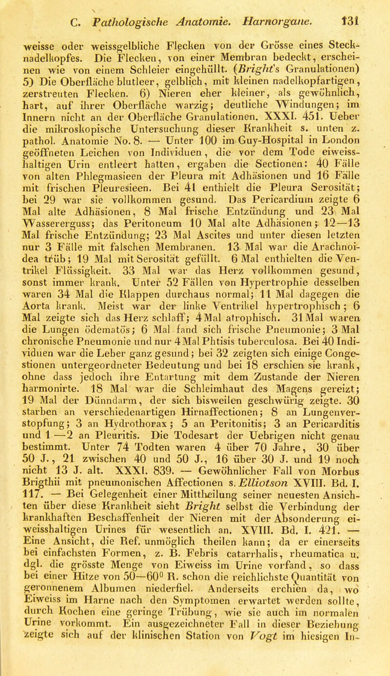 ■weisse oder weiss^elbliche Flecken von der Grösse eines Stecke nadelkopfes. Die Flecken, von einer Mentbran bedeckt, erschei- nen wie von einem Schleier eingehüllt. {Brighfs Granulationen) 5) Die Oberfläche blutleer, gelblich, mit kleinen nadelkopfartigen, zerstreuten Flecken. 6) Nieren eher kleiner, als gewöhnlich, hart, auf ihrer Oberfläche warzig; deutliche Windungen; im Innern nicht an der Oberfläche Granulationen. XXXI. 451. Ueber die mikroskopische Untersuchung dieser Krankheit s. unten z, pathol. Anatomie No. 8. — Unter 100 im Guy-Hospital in London geöffneten Leichen von Individuen, die vor dem Tode eiweiss- haltigen Urin entleert hatten, ergaben die Sectionen: 40 Fälle von alten Phlegraasieen der Pleura mit Adhäsionen und 16 Fälle mit frischen Pleuresieen. Bei 4l enthielt die Pleura Serosität; bei 29 war sie vollkommen gesund. Das Pericardium zeigte 6 Mal alte Adhäsionen, 8 Mal frische Entzündung und 23 Mal Wassererguss; das Peritoneum 10 Mal alte Adhäsionen;. 12—13 Mal frische Entzündung; 23 Mal Ascites und unter diesen letzten nur 3 Fälle mit falschen Membranen. 13 Mal war die Arachnoi- dea ti^üb; 19 Mal mit Serosität gefüllt. 6 Mal enthielten die Ven- trikel Flüssigkeit. 33 Mal war das Herz vollkommen gesund, sonst immer krank. Unter 52 Fällen von Hypertrophie desselben waren 34 Mal die Klappen durchaus normal; 11 Mal dagegen die Aorta lirank. Meist war der linke Ventrikel hypertrophisch ; 6 Mal zeigte sich das Herz schlaff; 4Mal atrophisch. 31 Mal waren die Lungen ödematös; 6 Mal fand sich frische Pneumonie; 3 Mal chronische Pneumonie und nur 4 Mal Phtisis tuberculosa. Bei 40 Indi- viduen war die Leber ganz gesund; bei 32 zeigten sich einige Conge- stionen untergeordneter Bedeutung und bei 18 erschien sie krank, ohne dass jedoch ihre Entartung mit dem Zustande der Nieren harmonirte. 18 Mal war die Schleimhaut des Magens gereizt; 19 Mal der Dünndarm, der sich bisweilen geschwürig zeigte. 30 starben an verschiedenartigen Hirnaffectionen j 8 an Lungenver- stopfung; 3 an Hydrothorax; 5 an Peritonitis; 3 an Pericarditis und 1 —2 an Pleuritis. Die Todesart der Uebrigen nicht genau bestimmt. Unter 74 Todten waren 4 über 70 Jahre, 30 über 50 J., 21 zwischen 40 und 50 J., 16 über 30 J. und 19 noch nicht 13 J. alt. XXXI. 839. — Gewöhnlicher Fall von Morbus Brigthii mit pneumonischen Affectionen s. Elliotson XVIII. Bd. I. 117. — Bei Gelegenheit einer Mittlieilung seiner neuesten Ansich- ten über diese Krankheit sieht Bright selbst die Verbindung der krankhaften Beschaffenheit der Nieren mit der Absonderung ei- weisshaltigen ürines für wesentlich an. XVIU. Bd. I. 421. — Eine Ansicht, die Ref. unmöglich theilen kann; da er einerseits hei einfachsten Formen, z. B. Fehris catarrhalis, rheumatica u. dgl. die grösste Menge von Eiweiss im Urine vorfand, so dass bei einer Hitze von 50—60° R. schon die reichlichste Quantität von geronnenem Albumen niederfiel. Anderseits erchien da, wo Eiweiss im Harne nach den Symptomen erwartet werden sollte, durch Kochen eine geringe Trübung, wie sie auch im normalen Urine vorkommt. Ein ausgezeichneter Fall in dieser Beziehung zeigte sich auf der klinischen Station von Vogt im hiesigen In-