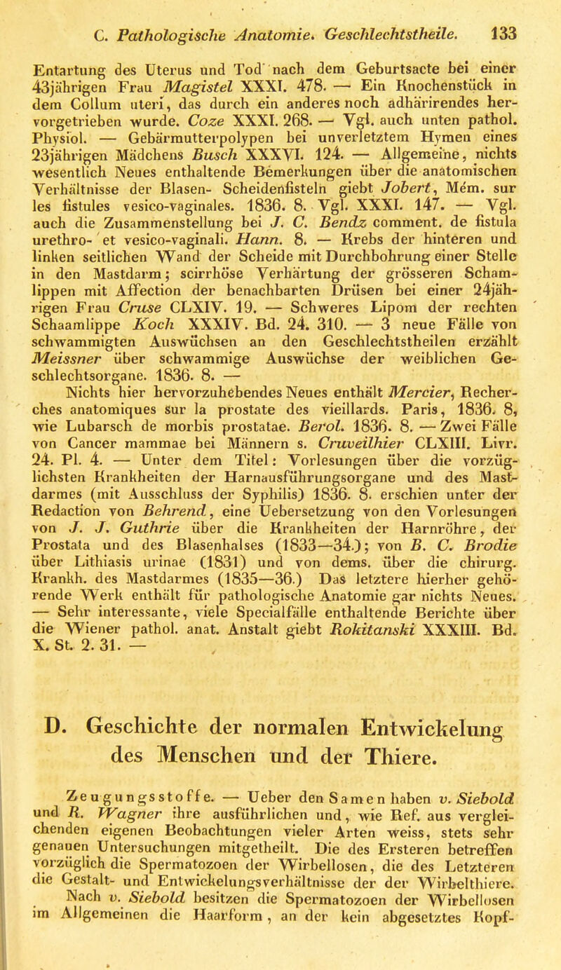 Entartung des Uterus und Tod nach dem Geburtsacte bei einer 43jährigen Frau Magistel XXXI. 478. — Ein Knochenstück in dem Collum uteri, das durch ein anderes noch adhäi-irendes her- vorgetrieben wurde. Coze XXXI. 268. — Vgl. auch unten pathol. Physiol. — Gebärmutterpolypen bei unverletztem Hymen eines 23jährigen Mädchens Busch XXXYI. 124. — Allgemeine, nichts ■wesentlich Neues enthaltende Bemerkungen über die anatomischen Verhältnisse der Blasen- Scheidertfisteln giebt Johert^ Mem. sur les listules vesico-vaginales. 1836. 8. Vgl. XXXI. 147. — Vgl. auch die Zusammenstellung bei J. C. Bendz comment. de fistula urethro- et vesico-vaginali. Hann. 8. — Krebs der hinteren und linken seitlichen Wand der Scheide mit Durchbohrung einer Stelle in den Mastdarm; scirrhöse Verhärtung der grösseren Scham- lippen mit Affection der benachbarten Drüsen bei einer 24jäh- rigen Frau Cruse CLXIV. 19. — Schweres Lipom der rechten Schaamlippe Koch XXXIV. Bd. 24. 310. — 3 neue Fälle von schwammigten Auswüchsen an den Geschlechtstheilen eri^ählt Meissner über schwammige Auswüchse der weiblichen Ge- schlechtsorgane. 1836. 8. — Nichts hier hervorzuhebendes Neues enthält Mercier, Kecher- ches anatomiques Sur la prostate des vieülards. Paris, 1836- 8» wie Lubarsch de morbis prostatae. Berol. 1836. 8. —Zwei Fälle von Cancer raammae bei Männern s. Cruveilhier CLXIII. Livr. 24. PI. 4. — Unter dem Titel: Vorlesungen über die vorzüg- lichsten Krankheiten der Harnausführungsorgane und des Mast- darraes (mit Ausschluss der Syphilis) 1836. 8. erschien unter der Redaction von Behrend, eine üebersetzung von den Vorlesungen von J. J. Guthrie über die Krankheiten der Harnröhre, der Prostata und des Blasenhalses (1833—34.); von B. C, Brodie über Lithiasis urinae (1831) und von dems. über die chirurg. Krankh. des Mastdarmes (1835—36.) Das letztere hierher gehö- rende Werk enthält für pathologische Anatomie gar nichts Neues. — Sehr interessante, viele Specialfälle enthaltende Berichte über die Wiener pathol. anat. Anstalt giebt Rokitanski XXXIII. Bd. X. St. 2.31. — D. Geschichte der normalen Entwickelung des Menschen und der Thiere. Zeugungsstoffe. — Ueber den Samen haben v. Siebold und R, Wagner ihre ausführlichen und, wie Ref. aus verglei- chenden eigenen Beobachtungen vieler Arten weiss, stets sehr genauen Untersuchungen mitgetheilt. Die des Ersteren betreffen vorziiglich die Spermatozoen der Wirbellosen, die des Letzteren die Gestalt- und Entwickelungsverhältnisse der der Wirkelthiere. Nach V. Siehold besitzen die Spermatozoen der Wirbellosen im Allgemeinen die Haarform, an der kein abgesetztes Kopf-