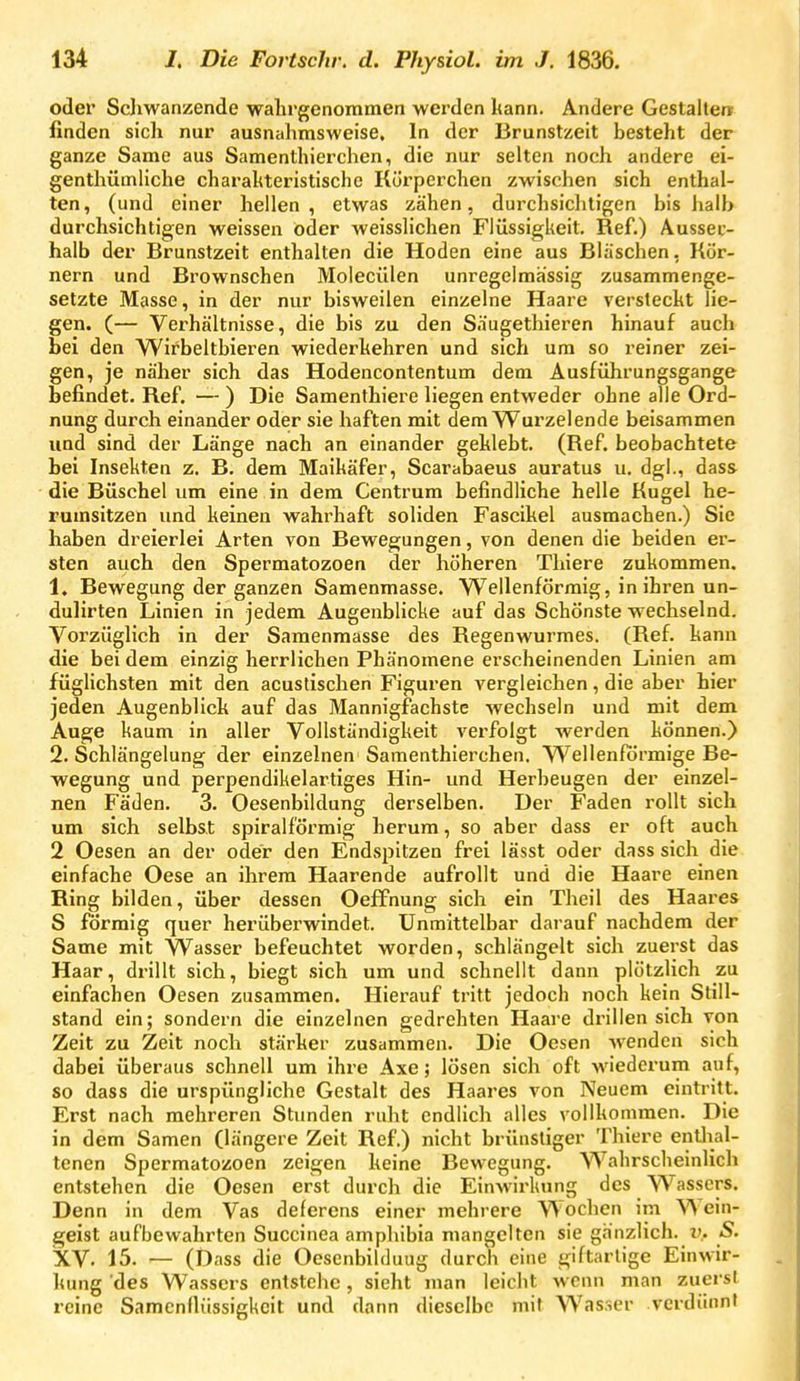 oder Sdiwanzende walirgenommen werden kann. Andere Gestalle« finden sich nur ausnalimsweise. In der Brunstzeit besteht der ganze Same aus Samenthierchen, die nur selten noch andere ei- genthümliche charaltteristischc Kürperchen zwischen sich enthal- ten, (und einer hellen, etwas zähen, durchsicliligen bis halb durchsichtigen weissen Oder weisslichen Flüssigkeit. Ref.) Aussec- halb der Brunstzeit enthalten die Hoden eine aus Bläschen, Kör- nern und Brownschen Molecülen unregelmässig zusammenge- setzte Masse, in der nur bisweilen einzelne Haare versteckt lie- gen. (— Verhältnisse, die bis zu den Säugethieren hinauf auch bei den Wirbeltbieren wiederkehren und sich um so reiner zei- gen, je näher sich das Hodencontentum dem Ausführungsgange befindet. Ref. — ) Die Samenthiere liegen entweder ohne alle Ord- nung durch einander oder sie haften mit dem Wurzelende beisammen und sind der Länge nach an einander geklebt. (Ref. beobachtete bei Insekten z. B. dem Maikäfer, Scarabaeus auratus u. dgl., dass die Büschel um eine in dem Centrum befindliche helle Kugel he- rumsitzen und keinen wahrhaft soliden Fascikel ausmachen.) Sie haben dreierlei Arten von Bewegungen, von denen die beiden er- sten auch den Spermatozoon der höheren Thiere zukommen. 1. Bewegung der ganzen Samenmasse. Wellenförmig, in ihren un- dulirten Linien in jedem Augenblicke auf das Schönste wechselnd. Vorzüglich in der Samenmasse des Regenwurmes. (Ref. kann die bei dem einzig herrlichen Phänomene erscheinenden Linien am füglichsten mit den acustischen Figuren vergleichen, die aber hier jeden Augenblick auf das Mannigfachste wechseln und mit dem Auge kaum in aller Vollständigkeit verfolgt werden können.) 2. Schlängelung der einzelnen Samenthierchen. Wellenförmige Be- wegung und perpendikelartiges Hin- und Herbeugen der einzel- nen Fäden. 3. Oesenbildung derselben. Der Faden rollt sich um sich selbst spiralförmig herum, so aber dass er oft auch 2 Oesen an der odc'r den Endsi^itzen frei lässt oder dass sich die einfache Oese an ihrem Haarende aufrollt und die Haai'C einen Ring bilden, über dessen Oeffnung sich ein Theil des Haares S förmig quer herüberwindet. Unmittelbar darauf nachdem der Same mit Wasser befeuchtet worden, schlängelt sich zuerst das Haar, drillt sich, biegt sich um und schnellt dann plötzlich zu einfachen Oesen zusammen. Hierauf tritt jedoch noch kein Still- stand ein; sondern die einzelnen gedrehten Haare drillen sich von Zeit zu Zeit noch stärker zusammen. Die Oesen Avenden sich dabei überaus schnell um ihre Axe; lösen sich oft wiederum auf, so dass die urspüngliche Gestalt des Haares von Neuem eintritt. Erst nach mehreren Stunden ruht endlich alles vollkommen. Die in dem Samen (längere Zeit Ref.) nicht brünstiger Thiere enüial- tenen Spermatozoon zeigen keine Bewegung. Wahrscheinlich entstehen die Oesen erst durch die Einwirkung des Wassers. Denn in dem Vas delerens einer mehrere Wochen im Wein- geist aufbewahrten Succinea ampliibia mangelten sie ganzlich. u. S. XV. 15. — (Dass die Oesenbilduug durch eine giftarlige Einwir- kung 'des Wassers entstehe, sieht man leicht wenn man zuerst reine Samenflüssigkeit und dann dieselbe mit Wasser verdünnt
