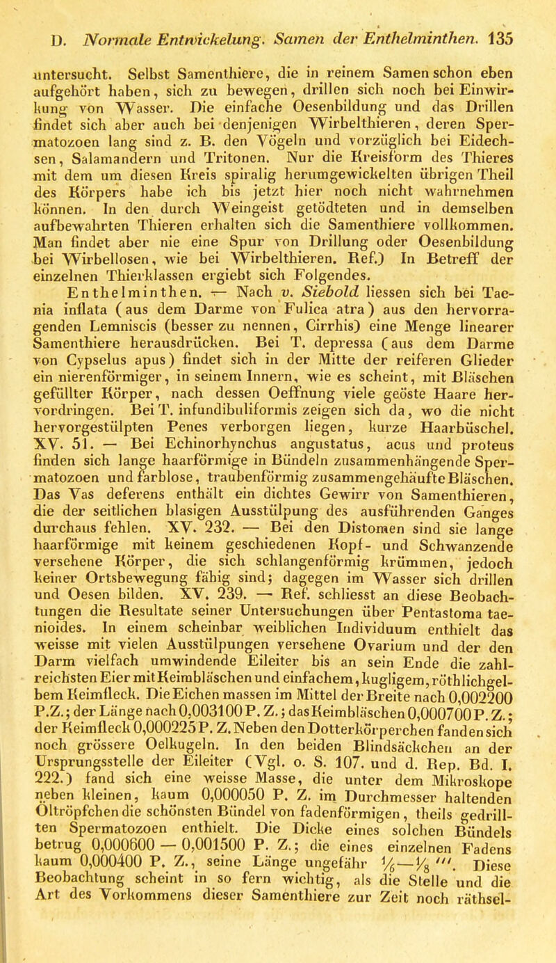 untersucht. Selbst Samenthiere, die in reinem Samen schon eben aufgehört haben, sich zu bewegen, drillen sich noch bei Einwir- kung von Wasser. Die einfache Oesenbiklung und das Drillen findet sich aber auch bei ■denjenig;en Wirbelthieren, deren Sper- matozoen lang sind z. B. den Vögeln und vorzüglich bei Eidech- sen, Salamandern und Tritonen. Nur die Kreisform des Thieres mit dem um diesen Kreis spiralig herumgewickelten übrigen Theil des Körpers habe ich bis jetzt hier noch nicht wahrnehmen können. In den durch Weingeist getödteten und in demselben aufbewahrten Thieren erhalten sich die Samenthiere vollkommen. Man findet aber nie eine Spur von Drillung oder Oesenbildung bei Wirbellosen, wie bei Wirbelthieren. Ref.) In Betreff der einzelnen Thierklassen ergiebt sich Folgendes. Enthelminthen. — Nach v. Siebold Hessen sich bei Tae- nia inflata (aus dem Darme von Fulica atra) aus den hervorra- genden Lemniscis (besser zu nennen, Cirrhis) eine Menge linearer Samenthiere herausdrücken. Bei T. depressa (aus dem Darme von Cvpselus apus) findet sich in der Mitte der reiferen Glieder ein nierenfÖrmiger, in seinem Innern, wie es scheint, mit Bläschen gefüllter Körper, nach dessen Oeffnung viele geöste Haare her- A'Ordringen. Bei T. infundibuliformis zeigen sich da, wo die nicht hervorgestülpten Penes verborgen liegen, kurze Haarbüschel. XV. 51. — Bei Echinorhynchus angustatus, acus und proteus finden sich lange haarförmige in Bündeln zusammenhängende Sper- matozoen und farblose, traubenförmig zusammengehäufte Bläschen. Das Vas deferens enthält ein dichtes Gewirr von Samenthieren, die der seitlichen blasigen Ausstülpung des ausführenden Ganges durchaus fehlen. XV. 232. — Bei den Distomen sind sie lange haarförmige mit keinem geschiedenen Kopf- und Schwanzende versehene Körper, die sich schlangenförmig krümmen, jedoch keiner Ortsbewegung fähig sind; dagegen im Wasser sich drillen und Oesen büden. XV. 239. —• Ref. schliesst an diese Beobach- tungen die Resultate seiner Untersuchungen über Pentastoma tae- nioides. In einem scheinbar weiblichen Individuum enthielt das weisse mit vielen Ausstülpungen versehene Ovarium und der den Darm vielfach umwindende Eileiter bis an sein Ende die zahl- reichsten Eier mit Keimbläschen und einfachem, hügligem, röthlichgel- bem Keimfleck. Die Eichen massen im Mittel der Breite nach 0,002200 P.Z.; der Länge nach 0,003100 P. Z.; das Keimbläschen 0,000700?. Z.; der Keimfleck0,000225P. Z.Neben denDotterkörperchen fandensich noch grössere Oelkugeln. In den beiden Blindsäckchen an der Ursprungsstelle der Eileiter (Vgl. o. S. 107. und d. Rep. Bd. I. 222.) fand sich eine weisse Masse, die unter dem Mikroskope neben kleinen, kaum 0,000050 P. Z. im Durchmesser haltenden Öltröpfchen die schönsten Bündel von fadenförmigen, theils gedrill- ten Spermatozoen enthielt. Die Dicke eines solchen Bündels betrug 0,000600 — 0,001500 P. Z.; die eines einzelnen Fadens kaum 0,000400 P. Z., seine Länge ungefähr % — J/g ', Diese Beobachtung scheint in so fern wichtig, als die Stelle und die Art des Vorkommens dieser Samenthiere zur Zeit noch räthsel-