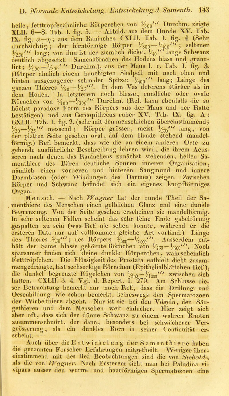 helle, fetttropfenähnliche Körperchen von Vfioo'^' Durchm. zeigte XLII. 6—8. Tab. I. fig. 5. — Abbild, aus dem Hunde XV. Tab. IX. fig. a—iy, aus dem Kaninchen CXLII. Tab. I. fig. 4 (Sehr durchsichtig ; der birnförmige Körper V300—^'lioo' j seltener 1/250' lang; von ihm ist der ziemlich diche, V40' l^nge Schwanz deutlich abgesetzt. Samenkörnchen des Hodens blass und granu- lirt; Vioo —V300' Durchm.), aus der Maus 1. c. Tab. I. fig, 3. (Körper ähnlich einem bauchigten Skalpell mit nach oben und hinten ausgezogener schmaler Spitze; V400' lag; Lange des ganzen Thieres ^0—Vzs^- I '^^^ deferens stärker als in dem Hoden. In letzterem noch blasse, rundliche oder ovale Körnchen von Vino—Durchm. (ReiP. kann ebenfalls die so höchst paradoxe Form des Körpers aus der Maus und der Ratte bestätigen) und aus Cercopithecus ruber XV. Tab. IX. fig. A : GXLII. Tab. I. fig. 2. (sehr mit den menschlichen übereinstimmend; V30—messend ; Körper grösser, meist ^/^qo' '^^i der platten Seite gesehen oval, auf dem Rande stehend mandel- förmig.) Ref. bemerkt, dass wie die an einem anderen Orte zu gebende ausführliche Beschreibung lehren wird, die ihrem Aeus- seren nach denen das Kaninchens zunächst stehenden, hellen Sa- menthiere des Bären deutliche Spuren innerer Organisation, nämlich einen vorderen und hinteren Saugmund und innere Darmblasen (oder Windungen des Darraes) zeigen. Zwischen Körper und Schwanz befindet sich ein eigenes knopfförmiges Organ. Mensch. — Nach TVagner hat der runde Theil der Sa- menthiere des Menschen einen gelblichen Glanz und eine dunkle Begrenzung. Von der Seite gesehen erscheinen sie mandelförmig. In sehr seltenen Fällen scheint das sehr feine Ende gabelförmig gespalten zu sein (was Ref. nie sehen konnte, während er die ersteren Data nur auf vollkommen gleiche Art vorfand.) Länge des Thieres V50'; des Körpers ^§00—Viooo'- Ausserdem ent- hält der Same blasse gekörnte Körnchen von V2CO~V50o'. Noch sparsamer finden sich kleine dunkle Körperchen, wahrscheinlich Fetttröpfchen. Die Flüssigkeit des Prostata enthielt dicht zusam- mengedrängte, fast sechseckige Körnchen (Epithelialblättchen Ref.), die dunkel begrenzte Kügelchen von ^/s^ — Vio^^ zwischen sich hatten. CXLII. 3. 4. Vgl d. Repert. I. 279. Am Schlüsse die- ser Betrachtung bemerkt nur noch Ref., dass die Drillung und Oesenbildung wie schon bemerkt, keineswegs den Spermatozoen der Wirbelthiere abgeht. Nur ist sie bei den Vögeln, den Säu- gethieren und dem Menschen weit einfacher. Hier zeigt sich aber oft, dass sich der dünne Schwanz zu einem wahren Knoten zusammenschnürt, der dann, besonders bei schwächerer Ver- grösserung, als ein dunkles Korn in seiner Continuität er- scheint. — Auch über die Ent wickel ung der S araen thi er e haben die genannten Forscher Erfahrungen mitgetheilt. Weniger über- einstimmend mit des Ref. Beobachtungen sind die von Siebold, als die von TVagner. Nach Ersterem sieht man bei Paludina vi- vipara ausser den wurm- und haarförmigcn Spermatozoen eine