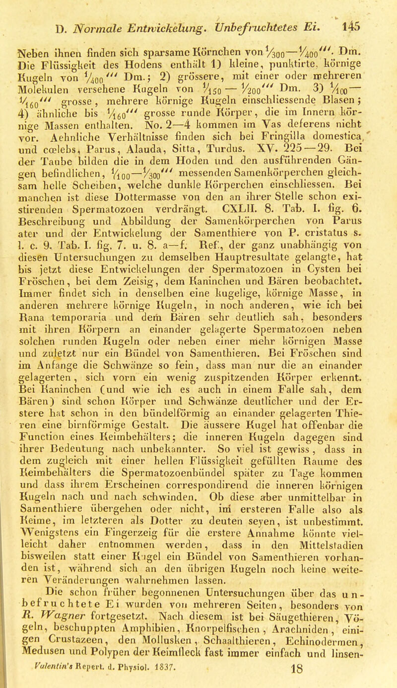 Neben ihnen finden sich sparsame Körnchen von V300—l4oo'- D!. Die Flüssiglieit des Hodens enthält 1) kleine, punktirte. körnige Kugeln von V400Dra.; 2) grössere, mit einer oder mehreren Molekülen versehene Kugeln von V150 — V20o'''.Doi- 3) Vloo — ^6o' grosse, mehrere körnige Knebeln einschliessende Blasen; 4) ähnliche bis Vi^o' grosse runde Körper, die im Innern kör- nige Massen enthalten. No. 2—4 kommen im Vas deferens nicht vor. Aehnliche Verhältnisse finden sich bei Fringllla domestica, und coelebs, Parus, Alauda, Sitta, Turdus. XV. 225 — 29. Bei der Taube bilden die in dem Hoden und den ausführenden Gän- ger; befindlichen, Vloo~/^30o' messendenSamenkörperchen gleich- sam helle Scheiben, welche dunkle Körperchen einschliessen. Bei manchen ist diese Dottermasse von den an ihrer Stelle schon exi- stirenden Spermatozoen verdrängt. CXLII. 8. Tab. I. fig. 6. Beschreibung und Abbildung der Samenkörperchen von Parus ater und der Elntwickelung der Samenthiei^e von P. cristatus s. 1. c. 9. Tab. I. fig. 7. u. 8. a—f. Ref., der ganz unabhängig von diesen Untersuchungen zu demselben Hauptresultate gelangte, hat bis jetzt diese Entwickelungen der Spermatozoen in Cysten bei Fröschen, bei dem Zeisig, dem Kaninchen und Bären beobachtet. Immer findet sich in denselben eine kugelige, körnige Masse, in anderen mehrere körnige Kugeln, in noch anderen, wie ich bei Rana temporaria und deria Baren sehr deutlich sah, besonders mit ihren Körpern an einander gelagerte Spermatozoen neben solchen runden Kugeln oder neben einer mehr körnigen Masse und zuletzt nur ein Bündel von Saraenthieren. Bei Fröschen sind im Anfange die Schwänze so fein, dass man nur die an einander gelagerten, sich vorn ein wenig zuspitzenden Körper erkennt. Bei Kaninchen (und wie ich es auch in einem Falle sah, dem Bären) sind schon Körper und Schwänze deutlicher und der Er- stere hat schon in den bündeiförmig an einander gelagerten Thie- ren eine birnförmige Gestalt. Die äussere Kugel hat offenbar die Function eines Keimbehälters; die inneren Kugeln dagegen sind ihrer Bedeutung nach unbekannter. So viel ist gewiss , dass in dem zugleich mit einer hellen Flüssigkeit gefüllten Räume des Keimbehälters die Spermatozoenbündel spater zu Tage kommen und dass ihrem Erscheinen correspondirend die inneren körnigen Kugeln nach und nach schwinden. Ob diese aber unmittelbar in Samenthiere übergehen oder nicht, ini ersteren Falle also als Keime, im letzteren als Dotter zu deuten seyen, ist unbestimmt. Wenigstens ein Fingerzeig für die erstere Annahme könnte viel- leicht daher entnommen werden, dass in den Mittelstadien bisweilen statt einer K'igel ein Bündel von Samenthieren vorhan- den ist, während sich an den übrigen Kugeln noch keine weite- ren Veränderungen wahrnehmen lassen. Die schon früher begonnenen Untersuchungen über das un- befruchtete Ei wurden von mehreren Seiten, besonders von R. Wagner fortgesetzt. Nach diesem ist bei Säugethieren, Vö- geln, beschuppten Amphibien, Knorpelfischen, Arachniden , eini- gen Crustazeen, den Mollusken , Schaalthieren , Echinodermen, Medusen und Polypen der Keimfleck fast immer einfach und linsen- fa/en/tn'* Reperl. d. Physiol. 1837. |8