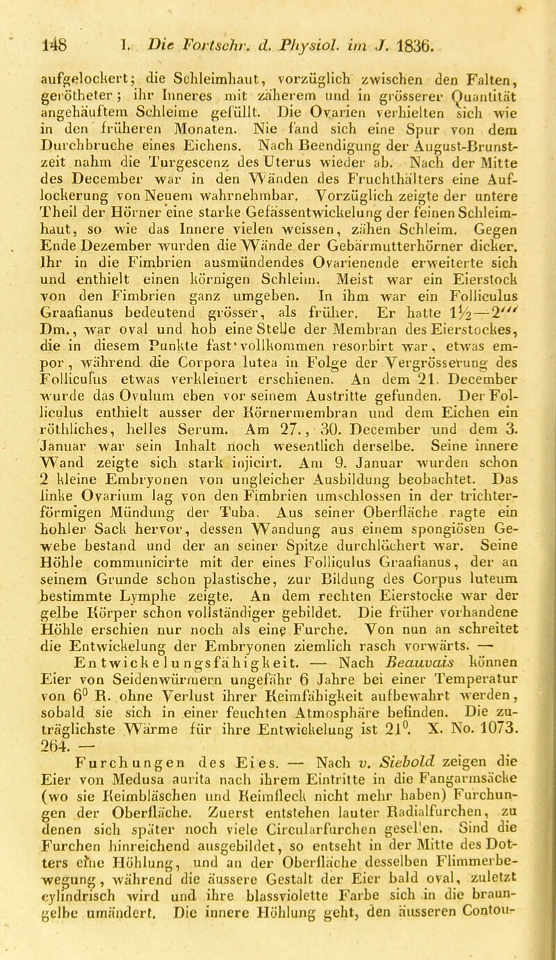 aufgelocltert; die Schleimliaut, voi'zügllch zwischen den Falten, gei ötheter ; ihr Inneres mit zäherem und in grösserer Quantität angehäuftem Schleime gelullt. Die Ovarien verhielten sich wie in den früheren Monaten. Nie fand sich eine Spur von dem Durchbräche eines Eichens. Nach Beendigung der August-Brunst- zeit nahm die Turgescenz des Uterus wieder ah. Nach der Mitte des December war in den V\'änden des Fruchlhälters eine Auf- lockerung von Neuem wahrnehmbar. Vorzüglich zeigte der untere Theil der Hörner eine starke Gefaissentwickelung der feinen Schleim- haut, so wie das Innere vielen weissen, zähen Schleim. Gegen Ende Dezember wurden die Wände der Gebärmutterhörner dicker. Ihr in die Fimbrien ausmündendes Ovarienende erweiterte sich und enthielt einen körnigen Schleim, Meist war ein Eierstock Yon den Fimbrien ganz umgeben. In ihm war ein Folliculus Graafianus bedeutend grösser, als frülier. Er hatte 1^2 — 2' Dm., war oval und hob eine Stelle der Membran des Eierstockes, die in diesem Punkte fast'vollkommen resorbirt war, etwas em- por , wahrend die Corpora lutea in Folge der Vergrössei-ung des FoUicuFus etwas verkleinert erschienen. An dem 21. December wurde das Ovulum eben vor seinem Austritte gefunden. Der Fol- liculus enthielt ausser der Körnermembran und dem Eichen ein röthliches, helles Serum. Am 27., 30. December imd dem 3. Januar war sein Inhalt noch wesentlich derselbe. Seine innere Wand zeigte sich stark injicirt. Am 9. Januar wurden schon 2 kleine Embryonen von ungleicher Ausbildung beobachtet. Das linke Ovarium lag von den Fimbrien umschlossen in der trichter- förmigen Mündung der Tuba. Aus seiner Obei-fläche ragte ein hohler Sack hervor, dessen Wandung aus einem spongiösen Ge- webe bestand und der an seiner Spitze durchlächert war. Seine Höhle communicirte mit der eines Folliculus Graafianus, der an seinem Grunde schon plastische, zur Bildung des Corpus luteum bestimmte Lymphe zeigte. An dem rechten Eierstocke war der gelbe Körper schon vollständiger gebildet. Die früher vorhandene Höhle erschien nur noch als eine Furche. Von nun an schreitet die Entwickelung der Embryonen ziemlich rasch vorwärts. — En twich e 1 u ngsfähigkeit, — Nach Beauvais können Eier von Seidenwürraern ungefähr 6 Jahre bei einer Temperatur von 6° R. ohne Verlust ihrer Keimfähigkeit aufbewahrt werden, sobald sie sich in einer feuchten Atmosphäre befinden. Die zu- träglichste Warme für ihre Entwickelung ist 21^. X. No. 1073. 264, — Furchungen des Eies. — Nach v. Siebold zeigen die Eier von Medusa aurita nach ihrem Eintritte in die Fangarmsäcke (wo sie Keimbläschen und Keirafleck nicht mehr haben) Furchun- gen der Oberfläche. Zuerst entstehen lauter Radialfurchen, zu denen sich später noch viele Circularfurchen gesellen. Sind die Furchen hinreichend ausgebildet, so entseht in der Mitte des Dot- ters efne Höhlung, und an der Oberfläche desselben Flimmerbe- wegung, während die äussere Gestalt der Eier bald oval, zuletzt cylindrisch wird und ihre blassviolctte Farbe sich in die braun- gelbe umändert. Die innere Höhlung geht, den äusseren Contou-