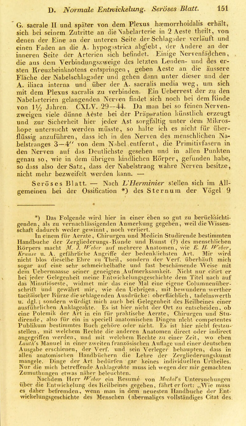 G. sacrale II und später von dem Plexus haemorrhoidali's erhält, sich bei seinem Zutritte an die Xabelai terie in 2 Aeste theilt, von denen der Eine an der unteren Seite der Schlag:ider verlauft und einen Faden an die A. hypog;>strica abgiebl, der Andere an der inneren Seite der Arterien sich befindet. Einige Nervenfädchen, die aus dem Verbindungszweige des letzten Lenden- und des er- sten Kreuzbeinknotens entspringen, geben Aeste an die äussere Fläche der Nabelschlagader und gehen dann unter dieser und der A. iiiaca interna und über der A. sacralis media weg, um sich mit dem Plexus sacralis zu verbinden. Ein üeberrest der zu den Nabelarterien gelangenden Nerven findet sich noch bei dem Kinde von IV2 Jahren. CXLV. 29—44. Da man bei so feinen Nerven- zweigen viele dünne Aeste bei der Präparation künstlich erzeugt und zur Sicherheit hier jeder Ast sorgfältig unter dem Mikros- liope untersucht werden müsste, so halte ich es nicht für über- flüssig anzuführen, dass ich in den Nerven des menschlichen Na- belstranges 3—4 von dem N ibel entfernt, die Pi imitivfasern in den Nerven auf das Deutlichste gesehen und in allen Punkten genau so, wie in dem übrigen hindlichcn Körper, gefunden habe, so dass also der Satz, dass der Nabelstrang wahre Nerven besitze, nicht mehr bezweifelt werden kann. — Seröses Blatt. — Nach TWHerminier stellen sich im All- gemeinen bei der Ossification *) des Stern um der Vögel 9 *) Das Folgende wird liier in einer eben so gut zu berüclisichti- genden, als zu vernachlässigenden Anmerkung gegeben, weil die Wissen- schaft dadurch weder gewinnt, noch verliert. In einem für Aerzte, Chirurgen und Medicin Studirende bestimmten Handbuche der Zergliederungs-Kunde und Kunst (?) des menschlichen Körpers macht /^f. J. ff^eber auf mehrere Anatomen, wie E, H. Tf^eher, Krause u. A. gefährliche Angriffe der bedenklichsten Art. Mir wird nicht blos dieselbe Ehre zu Theil, sondern der Verf. überhäuft mich sogar auf eine sehr schmeichelhafte und fast beschämende Weise mit dem Uebermaasse seiner geneigten .Aufmerksamkeit. Nicht nur cilirt er bei jeder Gelegenheit meine F.ntwickelungsgeschichte dem Titel nach auf das Minutiöseste, widmet mir das eine Mal eine eigene Columnenüber- schrift und gewährt mir, wie den Uebrigen, mit bewundern werther tacitäischer Kürze die schlagenden Ausdrücke: oberflächlich, tadelnswertli u. dgl.; sondern würdigt mich auch bei Gelegenheit des Keilbeines einer ausführlichen Anklageakte. Es ist hier nicht der Ort zu entseheiden, ob eine Polemik der Art in ein für praktische Aerzte, Chirurgen und Stu- dirende, also für ein in speciell anatomischen Dingen nicht competentes Publiltum bestimmtes Ruch gehöre oder nicht. Es ist hier nicht festzu- stellen, mit welchem Rechte die anderen Anatomen direct oder indirect angegriflTen werden, und mit welchem Rechte zu einer Zeit, wo eben Lautli& Manuel in einer zweiten französischen Auflage und einer deutschen Ausgabe erschienen, der Verf. und sein Verleger beliaupten, dass in allen anatomischen Handbüchern die Lehre der Zergliederungskunst mangele. Dinge der Art bedürfen gar keines individuellen Unheiles. Kur die mich betreffende Anklageaiktc muss ieh wegen .der mir gemachten Zumuthungen etwas näher beleuchten. Nachdem Herr fV^her ein Resume von 7)/ßc^e/'s Untersuchungen über die Entwickelung des Keilbeines gegeben, fährt er fort: „Wie muss CS daher befremden, wenn man in dem neues.ten Handbuche der Ent- wickelungsgcschichte des Menschen (abermaliges vollständiges Citat des.