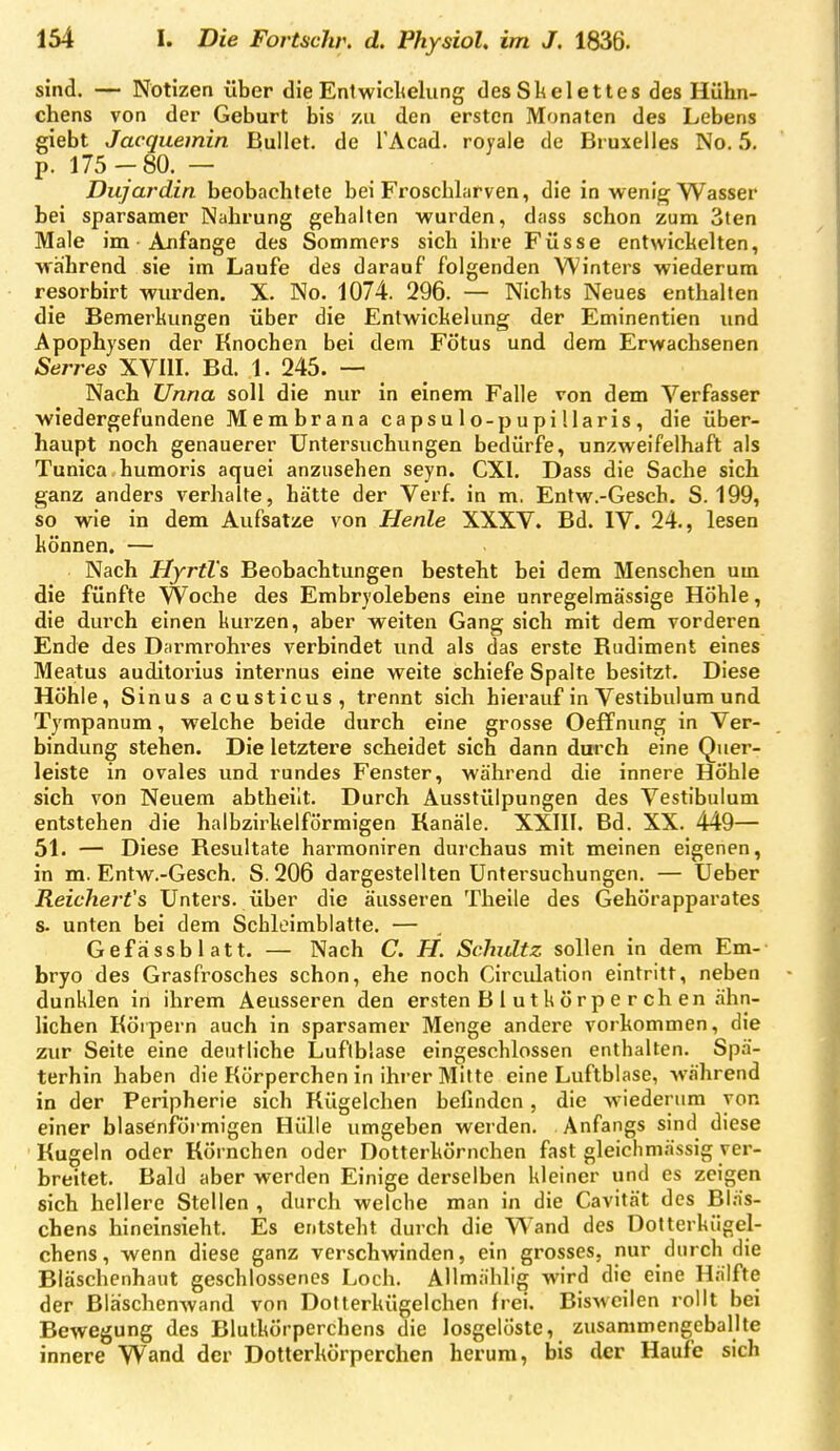 sind. — Notizen über die Eniwichelung des SlAelettes des Hühn- chens von der Geburt bis zu den ersten Monaten des Lebens giebt Jacquemin Bullet, de l'Acad. royale de Bruxelles No. 5. p. 175-80. — Dujardin beobachtete bei Froschlarven, die in weni^ Wasser bei sparsamer Nahrung gehalten wurden, dass schon zum Sten Male im • Anfange des Sommers sich ihre Füsse entwickelten, -wahrend sie im Laufe des darauf folgenden Winters wiederum resorbirt wurden. X. No. 1074. 296. — Nichts Neues enthalten die Bemerkungen über die Entwichelung der Eminentien imd Apophysen der Knochen bei dem Fötus und dem Erwachsenen Serres XVHL Bd. 1. 245. — Nach Unna soll die nur in einem Falle von dem Verfasser wiedergefundene Membrana capsulo-pupülaris, die über- haupt noch genauerer Untersuchungen bedürfe, unzweifelhaft als Tunica humoris aquei anzusehen seyn. CXI. Dass die Sache sich ganz anders verhalte, hätte der Verf. in m. Entw.-Gesch. S. 199, so wie in dem Aufsatze von Henle XXXV. Bd. IV. 24., lesen können. — Nach Uyrtl's Beobachtungen besteht bei dem Menschen um die fünfte Woche des Embryolebens eine unregelmässige Höhle, die durch einen kurzen, aber weiten Gang sich mit dem vorderen Ende des Darmrohres verbindet und als das erste Rudiment eines Meatus auditorius internus eine weite schiefe Spalte besitzt. Diese Höhle, Sinus acusticus, trennt sich hierauf in Vestibulura und Tympanum, welche beide durch eine grosse Oeff nung in Ver- bindung stehen. Die letztere scheidet sich dann durch eine Quer- leiste in ovales und rundes Fenster, während die innere Höhle sich von Neuem abtheilt. Durch Ausstülpungen des Vestibulum entstehen die halbzirkelförmigen Kanäle. XXIII. Bd. XX. 449— 51. — Diese Resultate harmoniren durchaus mit meinen eigenen, in m. Entw.-Gesch. S. 206 dargestellten Untersuchungen. — Ueber Reicherts Unters, über die äusseren Theile des Gehörapparates s. unten bei dem Schleimblatte. — Gefässblatt. — Nach C. H. Schultz sollen in dem Em- bryo des Grasfrosches schon, ehe noch Circvdation eintritt, neben dunklen in ihrem Aeusseren den ersten B 1 u t k ö rp e r ch en ähn- lichen Körpern auch in sparsamer Menge andere vorkommen, die zur Seite eine deutliche Luftblase eingeschlossen enthalten. Spä- terhin haben die Körperchen in ihrer Milte eine Luftblase, -während in der Peripherie sich Kügelchen befinden, die wiederum von einer blasenförmigen Hülle umgeben werden. Anfangs sind diese Kugeln oder Körnchen oder Dotterkörnchen fast gleichmässig ver- breitet. Bald aber werden Einige derselben kleiner und es zeigen sich hellere Stellen , durch welche man in die Cavität des Bläs- chens hineinsieht. Es entsteht durch die Wand des Dotterkiigel- chens, wenn diese ganz verschwinden, ein grosses, nur durch die Bläschenhaut geschlossenes Loch. AUmählig wird die eine Hälfte der Bläschenwand von Dotterkügelchen frei. Bisweilen rollt bei Bewegung des Blutkörperchens die losgelöste, zusammengeballte innere Wand der Dotterkörperchen herum, bis der Haufe sich