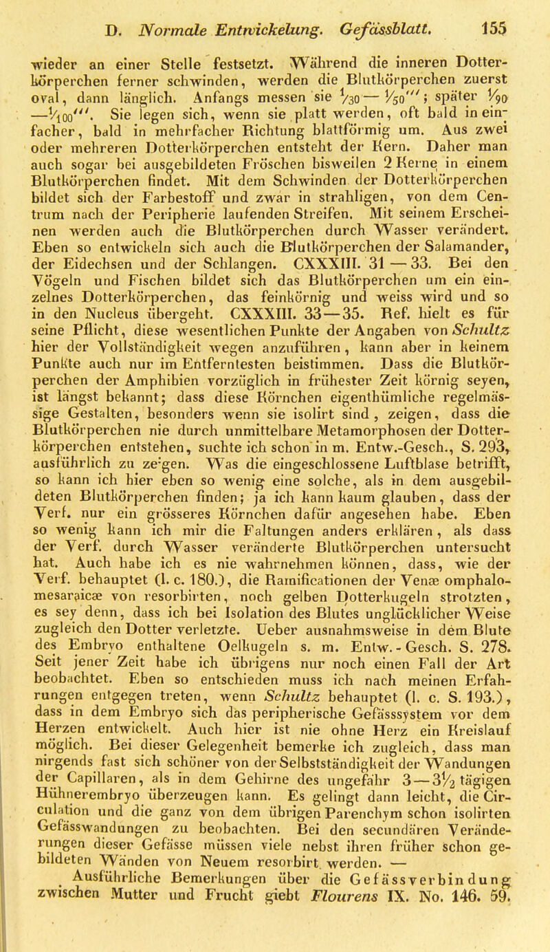 wieder an einer Stelle festsetzt. Während die inneren Dotter- korperchen ferner schwinden, werden die Blutkörperchen zuerst oval, dann länglich. Anfangs messen sie V30—später V90 —Vioo'. Sie legen sich, wenn sie platt werden, oft bald in ein- facher, bald in mehrfacher Richtung blattförmig um. Aus zwei oder mehreren Dotteikörperchen entsteht der Kern. Daher man auch sogar bei ausgebildeten Fröschen bisweilen 2 Kerne; in einem Bktkörperchen findet. Mit dem Schwinden der Dotterkürperchen bildet sich der Farbestoff und zwar in strahligen, von dem Cen- triim nach der Peripherie laufenden Streifen. Mit seinem Erschei- nen werden auch die Blutkörperchen durch Wasser verändert. Eben so entwickeln sich auch die Blutkörperchen der Salamander, der Eidechsen und der Schlangen. CXXXIII. 31 — 33. Bei den Vögeln und Fischen bildet sich das Blutkörperchen um ein ein- zelnes Dotterkörperchen, das feinkörnig und weiss wird und so in den Nucleus übergeht, CXXXIII. 33—35. Ref. liielt es für seine Pflicht, diese wesentlichen Punkte der Angaben von Schultz hier der Vollständigkeit wegen anzuführen, kann aber in keinem Punkte auch nur im Entferntesten beistimmen. Dass die Blutkör- perchen der Amphibien vorzüglich in frühester Zeit körnig seyen, ist längst bekannt; dass diese Körnchen eigenthümliche regelmäs- sige Gestalten, besonders wenn sie isolirt sind, zeigen, dass die Blutkörperchen nie durch unmittelbare Metamorphosen der Dotter- körperchen entstehen, suchte ich schon in m. Entw.-Gesch., S. 293, ausführlich zu ze'gen. Was die eingeschlossene Luftblase betrifft, so kann ich hier eben so wenig eine solche, als in dem ausgebil- deten Blutkörperchen linden; ja ich kann kaum glauben, dass der Verf. nur ein grösseres Körnchen dafür angesehen habe. Eben so wenig kann ich mir die Faltungen anders erklären , als dass der Verf. durch Wasser veränderte Blutkörperchen untersucht hat. Auch habe ich es nie wahrnehmen können, dass, wie der Verf. behauptet (1. c. 180.), die Ramificationen der Venae omphalo- mesarijicae von resorbirten, noch gelben Dotterkugeln strotzten, es sey denn, dass ich bei Isolation des Blutes unglücklicherweise zugleich den Dotter verletzte, lieber ausnahmsweise in dem Blute des Embryo enthaltene Oelkugeln s. m. Entw.-Gesch. S. 278» Seit jener Zeit habe ich übrigens nur noch einen Fall der Art beobachtet. Eben so entschieden muss ich nach meinen Erfah- rungen entgegen treten, wenn Schultz behauptet (1. c. S. 193.), dass in dem Embryo sich das peripherische Gefässsystem vor dem Herzen entwickelt. Auch hier ist nie ohne Herz ein Kreislauf möglich. Bei dieser Gelegenheit bemerke ich zugleich, dass man nirgends fast sich schöner von der Selbstständigkeit der Wandungen der Capillaren, als in dem Gehirne des ungefähr 3 — 3^2 ^ägigea Hühnerembryo überzeugen kann. Es gelingt dann leicht, die Cir- culation und die ganz von dem übrigen Parenchym schon isolirten Gefässwandungen zu beobachten. Bei den secundären Verände- rungen dieser Gefässe müssen viele nebst ihren früher schon ge- bildeten Wänden von Neuem rcsorbirt. werden. — Ausführliche Bemerkungen über die Gef ässverbin dung zwischen Mutter und Frucht giebt Flourens IX. No. 146. 59.