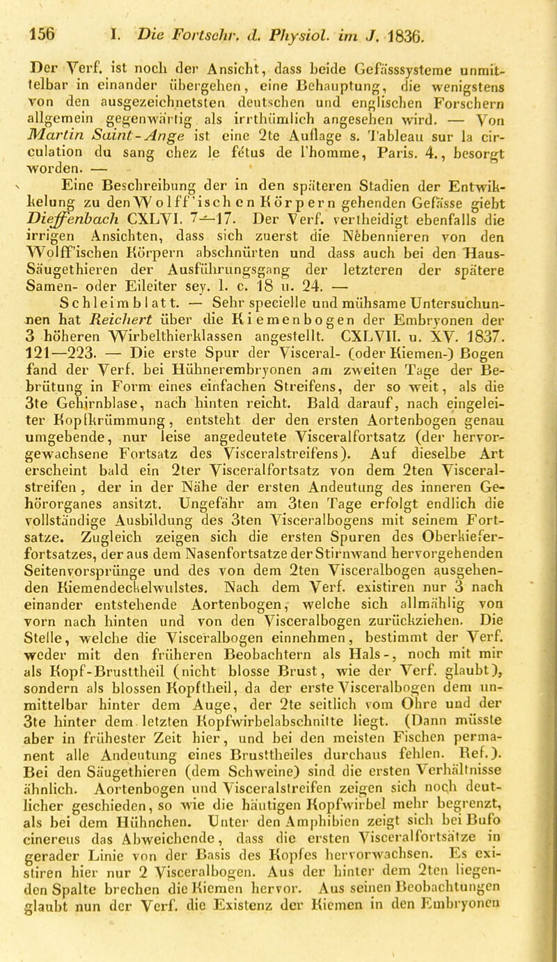 Der Verf. ist noch der Ansicht, dass heide Gefiisssysteme unmit- telbar in einander übergehen, eine Behauptung, die wenigstens von den ausgezeichnetsten deutschen und englischen Forschern allgemein gegenwärtig als irrthiimlich angesehen wird. — Von Martin Saint-Ange ist eine 2te Auflage s. l'ableau sur la cir- culation du sang chez le fe'tus de Thorame, Paris. 4., besorgt worden. — Eine Beschreibung der in den späteren Stadien der Entwik- kelung zu den W o If fisch c n K ör p er n gehenden GefKsse giebt Dieffenhach CXLVI. 7^17. Der Verf. verlheidigt ebenfalls die irrigen Ansichten, dass sich zuerst die Nebennieren von den Wolff'ischen Körpern abschnürten und dass auch bei den Haus- Säugethieren der Ausführungsgang der letzteren der spätere Samen- oder Eileiter sey. 1. c. 18 u. 24. — Schleim b I att. — Sehr specielle und mühsame Untersuchun- Jien hat Reichert über die Kiemenbogen der Embryonen der 3 höheren Wirbelthierhlassen angestellt. CXLVII. u. XV. 1837. 121—223. — Die erste Spur der Visceral- (oder Kiemen-) Bogen fand der Verf. bei Hühnerembryonen am zweiten Tage der Be- brütung in Form eines einfachen Streifens, der so weit, als die 3te Gehjrnblase, nach hinten reicht. Bald darauf, nach eingelei- ter Kopikrümmung, entsteht der den ersten Aortenbogen genau umgebende, nur leise angedeutete Visceralfortsatz (der hervor- gewachsene Fortsatz des Visceralstreifens). Auf dieselbe Art erscheint bald ein 2ter Visceralfortsatz von dem 2ten Visceral- streifen , der in der Nähe der ersten Andeutung des inneren Ge- hörorganes ansitzt. Ungefähr am 3ten Tage erfolgt endlich die vollständige Ausbildung des 3ten Visceralbogens mit seinem Fort- satze. Zugleich zeigen sich die ersten Spuren des Oberkiefer- fortsatzes, der aus dem Nasenfortsatze derStiruAvand hervorgehenden Seitenvorsprünge und des von dem 2ten Visceralbogen ausgehen- den Kiemendeckelwulstes. Nach dem Verf. existiren nur 3 nach einander entstehende Aortenbogen,- welche sich allmählig von vorn nach hinten und von den Visceralbogen zux'ückziehen. Die Stelle, welche die Visceralbogen einnehmen, bestimmt der Verf. weder mit den früheren Beobachtern als Hals-, noch mit mir als Kopf-Brusttheil (nicht blosse Brust, wie der Verf. glaubt), sondern als blossen Kopftheil, da der erste Visceralbogen dem un- mittelbar hinter dem Auge, der 2te seitlich vom Ohre und der 3te hinter dem. letzten Kopfwirbelabschnilte liegt. (Dann müssle aber in frühester Zeit hier, und bei den meisten Fischen perma- nent alle Andeutung eines Brusttheiles durchaus fehlen. Ref.). Bei den Säugethieren (dem Schweine) sind die ersten Verhältnisse ähnlich. Aortenbogen und Visceralslreifen zeigen sich noch deut- licher geschieden, so wie die häutigen Kopfwirbel mehr begrenzt, als bei dem Hühnchen. Unter den Amphibien zeigt sich bei Bufo cinereus das Abweichende, dass die ersten Visceralfortsälze in gerader Linie von der Basis des Kopfes hervorwachsen. Es exi- stiren hier nur 2 Visceralbogen. Aus der hinter dem 2tcn liegeti- den Spalte brechen die Kiemen hervor. Aus seinen Beobachtungen glaubt nun der Verf. die Existenz der Kiemen in den Euibryoncu