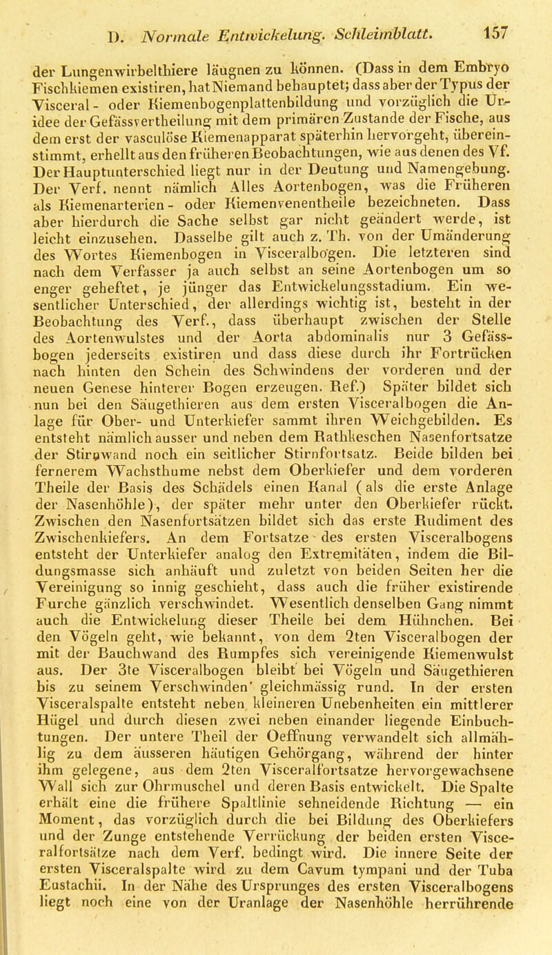 der Lungenwirbelthiere läugnen zu können. (Dass in dem Embryo Fischkiemen exlstiren, hatNiemand behauptet; dass aber der Typus der Visceral- oder Kiemenbogenplattenbildung und vorzüglich die Ur- idee der Gefässvertheilun^ mit dem primären Zustande der Fische, aus dem erst der vasculöse Kiemenapparat späterhin hervorgeht, überein- stimmt, erhellt aus den früheren Beobachtungen, wie aus denen des Vf. Der Hauptunterschied liegt nur in der Deutung und Naraengebung. Der Verf. nennt nämlich Alles Aortenbogen, vras die Früheren als Kiemenarterien- oder Kieraenvenentheile bezeichneten. Dass aber hierdurch die Sache selbst gar nicht geändert werde, ist leicht einzusehen. Dasselbe gilt auch z. Th. von der Umänderung des Wortes Kiemenbogen in Visceralbogen. Die letzteren sind nach dem Verfasser ja auch selbst an seine Aortenbogen um so enger geheftet, je jünger das Entwickelungsstadiura. Ein we- sentlicher Unterschied, der allerdings wichtig ist, besteht in der Beobachtung des Verf., dass überhaupt zwischen der Stelle des Aortenwulstes und der Aorta abdominalis nur 3 Gefä'ss- bogen jederseits existiren und dass diese durch ihr Fortrücken nach hinten den Schein des Schwindens der vorderen und der neuen Genese hinterer Bogen erzeugen. Ref) Später bildet sich nun bei den Säugethieren aus dem ersten Visceralbogen die An- lage für Ober- und Unterkiefer sammt ihren Weichgebilden. Es entsteht nämlich ausser und neben dem Rathkeschen Nasenfortsatze der Stirnwand noch ein seitlicher Stirnfortsalz. Beide bilden bei fernerem Wachsthume nebst dem Oberkiefer und dem vorderen Theile der Basis des Schädels einen Kanal (als die erste Anlage der Nasenhöhle), der später mehr unter den Oberkiefer rückt. Zwischen den Nasenfurtsätzen bildet sich das erste Rudiment des Zwischenkiefers. An dem Fortsatze ^ des ersten Visceralbogens entsteht der Unterkiefer analog den Extremitäten, indem die Bil- dungsmasse sich anhäuft und zuletzt von beiden Seiten her die Vereinigung so innig geschieht, dass auch die früher existirende Furche gänzlich verschwindet. Wesentlich denselben Gang nimmt auch die Entwickelung dieser Theile bei dem Hühnchen. Bei den Vögeln geht, wie bekannt, von dem 2ten Visceralbogen der mit der Bauchwand des Rumpfes sich vereinigende Kiemenwulst aus. Der 3te Visceralbogen bleibt bei Vögeln und Säugethieren bis zu seinem Verschwinden' gleichmässig rund. In der ersten Visceralspalte entsteht neben kleineren Unebenheiten ein mittlerer Hügel und durch diesen zwei neben einander liegende Einbuch- tungen. Der untere Theil der Oeffnung verwandelt sich allmäh- lig zu dem äusseren häutigen Gehörgang, während der hinter ihm gelegene, aus dem 2ten Visceralfortsatze hervorgewachsene Wall sich zur Ohrmuschel und deren Basis entwickelt. Die Spalte erhält eine die frühere Spaltlinie sehneidende Richtung — ein Moment, das vorzüglich durch die bei Bildung des Oberkiefers und der Zunge entstehende Verrückung der beiden ersten Visce- ralfortsatze nach dem Verf. bedingt wird. Die innere Seite der ersten Visceralspalte wird zu dem Cavum tympani und der Tuba Eustachii. In der Nähe des Ursprunges des ersten Visceralbogens liegt noch eine von der Uranlage der Nasenhöhle herrührende