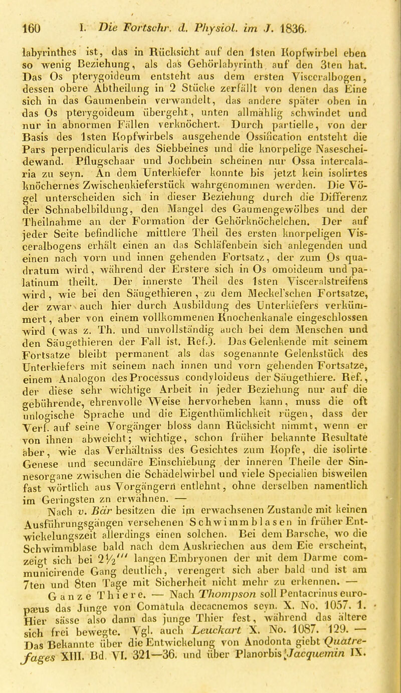 labyrinthes ist, das in Rücltsicht auf den Isfen Kopfwirbel eben so wenig Beziehung, als das Gehörlabyrinth auf den 3ten hat. Das Os pterygoideum entsteht aus dem ersten Visccralbogen, dessen obere Abtheihing in 2 Stüclie zerfällt von denen das Eine sich in das Gaumenbein verwandelt, das andere später oben in das Os pterygoideum übergeht, unten allmählig schwindet und nur in abnormen Fällen verknöchert. Durch partielle, von der Basis des Isten Kopfwirbels ausgehende Ossincation entsteht die Pars perpendicularis des Siebbeines und die knorpelige Naseschei- dewand. Pflugschaar und Jochbein scheinen nur Ossa iiitercala- ria zu seyn. An dem Unterkiefer konnte bis jetzt kein isolirtes hnöchernes Zwischenkieferstück wahrgenommen werden. Die Vö- gel unterscheiden sich in dieser Beziehung durch die Differenz der Schnabelbildung, den Mangel des Gaumengewölbes und der Theilnahme an der Formation der Gehörknöchelchen. Der auf jeder Seite befindliche mittlere Theil des ei^sten knorpeh'gen Vis- ceralbogens erhält einen an das Schläfenbein sich anlegenden und einen nach vorn und innen gehenden Fortsatz, der zum Ds qua- dratum wird, während der Erstere sich in Os omoideum und pa- latinum theilt. Der innerste Theil des Isten Visceralstreifens wird, wie bei den Säugethieren , zu dem Meckefschen Fortsatze, der zwar. auch hier durch Ausbildung des Unterkiefers verküm- mert , aber von einem vollkommenen Knochenkanale eingeschlossen wird (was z. Th. und unvollständig auch bei dem Menschen und den Säugethieren der Fall ist. Ref.). Das Gelenkende mit seinem Fortsatze bleibt permanent als das sogenannte Gelenkstück des Unterkiefers mit seinem nach innen und vorn gehenden Fortsatze, einem Analogon des Processus condyloideus der Säugethiere. Ref., der diese sehr wichtige Arbeit in jeder Beziehung nur auf die gebührende, ehrenvolle Weise hervorheben kann, muss die oft unlogische Sprache und die Eigenthümlichkeil; rügen, dass der Verf. auf seine Vorgänger bloss dann Rücksicht nimmt, wenn er von ihnen abweicht; wichtige, schon früher bekannte Resultate aber, wie das Verhaltniss des Gesichtes zum Kopfe, die isolirte Genese und secundäre Einschiebung der inneren Theile der Sin- nesorgane zwischen die Schädelwirbel und viele Specialien bisweilen fast wörtlich aus Vorgängen! entlehnt, ohne derselben namentlich im Geringsten zn erwähnen. — Nach V. Bär besitzen die ipi erwachsenen Zustande mit keinen Ausführungsgängen versehenen Schwimmblasen in früher Ent- wickelungszeit allerdings einen solchen. Bei dem Barsche, wo die Schwimmblase bald nach dem Auskriechen aus dem Eie erscheint, zeigt sich bei 2^2' langen Embryonen der mit dem Darme com- municirende Gang deutlich, verengert sich aber bald und ist am 7ten und 8ten Tage mit Sicherheit nicht mehr zu erkennen. — Ganze T h i e r e. — Nach Thompson soll Pentacrinus euro- pseus das Junge von Comatula decacnemos seyn. X. No. 1057. 1. • Hier sässe also dann das junge Thier fest, w^ährend das ältere sich frei bewegte. Vgl. auch Leuckart X. No. 1087. 129. — Das Bekannte über die Entwickelung von Anodonta giebt Qiiatre- yages XIII. Bd. VI. 321—36. und über Fhnorhis[Jacquemin IX.