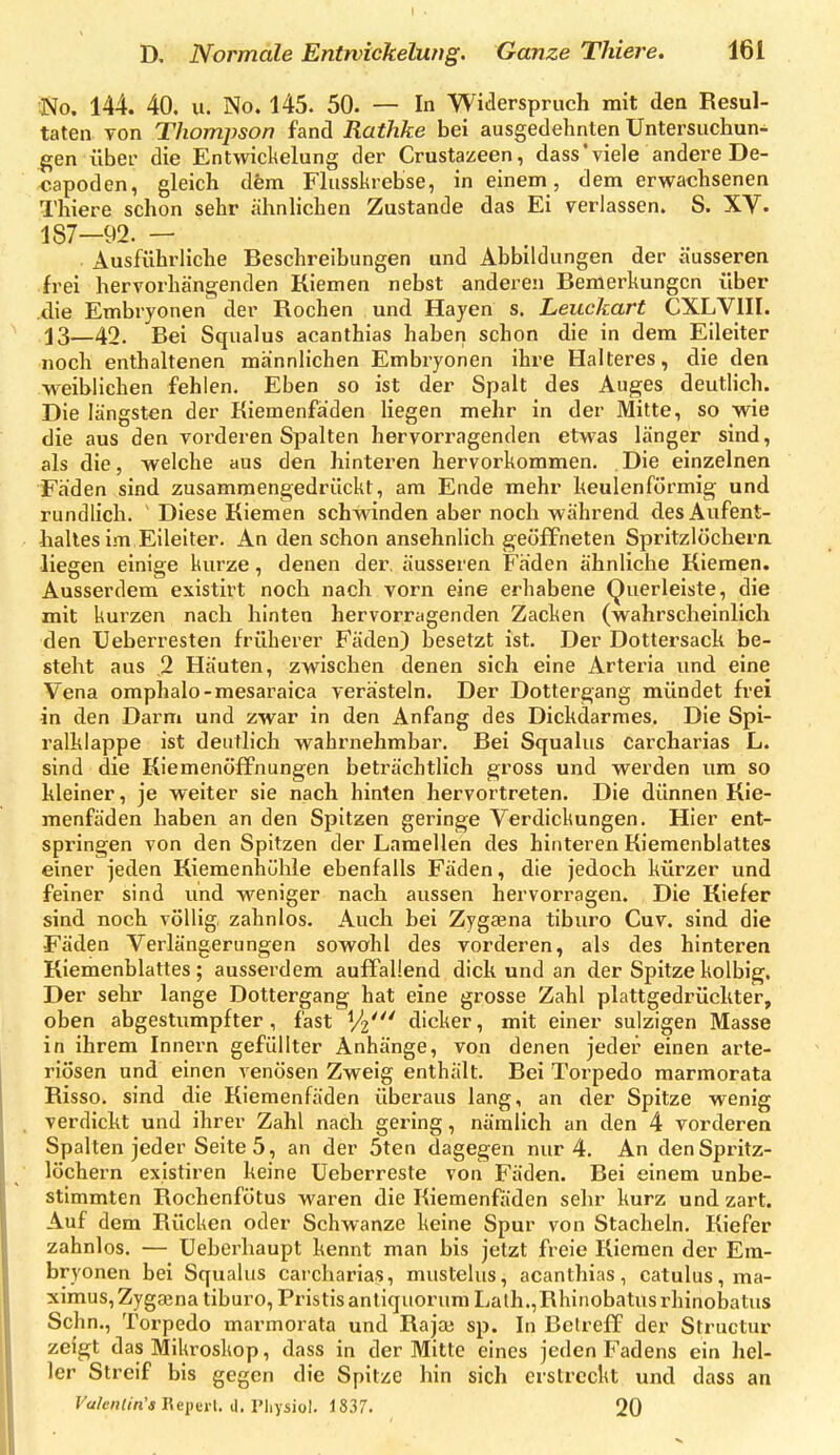 D, Normale Entrvickelwtg. Ganze Thiere. 161 No. 144. 40. u. No. 145. 50. — In Widerspruch mit dea Resul- taten von Thompson fand Rathke bei ausgedehnten Untersuchun- gen über die Entwickelung der Crustazeen, dass'viele andere De- capoden, gleich dem Flusskrebse, in einem , dem erwachsenen Thiere schon sehr ähnhchen Zustande das Ei verlassen. S. XV. 187—92. — Ausführliche Beschreibungen und Abbildungen der äusseren frei hervorhängenden Kiemen nebst anderen Bemerkungen über die Embryonen der Rochen und Hayen s. Leuckart CXLVIII. j3—42. Bei Squalus acanthias haben schon die in dem Eileiter noch enthaltenen männlichen Embryonen ihre Halteres, die den weiblichen fehlen. Eben so ist der Spalt des Auges deuthch. Die längsten der Kiemenfäden Hegen mehr in der Mitte, so wie die aus den vorderen Spalten hervorragenden etwas länger sind, als die, welche aus den hinteren hervorkommen. Die einzelnen Fäden sind zusammengedrückt, am Ende mehr keulenförmig und rundlich.  Diese Kiemen schwinden aber noch während des Aufent- haltes im Eileiter. An den schon ansehnhch geöffneten Spritzlöchern, liegen einige kurze, denen der, äusseren Fäden ähnliche Kiemen. Ausserdem existirt noch nach vorn eine erhabene Querleiste, die mit kurzen nach hinten hervorragenden Zacken (wahrscheinlich den Ueberresten früherer Fäden) besetzt ist. Der Dottersach be- steht aus ,2 Häuten, zwischen denen sich eine Arteria und eine Vena omphalo-mesaraica verästeln. Der Dottergang mündet frei in den Darm und zwar in den Anfang des Dickdarmes. Die Spi- ralhlappe ist deutlich wahrnehmbar. Bei Squalus carcharias L. sind die Kiemenöffnungen beträchtlich gross und werden um so hleiner, je weiter sie nach hinten hervortreten. Die dünnen Kie- menfäden haben an den Spitzen geringe Verdickungen, Hier ent- springen von den Spitzen der Lamellen des hinteren Kiemenblattes einer jeden Kiemenhühle ebenfalls Fäden, die jedoch kürzer und feiner sind und weniger nach aussen hervorragen. Die Kiefer sind noch völlig, zahnlos. Auch bei Zygaena tiburo Cuv. sind die Fäden Verlängerungen sowohl des vorderen, als des hinteren Kiemenblattes; ausserdem auffallend dich und an der Spitzekolbig. Der sehr lange Dottergang hat eine grosse Zahl plattgedrückter, oben abgestumpfter, fast dicker, mit einer sulzigen Masse in ihrem Innern gefüllter Anhänge, von denen jeder einen arte- riösen und einen venösen Zweig enthält. Bei Torpedo marmorata Risso. sind die Kiemenfäden überaus lang, an der Spitze wenig verdickt und ihrer Zahl nach gering, nämlich an den 4 vorderen Spalten jeder Seite 5 , an der 5ten dagegen nur 4. An den Spritz- löchern existiren keine Ueberreste von Fäden. Bei einem unbe- stimmten Rochenfötus waren die Kiemenfäden sehr kurz und zart. Auf dem Rücken oder Schwänze keine Spur von Stacheln, Kiefer zahnlos. — Ueberhaupt kennt man bis jetzt freie Kiemen der Em- bryonen bei Squalus carcharias, mustelus, acanthias, catulus,ma- ximus,Zygaina tiburo, PristisanliquorumLath.,Rhinobatus rhinobatus Sehn., Torpedo marmorata und Raja3 sp. In Betreff der Structur zeigt das Mikroskop, dass in der Mitte eines jeden Fadens ein hel- ler Streif bis gegen die Spitze hin sich erstreckt und dass an Fcf/c«<m'« Repert. d. Physiol, 1837. 20
