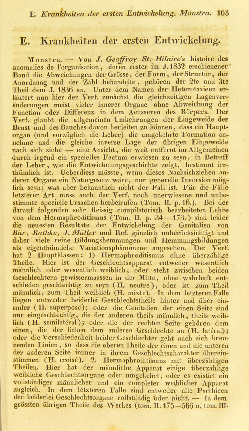 E, Krankheiten der ersten Entwickelung. Monstra. — Von J. Geoffroy St. Hilaire's histoire des anoraalies de lor^anisation, deren erster im J.1832 erschienener' Band die Abweichungen der Grösse, der Form, der Structur, der Anordnung und der Zahl behandelte, gehören der 2te und 3te Theil dem J. 1836 an. Unter dem Namen der Heterotaxieen er- läutert nun hier der Verf. zunächst die gleichzeitigen Lagenver- änderungen meist vieler innerer Organe ohne Abvpeichung der Function oder Differenz in dem Aeusseren des Körpers. Der Verf. glaubt die allgemeinen Umkehrungen der Eingeweide der Brust und des Bauches davon herleiten zu können, dass ein Haupt- organ (und vorzüglich die Leber) die umgekehrte Formation an- nehme und die gleiche inverse Lage der übrigen Eingeweide nach sich ziehe — eine Ansicht, die weit entfernt im Allgemeinen durch irgend ein specielles Factum erwiesen zu seyn, in Betreff der Leber, wie die Entwickelungsgeschichte zeigt, bestimmt irr- thümlich ist. Ueberdiess müsste, wenn dieses Nachsichziehen an- derer Organe ein Naturgesetz wäre, nur generelle Inversion mög- lich seyn; was aber bekanntlich nicht der Fall ist. Für die Fälle letzterer Art muss auch der Verf. noch unerwiesene und unbe- stimmte specielleUrsachen herbeirufen (Tom. IL p. 16.). Bei der darauf folgenden sehr fleissig compilatoi'isch beai'beiteten Lehre von dem Hermaphroditismus (Tom. II. p. 34—173.) sind leider die neuesten Resultate der Entwickelung der Genitalien von Bär, Rathke, J. Müller und Ref. gänzlich unberücksichtigt und daher viele reine Bildimgshemmungen und Hemmungsbildungen als eigenthümliche Variationsphänomene angesehen. Der Verf. hat 2 Hauptklassen: 1) Hermaphrodilismus ohne überzählige Theile. Hier ist der Geschlechtsapparat entweder wesentlich männlich oder wesentlich weiblich, oder steht zwischen beiden Geschlechtern gewissermaassen in der Mitte, ohne wahrhaft ent- schieden geschlechtig zu seyn (H. neutre), oder ist zum Theil männlich, zum Theil weiblich (H. mixte). In dem letzteren Falle liegen entweder beiderlei Geschlechtstheile hinter und über ein- ander (H. superpose); oder die Genitalien der einen Seite sind nur eingeschlechtig, die der anderen theils männlich, theils weib- lich (H. semilateral); oder die der rechten Seite gehören dem einen, die der linken dem anderen Geschlechte an (H. lateral); oder die Verschiedenheit beider Geschlechter geht nach sich kreu- zenden Linien , so dass die oberen Theile der einen und die unteren der anderen Seite immer in ihrem Geschlechtscharahter überein- stimmen (H. croise), 2. Hermaphroditismus mit überzähligen Theilen. Hier hat der männliche Apparat einige überzählige weibliche Geschlechtsorgane oder umgehehrt, oder es existirt ein vollständiger männlicher und ein completer weiblicher Apparat zugleich. In dem letzteren Falle sind entweder alle Parthieen der beiderlei Geschlechtsorgane vollständig 'oder nicht. — In dem grössten übrigen Theile des Werkes (tom. II. 175—566 u. tom.III-