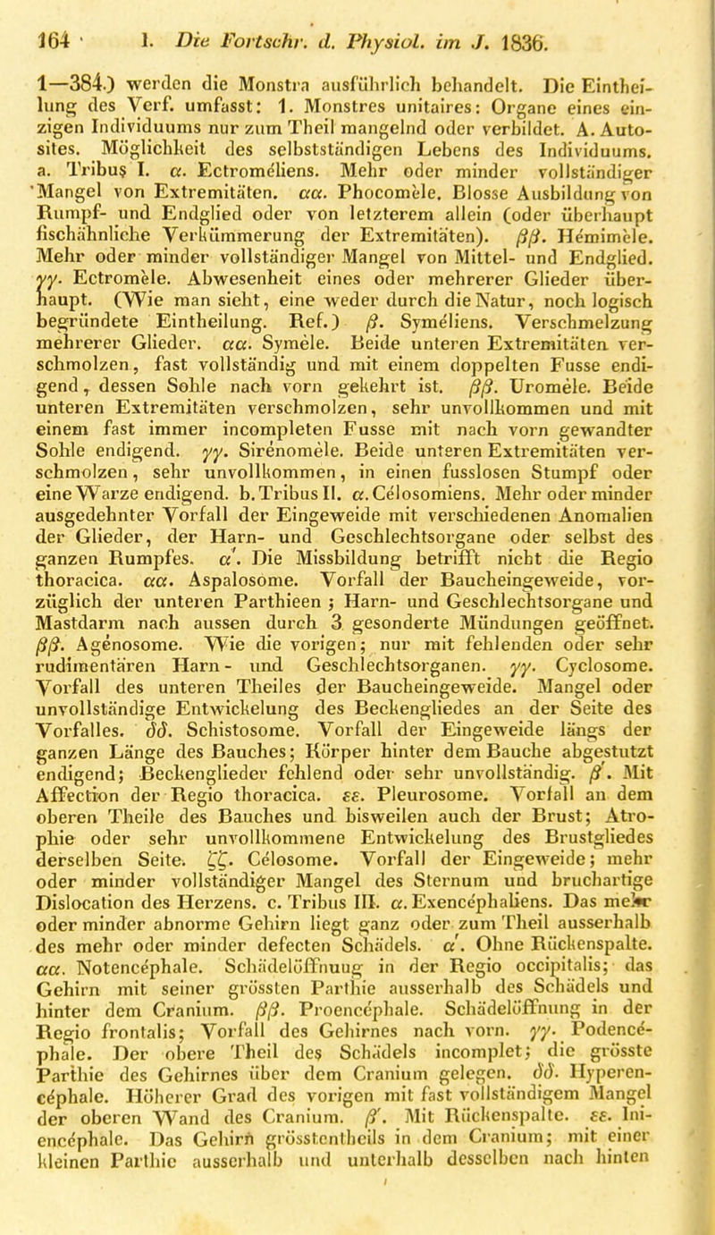 1—384.) werden die Monstra ausführlich behandelt. Die Einthei- lung des Verf. umfasst: 1. Monstres unitaires: Organe eines ein- zigen Individuums nur zum Theil mangelnd oder verbildet. A. Auto- sites. Möglichkeit des selbstständigen Lebens des Individuums, a. Tribu§ I. a. Ectromeliens. Mehr oder minder vollständiger 'Mangel von Extremitäten, aa. Phocomele. Blosse Ausbildung von Rumpf- und Endglied oder von letzterem allein (oder überhaupt fischähnliehe Verkümmerung der Extremitäten), ßß. Hemimele. Mehr oder minder vollständiger Mangel von Mittel- und Endglied. yy. Ectromele. Abwesenheit eines oder mehrerer Glieder über- haupt. (Wie man sieht, eine weder durch die Natur, noch logisch begründete Eintheilung. Ref.) ß. Symeliens. Verschmelzung mehrerer Glieder, aa. Symele. Beide unteren Extremitäten, ver- schmolzen, fast vollständig und mit einem doppelten Fusse endi- gend dessen Sohle nach vorn gekehrt ist. ßß. Uromele. Beide unteren Extremitäten verschmolzen, sehr unvollkommen und mit einem fast immer incompleten Fusse mit nach vorn gewandter Sohle endigend, yy. Sirenomele. Beide unteren Extremitäten ver- schmolzen , sehr unvollkommen, in einen fusslosen Stumpf oder eine Warze endigend. b.TribusIl. a.Celosomiens. Mehr oder minder ausgedehnter Vorfall der Eingeweide mit verschiedenen Anomalien der Glieder, der Harn- und Geschlechtsorgane oder selbst des ganzen Rumpfes, a'. Die Missbildung betrifft nicht die Regio thoracica, aa. Aspalosöme. Vorfall der Baucheingeweide, voi'- züglich der unteren Parthieen ; Harn- und Geschlechtsorgane und Mastdarm nach aussen durch 3 gesonderte Mündungen geöffnet. ßß. Agenosome. W^ie die vorigen; nur mit fehlenden oder sehr rudimentären Harn- und Geschlechtsorganen, yy. Cyclosome. Vorfall des unteren Theiles der Baucheingeweide. Mangel oder unvollständige Entwickelung des BeckengHedes an der Seite des Vorfalles, äd. Schistosome. Vorfall der Eingeweide längs der ganzen Länge des Bauches; Körper hinter dem Bauche abgestutzt endigend; Beckenglieder fehlend oder sehr unvollständig, ß. Mit AfPection der Regio thoracica, es. Pleurosome. Vorfall an dem oberen Theile des Bauches und bisweilen auch der Brust; Atro- phie oder sehr unvollkommene Entwickelung des Brustgliedes dei-selben Seite; ^f. Celosome. Vorfall der Eingeweide; mehr oder minder vollständiger Mangel des Sternum und bruchartige Dislocation des Herzens, c. Tribus III. a. Exencephaliens. Das me!*c oder minder abnorme Gehirn liegt ganz oder zum Theil ausserhalb des mehr oder minder defecten Schädels, a. Ohne Rückenspalte. aa. Notencephale. Schädelöffnuug in der Regio occipitalis; das Gehirn mit seiner grössten Parthie ausserhalb des Schädels und hinter dem Craninm. ßß. Proenccphale. Schädelöffnung in der Regio frontalis; Vorfall des Gehirnes nach vorn. j'y. Podencd- phale. Der obere Theil de$ Schädels incomplet; die grösste Parthie des Gehirnes über dem Cranium gelegen, dö. Hyperen- c^phale. Höherer Grad des vorigen mit fast vollständigem Mangel der oberen Wand des Cranium. ß^. Mit Rückenspalte, ee. Ini- enccphalc. Das Gehirn grösstcnthcils in dem Ci-anium; mit einer kleinen Parthie ausserhalb und unterhalb desselben nach hinten