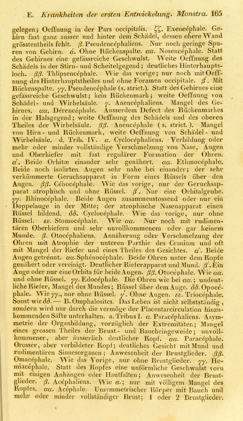elegen; Oeifnung in der Pars occipitalis. t^l^. Exencephale. Ge- irn fast ganz ausser und hinter dem Schädel, dessen obere Wand grösstentheils fehlt. /J.Pseudence'phaliens. Nur noch geringe Spu- ren von Gehirn, ä. Ohne Rüchenspalte, aa. Nosencephale. Statt des Gehirnes eine gefassreiche Geschwulst. Weite Oeffnung des Schädels in der Stirn- und Scheitelgegend ; deutliches Hinterhaupts- loch, ßß. Thlipsence'phale. Wie das vorige; nur noch mit Oeff- nung des Hinterhauptstheiles und ohne Foramen occipitale. /?'. Mit Riickenspalte. yy. Pseudencephale (s. strict.). Statt des Gehirnes eine gefassreiche Geschwulst; kein Rückenmark; weite Oeffnung von Schädel- und Wirbelsäule, y. Anencephaliens. Mangel des Ge- hirnes, aa, De'rencephale. Ausserdem Defect des Rückenmarkes in der Halsgegend; weite Oeffnung des Schädels und des oberen Theiles der Wirbelsäule, ßß. Anencephale (s, strict.). Mangel von Hirn - und Rückenmark, weite Oeffnung von Schädel- und Wirbelsäule, d. Trib. IV. a. Cyclocephaliens. Verbildung oder mehr oder minder vollständige Verschmelzung von Nase, Augen und Oberkiefer mit fast regulärer Formation der Ohren. «'» Beide Orbitse einander sehr genähert, aa. Ethmocepliale. Beide noch isolirten Augen sehr nahe bei einander; der sehr verkümmerte Geruchsapparat in Form eines Rüssels über den Augen, ßß. Cebocephale. Wie das vorige, nur der Geruchsap- parat atrophisch und ohne Rüssel, ß'. Nur eine Orbitalgrube. yy. Rhinocephale. Beide Augen zusammenstossend oder nur ein Doppelauge in der Mitte; der atrophische Nasenappai^at einen Rüssel bildend, dd. Cycloce'phale. Wie das vorige, nur ohne Rüssel, se. Stomocephale. Wie aa. Nur noch mit rudimen- tären Oberkiefern und sehr unvollkommenem oder gar keinem Munde, ß. Otocephaliens. Annäherung oder Verschmelzung der Ohren mit Atrophie der unteren Parthie des Cranium und oft mit Mangel der Riefer und eines Theiles des Gesichtes, a', Beide Augen getrennt. «a.Sphenocephale. Beide Ohren unter dem Kopfe genähert oder vereinigt. Deutlicher Kieferapparat und Mund. /S'.Ein Auge oder nur eine Orbita für beide Augen, ßß. Otocephale. VVie aa. und ohne Rüssel, yy. Edoce'phale. Die Ohren wie bei aa.; undeut- liche Kiefer, Mangel des Mundes; Rüssel über dem Auge. Jd. Opocd- phale. Wie j/y., nur ohne Rüssel. /. Ohne Augen, es. Trioce'phale. Sonst wie — B. Omphalosites. Das Leben ist nicht selbstständig, sondern wird nur durch die vermöge der Placentarcirculation hinzu- kommenden Säfte unterhalten, a. Tribus 1. a. Parac^phaliens. Asym- metrie der Organbildung, vorzüglich der Extremitäten; Mangel eines grossen Theiles der Brust- und Baucheingeweide; unvoll- kommener, aber .äusserlich deutlicher Kopf. aa. Paracephale. Grosser, alier verbildeter Kopf; deutliches Gesicht mit Mund und rudimentären Sinnesorganen; Anwesenheit der Brustglieder, ßß, Omac^phale. Wie das Vorige, nur ohne Brustglieder, yy. He- miacephale. Statt des Kopfes eine unförmliche Geschwulst vorn mit einigen Anhängen oder Hautfalten; Anwesenheit der Brust- glieder, ß. Acephaliens. Wie «.; nur mit völligem Mangel des Kopfes, aa. Acephale. Unsymmetrischer Körper mit Bauch und mehr oder minder vollständiger Brust; 1 oder 2 Brustglieden