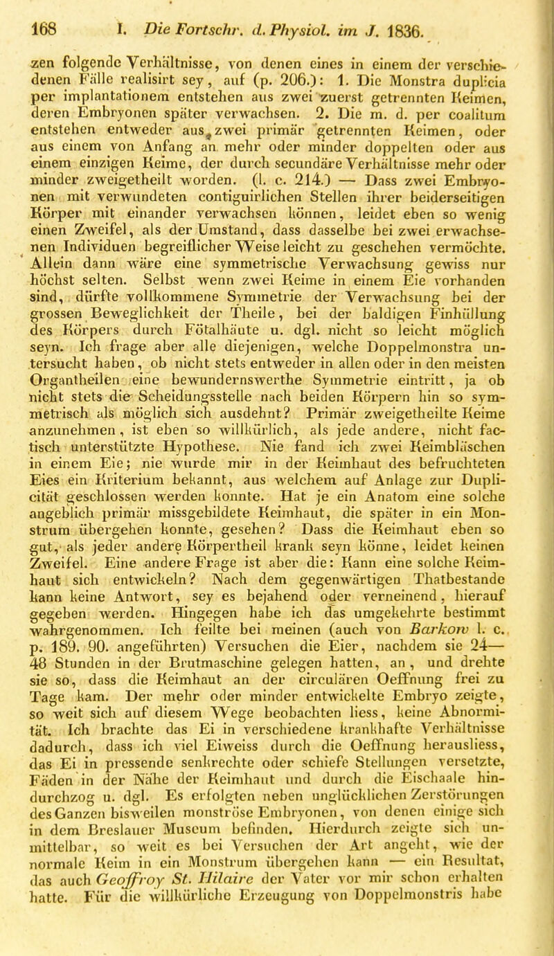 zen folgende Verhältnisse, von denen eines in einem der verschie- denen Fälle realisirt sey, auf (p. 206.): 1- Die Monstra dupHcia per implantationem entstehen aus zwei zuerst getrennten Heimen, deren Embryonen spater verwachsen. 2. Die m. d. per coalilum entstehen entweder aus,zwei primär getrennten Keimen, oder aus einem von Anfang an mehr oder minder doppelten oder aus einem einzigen Keime, der durch secundäre Verhältnisse mehr oder minder zweigetheilt worden. (1. c. 214.) — Dass zwei Embryo- nen mit verwundeten contiguirlichen Stellen ihrer beiderseitigen Körper mit einander verwachsen liönnen, leidet eben so wenig einen Zweifel, als der Umstand, dass dasselbe hei zwei erwachse- nen Individuen begreiflicher Weise leicht zu geschehen vermöchte. Allein dann wäre eine symmetrische Verwachsung gewiss nur höchst selten. Selbst wenn zwei Keime in einem Eie vorhanden sind, dürfte vollhommene Symmetrie der Verwachsung hei der grossen Beweglichkeit der Theile, bei der baldigen Finhüllung des Körpers durch Fötalhäute u. dgl. nicht so leicht möglich seyn. Ich frage aber alle diejenigen, welche Doppelmonstra un- tersucht haben, ob nicht stets entweder in allen oder in den meisten Organtheilen eine bewundernswerthe Symmetrie eintritt, ja ob nicht stets die Scheidungsstelle nach beiden Körpern hin so svm- metrisch als möglich sich ausdehnt? Primär zweigetheilte Keime anzunehmen, ist eben so willkürlich, als jede andere, nicht fac- tisch unterstützte Hypothese. Nie fand ich zwei Keimbläschen in einem Eie; nie wurde mir in der Keimhaut des befruchteten Eies ein Kriterium bekannt, aus welchem auf Anlage zur Dupli- cität geschlossen werden konnte. Hat je ein Anatom eine solche angeblich primär missgebildete Keimhaut, die später in ein Mon- strum übergehen konnte, gesehen? Dass die Keimhaut eben so gut,'als jeder andere Körpertheil krank seyn könne, leidet keinen Zweifel. Eine andere Frage ist aber die: Kann eine solche Keim- haut sich entwickeln? Nach dem gegenwärtigen Thatbestande kann keine Antwort, sey es bejahend o^er verneinend. hierauf gegeben werden. Hingegen habe ich das umgekehrte bestimmt wahrgenommen. Ich feilte bei meinen (auch von Barkotv 1. c. p. 189. 90. angeführten) Versuchen die Eier, nachdem sie 24— 48 Stunden in der Brutmaschine gelegen hatten, an, und drehte sie so, dass die Keimhaut an der circulären OefFnung frei zu Tage kam. Der mehr oder minder entwickelte Embryo zeigte, so weit sich auf diesem VV^ege beobachten Hess, keine Abnormi- tät. Ich brachte das Ei in verschiedene krankhafte Verhältnisse dadurch, dass ich viel Eiweiss durch die OefTnung herausliess, das Ei in pressende senkrechte oder schiefe Stellungen versetzte, Fäden in der Nähe der Keimhaut und durch die Eischaale hin- durchzog u. dgl. Es erfolgten neben unglücklichen Zerstörungen des Ganzen bisweilen monströse Embryonen, von denen einige sich in dem Breslauer Museum befinden. Hierdurch zeigte sich un- mittelbar, so weit es bei Versuchen der Art angeht, wie der normale Keim in ein Monstrum übergehen kann — ein Resultat, das auch Geoffroy St. Ililaire der Vater vor mir schon erhalten hatte. Für die willkürliche Erzeugung von Doppelmonstris habe