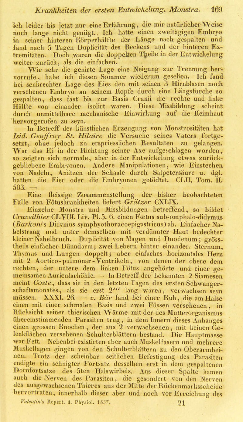 wli leider bis jetzt nur eine Erfahrung, die mir natürlicher Weise noch lange nicht genügt., Ich hatte einen zweitägigen Embryo in seiner hinteren Körperhälfte der Länge nach gespalten und fand nach 5 Tagen Duplicität des Becliens und der hinteren Ex- tremitäten. Doch waren die doppelten T^eile in der Entwickelung weiter zurück, als die einfachen. Wie sehr die genirte Lage eine Neigung zur Trennung her- vorrufe , habe ich diesen Sommer wiederum gesehen. Ich fand bei senkrechter Lage des Eies den mit seinen 3 Hitnblasen noch versehenen Embryo an seinem Kopfe durch eine Längsfurche so gespalten, dass fast bis zur Basis Cranii die rechte und linke Hälfte von einander isoHrt waren. Diese Missbildung scheint durch unmittelbare mechanische Einwirkung auf die Keimhaut hervorgerufen zu seyn. In Betreff der künstlichen Ei'zeugung von Monstrositäten hat Isid. Geoffroy St. Hilaire die Versuche seines Vaters fortge- setzt, ohne jedoch zn erspriesslichen Resultaten zu gelangen. War das Ei in der Richtung seiner Axe aufgeschlagen worden, so zeigten sich normale, aber in der Entwickelung etwas zurück- gebliebene Embryonen. Andere Manipulationen, wie Einstechen von Nadeln, Anätzen der Schaale durch Salpetersäure u. dgl. hatten die Eier oder die Embryonen getödtet. CLII. Tom. IL 503. — Eine fleissige Zusammenstellung der bisher beobachteten Fälle von Fötuskranhheiten liefert Grätzer CXLIX. Einzelne Monstra und Missbildungen betreffend, so bildet Cruveilhier CLYlil'Liy. PI. 5. Ö. einen Foetus sub-omphalo-didymus {Barkorv's Didymus syraphyothoracoepigastricus) ab. Einfacher Na- belstrang und unter demselben mit verdünnter Haut bedeckter kleiner Nabelbruch. Duplicität von Magen und Duodenum ; gröss- theils einfacher Dünndarm; zwei Lebern hinter einander. Sternum, Thyünus und Lungen doppelt; aber einfaches horizontales Herz mit 2 Aortico-pulraonar-Ventrikeln, von denen der obere dem rechten, der untere dem linken Fötus angehörte und einer ge- meinsamen Auricularhöhle. — In Betreff der bekannten 2 Siamesen meint Coste, dass sie in den letzten Tagen des ersten Schwanger- schaftsmonates, als sie erst 2' lang waren, verwachsen seyn müssen. XXXL 26. — v. Bär fand bei einer Kuh, die am Halse einen mit einer schmalen Basis und zwei Füssen versehenen, in Rücksicht seiner thierischen Wärme mit der des Mutterorganismus übereinstimmenden Parasiten trug, in dem Lmern dieses Anhanges einen grossen Knochen , der aus 2 verwachsenen, mit keinen Ge- lenkilächen versehenen Schullcrblätlern bestand. Die Hauptmasse war Fett. Nebenbei existirten aber auch Muskelfasern und mehrere Mushellagen gingen von den Schulterblättern zu den Oberarmbei- nen. Trotz der scheinbar seitlichen Befestigung des Parasiten endigte ein sehnigter Fortsatz desselben erst in dem gespaltenen Dornfortsatze des 5ten Halswirbels. Aus dieser Spalte kamen auch die Nerven des Parasiten, die gesondert von den Nerven des ausgewachsenen Thieres aus der Mitte der Rückenmai ksscheide hervortraten, innerhalb dieser aber und noch vor Erreichung des ValeiUin's Kcperl. d. Pliysiol. 1837. 21