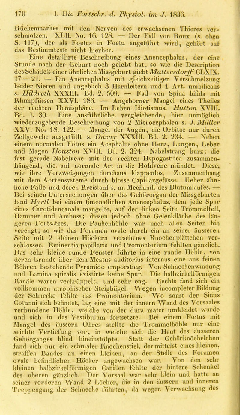 Rückenmarkes mit den Nerven des erwachsenen Thieres ver- schmolzen. XLII. No. 16. 128. — Der Fall von Roux (s. oben S. 117), der als Foetus in Foelu angeführt wird, gehört auf das Bestimmteste nicht hierher. Eine detaillirte Beschreibung eines Anencephalus, der eine Stunde nach der Geburt noch gelebt hat, so wie die Description des Schädels einer ähnlichen Missgeburt giebt Mattersdorjf CLXIX. 17 — 21. — Ein Anencephalus mit gleichzeitiger Verschmelzung beider Nieren und angeblich 3 Harnleitern und 1 Art. umbilicalis s. Hildreth XXXIII. Bd. 2. 509. — Fall von Spina bifida mit Rlumpfüssen XXVI. 186. — Angeborner Mangel eines Theiles der rechten Hemisphäre. Im Leben Idiotismus. Hutton XVIII. Bd. I. 30. Eine ausführliche vergleichende, hier unmöglich wiederzugebende Beschreibung von 2 Microcephalen s. J. Müller XXV. No. 18. 122. — Mangel der Augen, die Orbitae nur durch Zellgewebe ausgefüllt s. Davay XXXllI. Bd. 2. 234. — Neben einem normalen Fötus ein Acephalus ohne Herz, Lungen, Leber und Magen Houston XVIII. Bd. 2. 324. Nabelstrang kurz; die fast gerade Nabelvene mit der rechten Hypogastrica zusammen- hängend, die. auf normale Art in die Hohlvene mündet. Diese, wie ihre Verzweigungen durchaus klappenlos. Zusammenhang mit dem Aoi'tensysteme durch blosse Capillargefasse. Ueber ähn- liche Fälle und deren Rreislauf s, m. Mechanik des Blutumlauf'es. — Bei seinen Untersuchungen über das Gehörorgan der Missgeburten fand Hyrtl bei einem Ömonatlichen Anencephalus, dem jede Spur eines Carotidencanals mangelte, auf der linken Seite Trommelfell, Hammer und Amboss; diesen jedoch ohne Gelenkfläche des län- geren Fortsatzes. Die Paukenhöhle war nach allen Seiten hin verengt; so wie das Foramen ovale durch ein an seiner äusseren Seite mit 2 kleinen Höckern versehenes Knochenplättchen ver- schlossen. Eminentia papillaris und Promontorium fehlten gänzlich. Das sehr kleine runde Fenster führte in eine runde Höhle, von deren Grunde über dem Meatus auditorius internus eine aus feinen Röhren bestehende Pyramide emporstieg. Von Schneckenwindung imd Lamina spiralis existirte keine Spur. Die halbzirkelförmigen Ranäle waren verkrüppelt, imd sehr eng. Rechts fand sich ein vollkommen atrophischer Steigbügel. Wegen incompleter Bildung der Schnecke fehlte das Promontorium. Wo sonst der Sinus Cotunni sich befindet, lag eine mit der Innern Wand des Vorsaales Verbundene Höhle, welche von der dura mafer umkleidet wurde und sich in das Vcstibulum fortsetzte. Bei einem Fostus mit Mangel des äussern Ohres stellte die Trommelhöhle nur eine seichte Vertiefung vor, in welche sich die Haut des äusseren Gehörganges blind hineinstülpte. Statt der Gehörknöchelchen fand sich nur ein schmaler Rnochenstiel, der mittelst eines kleinen, straffen Bandes an einen kleinen, an der Stelle des Foramen ovale befindlichen Höcker angewachsen war. Von den sehr kleinen halbzirkelförmigen Canälen fehlte der hintere Schenkel des oberen gänzlich. Der Vorsaal war sehr klein und hatte an seiner vorderen Wand 2 Löcher, die in den äussern und inneren Treppengang, der Schnecke führten, da wegen Verwachsung des