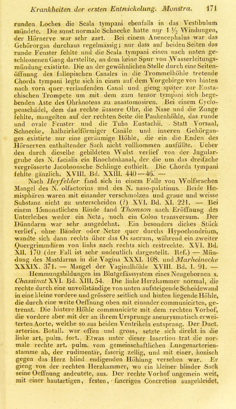 runden Loches die Scala tympani ebenfalls in das Vestibulurh mündete. Die sqnst normale Schnecke hatte nur 1 1/2 Windungen, der Hörnerve war sehr zart. Bei einem Anencephalus war das Gehörorgan durchaus regelmässig; nur dass auf beiden Seiten das runde Fenster fehlte und die Scala tympani einen nach unten ge- schlossenen Gang darstellte, an dem keine Spur von yVasserleitungs- mündunq; existirte. Die an der gewöhnlichen Stelle durch eine Seiten- öffnung des fallopisciien Canales in die Trommelhöhle tretende Chorda tympani legte sich in einen auf dem Vorgebirge von hinten nach vorn quer verlaufenden Canal und ^ieng später zur Eusta- chischen Trompete um mit dem zum tensor tympani sich bege- benden Äste des Ohrknotens zu anastoraosiren. Bei einem Cyclo- penschädel, dem das rechte äussere Ohr, die Nase und die Zunge fehlte, mangelten auf der rechten Seite die Paukenhöhle, das runde und ovale Fenster und die Tuba Eustachii. . Statt Vorsaal, Schnecke, halbzirkelförmiger Canäle und inneren Gehörgan- ges existirte nur eine geräumige Höhle, die ein die Enden des Hornerven enthaltender Sack nicht vollkommen ausfüllte, lieber den durch dieselbe gebildeten Wulst verlief von der Jugular- grube des N. facialis ein Knochenkanal, der die um das dreifache vergrösserte Jacobsonsche Schlinge enthielt. Die Chorda tympani fehlte gänzlich. XVIII. Bd. XXIII. 440—46. — Nach Heyfelder fand sich in einem Falle von Wolfsrachen Mangel des N. olfactorius und des N. naso-palatinus. Beide He- misphären waren mit einander verschmolzen und graue und weisse Substanz nicht zu unterscheiden (?) XVI. Bd. XI. 221. — Bei einem 15monatlichen Kinde fand Thomson nach Eröffnung des Unterleibes weder ein Netz, noch ein Colon transversum. Der Dünndarm war sehr ausgedehnt. Ein besonders dickes Stück verlief, ohne Bänder oder Netze quer durchs Hypochondrium, wandte sich dann rechts ülier das Os sacrurn, während ein zweiter Quergrimradarm von links nach rechts sich erstreckte. XVI. Bd. XII. 170 (der Fall ist sehr undeutlich dargestellt. Ref.) — Mün- dung des Mastdarms in die Vagina XXXI. 108. und Marheinecke XXXIX. 371. — Mangel der Vaginalhöhl« XVIII. Bd. I. 91. — Hemmungsbildungen im Blutgefässsystem eines Neugebornen s. ChassinatXWl. IJd. XIII. 54. Die linke Herzkammer normal, die rechte durch eine unvollständige von unten aufsteigende Scheidewand in eine kleine vordere und grössere seitlich und hinten liegende Höhle, die durch eine weite Oeffnung oben mit einander communicirten, ge- trennt. Die hintere Höhle communicirte mit dem rechten Vorbof, die vordere aber mit der an ihrem Ursprünge aneurysmatisch erwei- terten Aorte, welche so aus beiden Ventrikeln entsprang. Der Duct. arteriös. Botall. war offen und gross, setzte sich direkt in die linke art, pulra. fort., Etwas unter dieser Insertion trat die nor- male rechte art. pulm. vom gemeinschaftlichen Lungenarterien- stamrae ab, der rudimentär, faserig zellig, und mit einer, konisch gegen das Herz blind endigenden Höhlung versehen war. Er gieng von der rechten Herzkammer, wo ein kleiner blinder Sack seine Oeffnung andeutete, aus. Der rechte Vorhof ungemein weit, mit einer hautai-tigen, festen, ■ faserigen Concretion ausgekleidet,