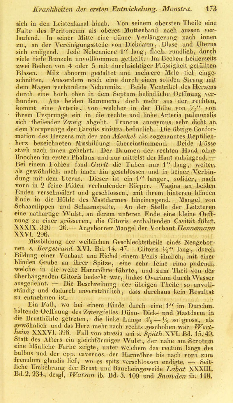 sich in den Leistenlianal hinab. Von seinem obersten Theile eine Falte des Peritoneum als oberes Mutletband nach aussen ver- laufend. In seiner Mitte eine dünne Verlängerung- nach innen zu, an der Vereinigungsstelle von Dickdarm, Blase und Uterus sich endigend. Jede Nebenniere 1 lang, flach, rundlich, durch viele tiefe Runzeln unvollkommen getheilt. Im Becken beiderseits zwei Reihen von 4 oder 5 mit durchsichtiger Flüssigkeit gefüllten Blasen. Milz abnorm gestaltet und mehrere Male tief einge- schnitten. Ausserdem noch eine durch einen soliden Ssrang mit dem Magen verbundene Nebenrailz. Beide Ventrikel des Herzens durch eine hoch oben in dem Septum befindliche Oeffnung ver- bunden. Aus beiden Kammern ^ doch mehr aus der rechten, kommt eine Arterie, von welcher in der Höhe von ^/2'' vpii ihrem Ursprünge ein in die rechte und linke Arteria pulmonalis sich theilender Zweig abgeht. Truncus anonymus sehr dicht aa dem Vorsprunge der Carotis sinistra befindlich. Die übrige Confor- mation des Herzens mit der von Meckel als sogenanntes Reptilien- herz bezeichneten Missbildung übereinstimmend. Beide Füsse stark nach innen ejekehrt. Der Daumen der rechten Hand ohne Knochen im ersten Phalanx und nur mittelst der Haut anhängend.^— Bei einem Fohlen fand Gurlt die Tuben nur 1 lang, weiter, als gewöhnlich, nach innen hin geschlossen und in keiner Verbin- dung mit dem Uterus. Dieser ist ein V langer, solider, nach Torn in 2 feine Fäden verlaufender Körper. Vagina an beiden Enden verschmälert und geschlossen, mit ihrem hinteren blinden Ende in die Höhle des Mastdarmes hineinragend. Mangel von Schaamlippen und Schaamspalte, An der Stelle der Letzteren eine nathartige Wulst, an derem unferen Ende eine kleine Oeff- nung zu einer grösseren, die Clitoris enthaltenden Cavität führt. XXXIX. 320—26.— Angeborner Mangel der Vorhaut Hennemann XXVI._296. Missbildung der weiblichen Geschlechtstheile einäs Neugebor- nen s. Bergstrand XVI. Bd. 14. 47. Clitoris 1/2 lang, durch Bildung einer Vorhaut und Eichel einem Penis ähnlich, mit einer bhnden Grube an ihrer Spitze, eine sehr feine rima pudendi, welche in die weite Harnröhre führte, und zum Theil von der überhängenden Clitoris bedeckt war, linkes Ovarium durch Wasser ausgedehnt. — Die Beschreibung der übrigen Theile so unvoll- ständig und dadurch unverständhch, dass durchaus kein Resultat zu entnehmen ist, , Ein Fall, wo bei einem Kinde duFch eine 1 im Durchm. haltende Oeffnung des Zwergfelles Dünn- Dick- und Mastdarm in die Brusthöhle getreten, die linke Lunge Vs —H so gross, als gewöhnlich und das Herz mehr nach rechts geschoben war Wert- heim XXXVl. 396. Fall von atresia ani s. Späth. XVI. Bd. 15. 49. Statt des Afters ein gleichförmiger Wulst, der nahe am Scrotum eme bläuliche Farbe zeigte, unter welchem das rectum längs des bulbus und der cpp. cavernos. der Harnröhre bis nach vorn zum frenulum glandis lief, wo es spitz verschlossen endigte. — Seit- Umkehrung der Brust und Baucheingeweide La6a« XXXIII. Bd,2.234., desgl. Watson ib. Bd. 3. 109 und Snoivden ib. 110^