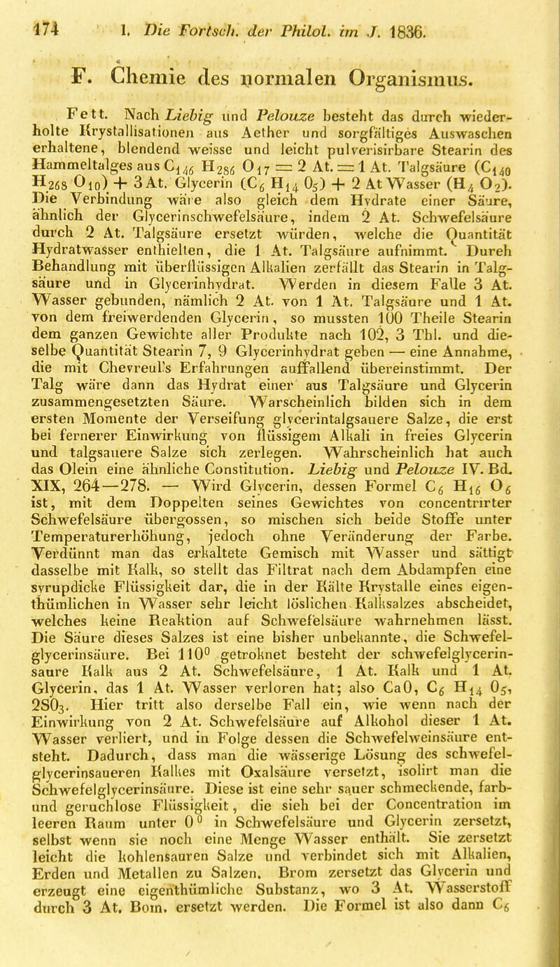 F. Chemie des normalen Organismus. Fett. Nach Liebig und Pelouze besteht das durch ■wieder- holte Krystallisationen aus Aether und sorgfaltiges Auswaschen erhaltene, blendend weisse und leicht pulverisirbare Stearin des Hammeltalges aus Gl46 H286 Oi7=:2 At. r= 1 At. l'algsäure (€149 H26S Oio) 4- 3At. Glycerin (Cß H14 O5) + 2 At Wasser (H4 O2). Die Verbindung wäie also gleich dem Hydrate einer Säure, ähnlich der Glycerinschwefelsaure, indem 2 At. Schwefelsäure durch 2 At. Talgsäure ersetzt würden, welche die Quantität Hydratwasser enthielten, die 1 At. Taigsäure aufnimmt. Durch Behandlung mit überflüssigen Alkalien zerfallt das Stearin in Talg- säure und in Glycerinhydrat. Werden in diesem Falle 3 At. Wasser gebunden, nämlich 2 At. von 1 At. Talgsäure und 1 At. von dem f'reiwerdenden Glycerin, so mussten 100 Theile Stearin dem ganzen Gewichte aller Produlite nach 102, 3 Tbl. und die- selbe Quantität Stearin 7, 9 Glycerinhydrat geben — eine Annahme, die mit Chevreul's Erfahrungen auffallend übereinstimmt. Der Talg wäre dann das Hydrat einer aus Talgsäure und Glycerin zusammengesetzten Säure. Warscheinlich bilden sich in dem ersten Momente der Verseifung glycerintalgsauere Salze, die erst bei fernerer Einwirkung von flüssigem Alkali in freies Glycerin und talgsaviere Salze sich zerlegen. Wahrscheinlich hat auch das Olein eine ähnliche Constitution. Liebig und Pelouze IV. Bd. XIX, 264—278. — Wird Glycerin, dessen Formel Cg H,6 Og ist, mit dem Doppelten seines Gewichtes von concentrirter Schwefelsäure übergössen, so mischen sich beide Stoffe unter Temperaturerhöhung, jedoch ohne Veränderung der Farbe. Verdünnt man das erkaltete Geraisch mit Wasser und sättigt dasselbe mit Kalk, so stellt das Filtrat nach dem Abdampfen eine svrupdicke Flüssigkeit dar, die in der Kälte Krystalle eines eigen- thüralichen in Wasser sehr leicht löslichen Ralksalzes abscheidet, welches keine Reaktion auf Schwefelsäure wahrnehmen lässt. Die Säure dieses Salzes ist eine bisher unbekannte, die Schwefel- glycerinsäure. Bei 110° getroknet besteht der schwefelglycerin- saure Kalk aus 2 At. Schwefelsäure, 1 At. Kalk und 1 At. Glycerin, das 1 At. Wasser verloren hat; also CaO, C5 H14 O5, 2SO3. Hier tritt also derselbe Fall ein, wie wenn nach der Einwirkung von 2 At. Schwefelsäure auf Alkohol dieser 1 At. W~asser verliert, und in Folge dessen die Schwefelweinsäure ent- steht. Dadurch, dass man die wässerige Lösung des schwefel- glycerinsaueren Kalkes mit Oxalsäure versetzt, isolirt man die Schwefelglycerinsäure. Diese ist eine sehr sauer schmeckende, farb- und geruchlose Flüssigkeit, die sieh bei der Concentration im leeren Raum unter 0 in Schwefelsäure und Glycerin zersetzt, selbst wenn sie noch eine Menge Wasser enthält. Sie zersetzt leicht die kohlensauren Salze und verbindet sich mit Alkalien, Erden und Metallen zu Salzen. Brom zersetzt das Glycerin und erzeugt eine eigenthümliche Substanz, wo 3 At. Wasserstoff durch 3 At. Bom. ersetzt werden. Die Formel ist also dann Cg