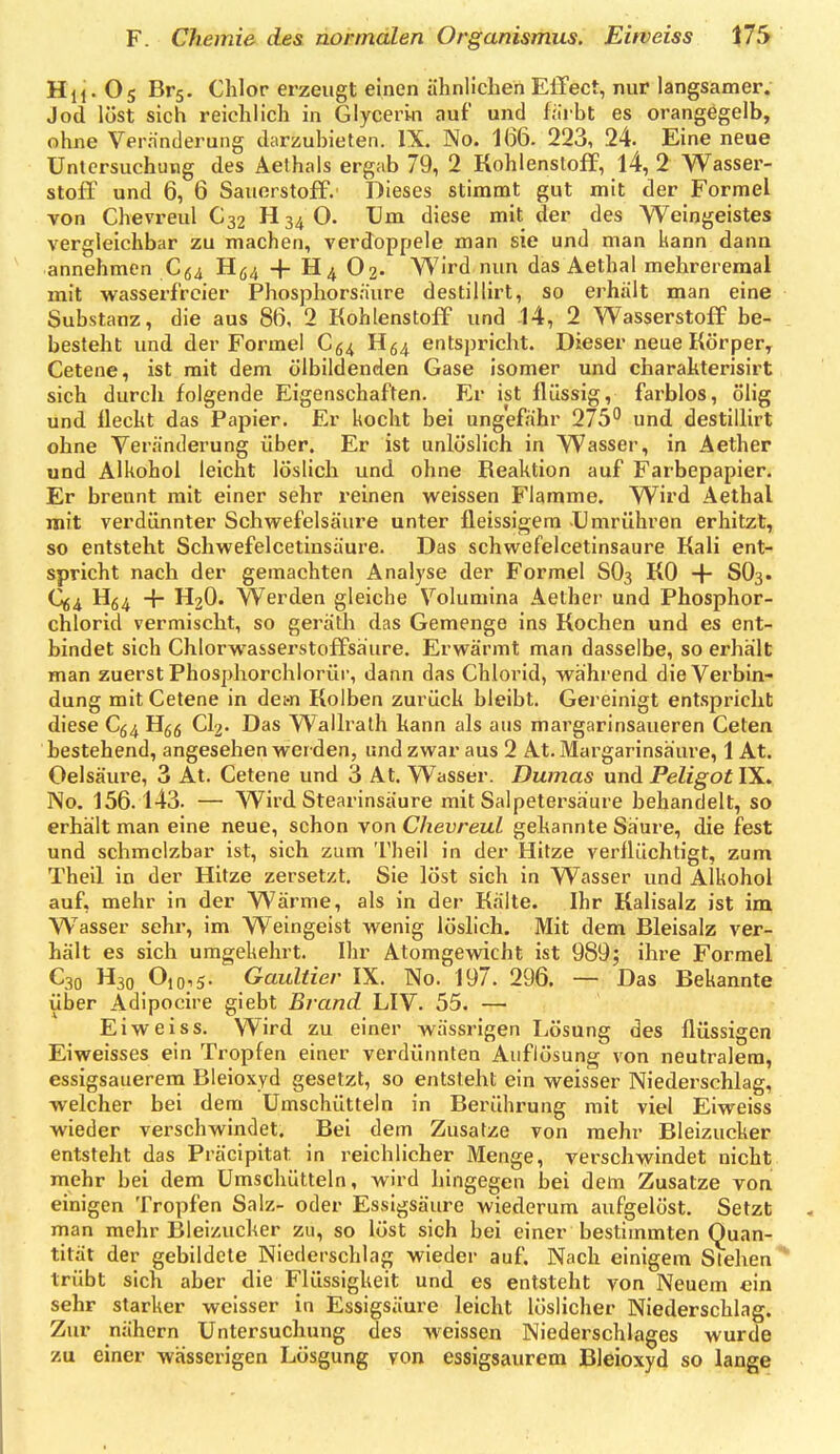 Hii- O5 Brs- Chlor erzeugt einen ähnlichen ElTect, nur langsamer, Jod löst sich reichlich in Glycerin auf und fürbt es orangegelb, ohne Verrinderung darzubieten. IX. No. 166. 223, 24. Eine neue Untersuchung des Aethais ergab 79, 2 Kohlenstoff, l4, 2 Wasser- stoff und 6, 6 Sauerstoff. Dieses stimmt gut mit der Formel von Chevreul C32 H34O. Um diese mit der des Weingeistes vergleichbar zu machen, verdoppele man sie und man kann dann annehmen C(,i H(;4 -f- H4 O2. Wird nun das Aethal mehreremal mit wasserfreier Phosphorsäure destillirt, so erhält man eine Substanz, die aus 86, 2 Kohlenstoff und -14, 2 Wasserstoff be- besteht und der Formel Cg^ H54 entspricht. Dieser neue Körper, Cetene, ist mit dem ölbildenden Gase isomer und charahterisirt sich durch folgende Eigenschaften. Er ist flüssig, farblos, ölig und fleckt das Papier. Er kocht bei ungefähr 275 und destillirt ohne Veränderung über. Er ist unlöslich in Wasser, in Aether und Alkohol leicht löslich und ohne Reaktion auf Farbepapier. Er brennt mit einer sehr reinen weissen Flamme. Wird Aethal mit verdünnter Schwefelsäure unter fleissigera Umrühren erhitzt, so entsteht Schwefeicetinsäure. Das schwefelcetinsaure Kali ent- spricht nach der gemachten Analyse der Formel SO3 KO •{■ SO3. Q4 + H2O. Werden gleiche Volumina Aelher und Phosphor- chlorid vermischt, so geräth das Gemenge ins Kochen und es ent- bindet sich Chlorwasserstoffsaure. Erwärmt man dasselbe, so erhält man zuerst Phosphorchlorüi-, dann das Chlorid, während die Verbin- dung mit Cetene in dem Kolben zurück bleibt. Gereinigt entspricht diese C(,^ H^g CI2. Das Wallrath kann als aus margarinsaueren Ceten bestehend, angesehen werden, und zwar aus 2 At. Margarinsäure, 1 At. Oelsäure, 3 At. Cetene und 3 At. Wasser. Dumas und PeligotY^. No. 156.143. — Wird Stearinsäure mit Salpetersäure behandelt, so erhält man eine neue, schon von Chevreul gekannte Säure, die fest und schmelzbar ist, sich zum Theil in der Hitze verflüchtigt, zum Theil in der Hitze zersetzt. Sie löst sich in Wasser und Alkohol auf, mehr in der Wärme, als in der Kälte. Ihr Kalisalz ist im W^asser sehr, im Weingeist wenig löshch. Mit dem Bleisalz ver- hält es sich umgekehrt. Ihr Atomgewicht ist 989; ihre Formel C30 H30 Oio,5- Gaultier W. No. 197. 296. — Das Bekannte über Adipocire giebt Brand LIV. 55. — Ei weiss. Wird zu einer wässrigen Lösung des flüssigen Eiweisses ein Tropfen einer verdünnten Auflösung von neutralem, essigsauerem Bleioxyd gesetzt, so entsteht ein weisser Niederschlag, welcher bei dem Umschütteln in Berührung mit viel Eiweiss wieder verschwindet. Bei dem Zusätze von mehr Bleizucker entsteht das Präcipitat in reichlicher Menge, verschwindet nicht mehr bei dem Umschütteln, wird hingegen bei dem Zusätze von einigen Tropfen Salz- oder Essigsäure wiederum aufgelöst. Setzt man mehr Bleizucker zu, so löst sich bei einer bestimmten Quan- tität der gebildete Niederschlag wieder auf. Nach einigem Stehen** trübt sich aber die Flüssigkeit und es entsteht von Neuem ein sehr starker weisser in Essigsäure leicht löslicher Niederschlag. Zur nähern Untersuchung des weissen Niederschlages wurde zu einer wässerigen Lösgung von essigsaurem Bleioxyd so lange