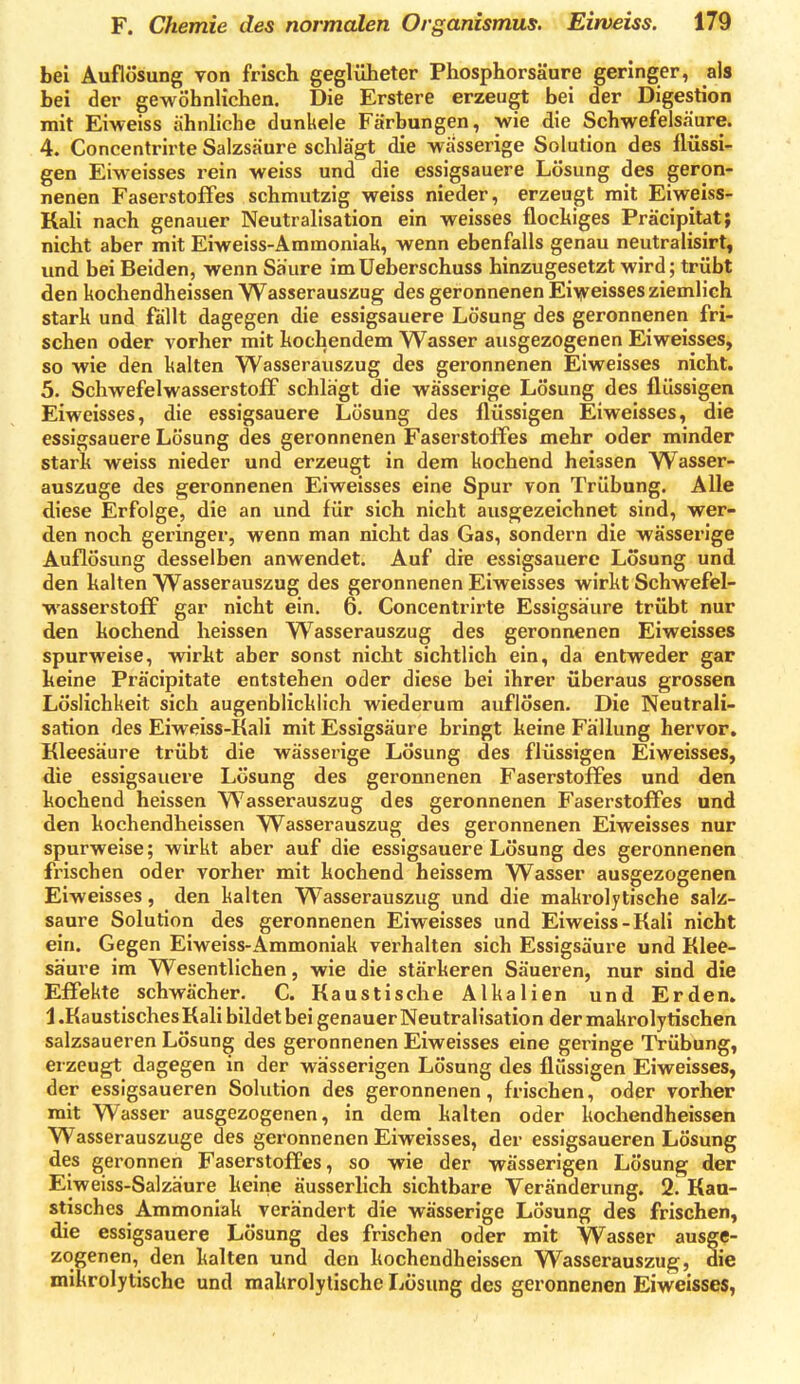 bei Auflösung von frisch geglüheter Phosphorsäure geringer, als bei der gewöhnlichen. Die Erstere erzeugt bei der Digestion mit Eiweiss ähnliche dunkele Färbungen, \vie die Schwefelsäure. 4. Concentrirte Salzsäure schlägt die wässerige Solution des Mssi- gen Eiweisses rein weiss und die essigsauere Lösung des geron- nenen Faserstoffes schmutzig weiss nieder, erzeugt mit Eiweiss- Kali nach genauer Neutralisation ein weisses flochiges Präcipitat; nicht aber mit Eiweiss-Ammoniak, wenn ebenfalls genau neutralisirt, und bei Beiden, wenn Säure imUeberschuss hinzugesetzt wird; trübt den kochendheissen Wasserauszug des geronnenen Ei\yeisses ziemlich stark und fällt dagegen die essigsauere Lösung des geronnenen fri- schen oder vorher mit kochendem Wasser ausgezogenen Eiweisses, so wie den kalten Wasserauszug des geronnenen Eiweisses nicht. 5. Schwefelwasserstoff schlägt die wässerige Lösung des flüssigen Eiweisses, die essigsauere Lösung des flüssigen Eiweisses, die essigsauere Lösung des geronnenen Faserstoffes mehr oder minder stark weiss nieder und erzeugt in dem kochend heissen Wasser- auszuge des geronnenen Eiweisses eine Spur von Trübung. Alle diese Erfolge, die an und für sich nicht ausgezeichnet sind, wer- den noch geringer, wenn man nicht das Gas, sondern die wässerige Auflösung desselben anwendet. Auf die essigsauere Losung und den kalten Wasserauszug des geronnenen Eiweisses wirkt Schwefel- wasserstoff gar nicht ein. 6. Concentrirte Essigsäure trübt nur den kochend heissen Wasserauszug des geronnenen Eiweisses spurweise, wirkt aber sonst nicht sichtlich ein, da entweder gar keine Präcipitate entstehen oder diese bei ihrer überaus grossen Löslichkeit sich augenblicklich wiederum auflösen. Die Neutrali- sation des Eiweiss-Kali mit Essigsäure bringt keine Fällung hervor. Kleesäure trübt die wässerige Lösung des flüssigen Eiweisses, die essigsauere Lösung des geronnenen Faserstoffes und den kochend heissen Wasserauszug des geronnenen Faserstoffes und den kochendheissen Wasserauszug des geronnenen Eiweisses nur spurweise; wirkt aber auf die essigsauere Lösung des geronnenen frischen oder vorher mit kochend heissem Wasser ausgezogenen Eiweisses, den kalten Wasserauszug und die makrolytische salz- saure Solution des geronnenen Eiweisses und Eiweiss-Kali nicht ein. Gegen Eiweiss-Ammoniak verhalten sich Essigsäure und Klee- säure im Wesentlichen, wie die stärkeren Säueren, nur sind die Effekte schwächer. C. Kaustische Alkalien und Erden, J .Kaustisches Kali bildet bei genauer Neutralisation der makrolytischen salzsaueren Lösung des geronnenen Eiweisses eine geringe Trübung, erzeugt dagegen in der wässerigen Lösung des flüssigen Eiweisses, der essigsaueren Solution des geronnenen, frischen, oder vorher mit Wasser ausgezogenen, in dem kalten oder kochendheissen Wasserauszuge des geronnenen Eiweisses, der essigsaueren Lösung des geronnen Faserstoffes, so wie der wässerigen Lösung der Eiweiss-Salzäure keine äusserlich sichtbare Veränderung. 2. Kau- stisches Ammoniak verändert die wässerige Lösung des frischen, die essigsauere Lösung des frischen oder mit Wasser ausge- zogenen, den kalten und den kochendheissen Wasserauszug, die mikrolytische und makrolytische Lösung des geronnenen Eiweisses,