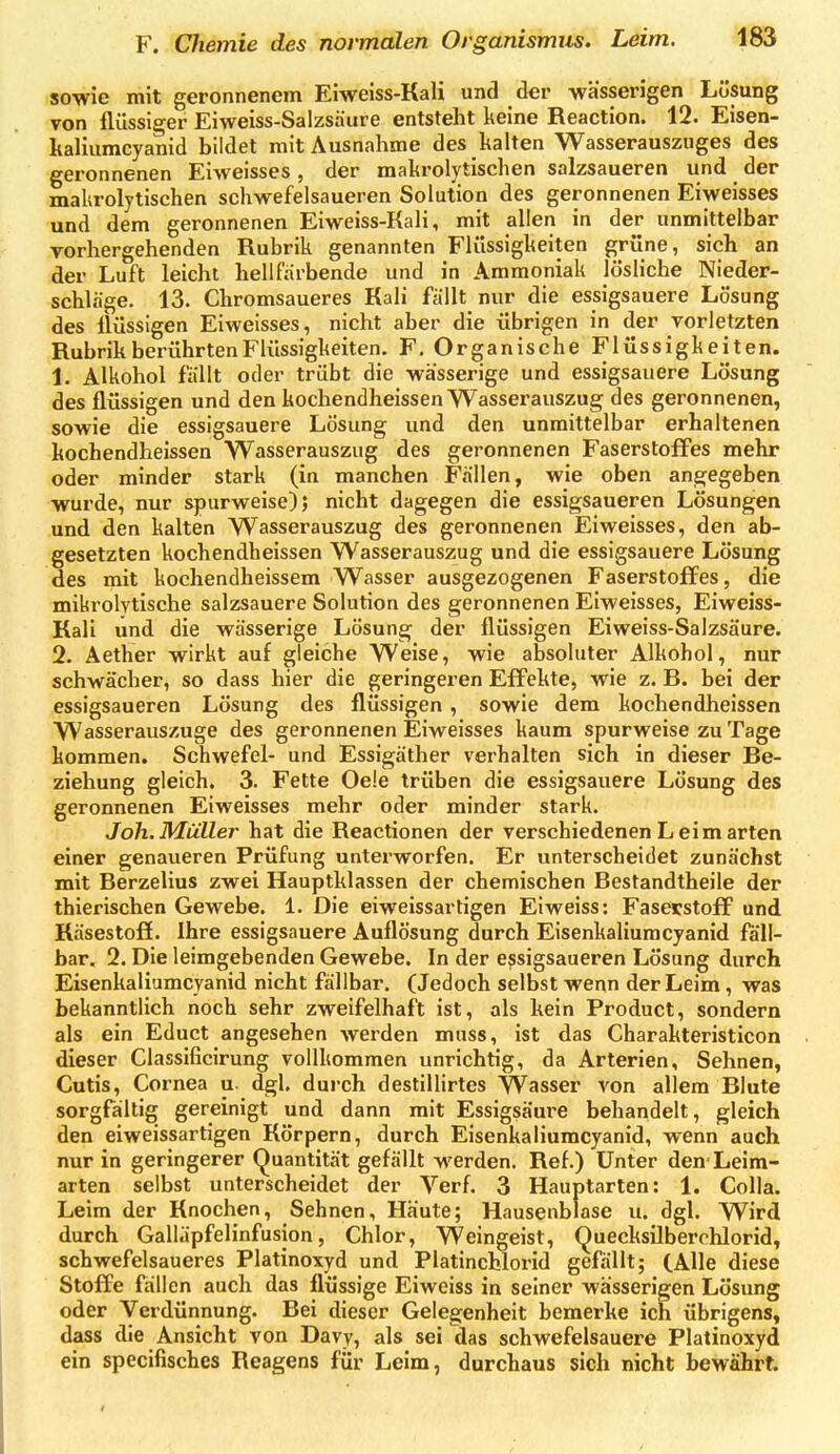 sowie mit geronnenem Eiweiss-Kali und der wässerigen Lösung von flüssiger Eiweiss-Salzsäure entsteht keine Reaction. 12. Eisen- kaliumcyanid bildet mit Ausnahme des kalten Wasserauszuges des geronnenen Eiweisses, der makrolytischen salzsaueren und der makrolytischen schwefelsaueren Solution des geronnenen Eiweisses und dem geronnenen Eiweiss-Kali, mit allen in der unmittelbar vorhergehenden Rubrik genannten Flüssigkeiten grüne, sich an der Luft leicht hellfiirbende und in Ammoniak lösliche Nieder- schläge. 13. Chromsaueres Kali fallt nur die essigsauere Lösung des flüssigen Eiweisses, nicht aber die übrigen in der Torletzten Rubrik berührten Flüssigkeiten. F. Organische Flüssigkeiten. 1. Alkohol fallt oder trübt die wässerige und essigsauere Lösung des flüssigen und den kochendheissen Wasserauszug des geronnenen, sowie die essigsauere Lösung und den unmittelbar erhaltenen kochendheissen Wasserauszug des geronnenen Faserstoffes mehr oder minder stark (in manchen Fällen, wie oben angegeben wurde, nur spurweise); nicht dagegen die essigsaueren Lösungen und den kalten Wasserauszug des geronnenen Eiweisses, den ab- gesetzten kochendheissen Wasserauszug und die essigsauere Lösung des mit kochendheissem Wasser ausgezogenen Faserstoffes, die miki'olytische salzsauere Solution des geronnenen Eiweisses, Eiweiss- Kali und die wässerige Lösung der flüssigen Eiweiss-Salzsäure. 2. Aether wirkt auf gleiche Weise, wie absoluter Alkohol, nur schwächer, so dass hier die geringeren Effekte, wie z. B. bei der essigsaueren Lösung des flüssigen , sowie dem kochendheissen Wasserauszuge des geronnenen Eiweisses kaum spurweise zu Tage kommen. Schwefel- und Essigäther verhalten sich in dieser Be- ziehung gleich. 3. Fette Oe!e trüben die essigsauere Lösung des geronnenen Eiweisses mehr oder minder stark. Joh. Müller hat die Reactionen der verschiedenen L eim arten einer genaueren Prüfung unterworfen. Er unterscheidet zunächst mit Berzelius zwei Hauptklassen der chemischen Bestandtheile der thierischen Gewebe. 1. Die eiweissartigen Eiweiss: Faserstoff und Räsestofi. Ihre essigsauere Auflösung durch Eisenkaliumcyanid fall- bar. 2. Die leimgebenden Gewebe. In der essigsaueren Lösung durch Eisenkaliumcyanid nicht fällbar. (Jedoch selbst wenn der Leim, was bekanntlich noch sehr zweifelhaft ist, als kein Product, sondern als ein Educt angesehen werden muss, ist das Charakteristicon dieser Ciassificirung vollkommen unrichtig, da Arterien, Sehnen, Cutis, Cornea u. dgl, durch destillirtes Wasser von allem Blute sorgfältig gereinigt und dann mit Essigsäure behandelt, gleich den eiweissartigen Körpern, durch Eisenkaliumcyanid, wenn auch nur in geringerer Quantität gefällt werden. Ref.) Unter den-Leim- arten selbst unterscheidet der Verf. 3 Hauptarten: 1. Colla. Leim der Knochen, Sehnen, Häute; Hausenblase u. dgl. Wird durch Galläpfelinfusion, Chlor, Weingeist, Quecksilberchlorid, schwefelsaueres Platinoxyd und Platinchlorid gefällt; (Alle diese Stoffe fällen auch das flüssige Eiweiss in seiner wässerigen Lösung oder Verdünnung. Bei dieser Gelegenheit bemerke ich übrigens, dass die Ansicht von Davy, als sei das schwefelsauere Platinoxyd ein speciflsches Reagens für Leim, durchaus sich nicht bewährt