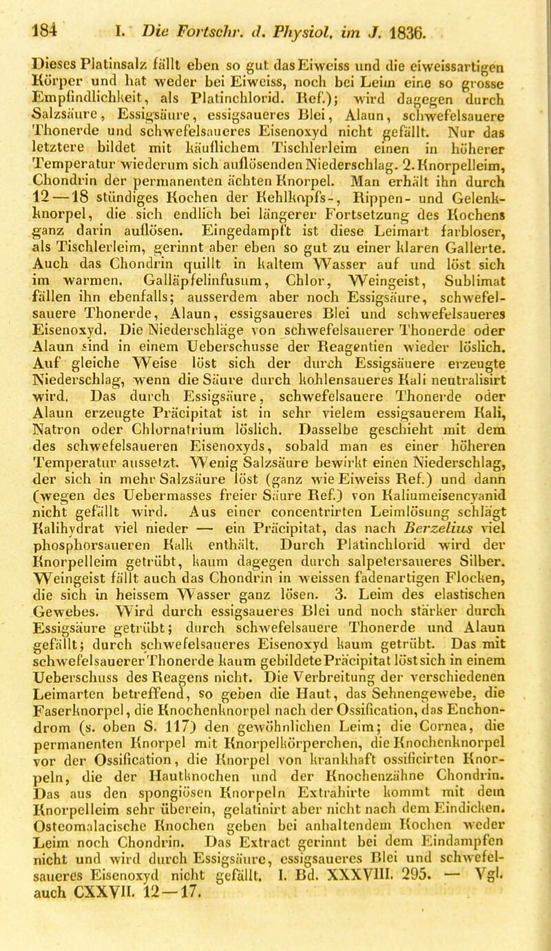 Dieses Platinsalz fällt eben so gut das Eiweiss und die eiweissartigen Körper und hat weder bei Eiweiss, noch bei Leim eine so grosse Empfindlichkeit, als Platinchlorid. Ref.); wird dagegen durch Salzsäure , Essigsäure, essigsaueres Blei, Alaun, schwefelsauere Thonerde und schwefelsaueres Eisenoxyd nicht gefällt. Nur das letztere bildet mit käuflichem Tischlerleim einen in hüherer Temperatur wiederum sich auflösenden Niederschlag. 2. Knorpelleim, Chondrin der permanenten ächten Knorpel. Man erhält ihn durch 12 —18 ständiges Kochen der Kehlhapfs-, Rippen- und Gelenk- knorpel, die sich endlich bei längerer Fortsetzung des Kochens ganz darin auflösen. Eingedampft ist diese Leimart farbloser, als Tischlerleim, gerinnt aber eben so gut zu einer klaren Gallerte. Auch das Chondrin quillt in kaltem Wasser auf und löst sich im warmen. Galläpfehnfusum, Chlor, Weingeist, Sublimat fällen ihn ebenfalls; ausserdem aber noch Essigsäure, schwefel- sauere Thonerde, Alaun, essigsaueres Blei und schwefelsaueres Eisenoxyd. Die Niederschlage von schwefelsauerer Thonerde oder Alaun sind in einem Ueberschusse der Reagentien wieder löslich. Auf gleiche Weise löst sich der durch Essigsäuere erzeugte Niederschlag, wenn die Säure durch kohlensaueres Kali neutralisirt wird. Das durch Essigsäure, schwefelsauere Thonerde oder Alaun erzeugte Präcipitat ist in sehr vielem essigsauerem Kali, Natron oder Chlornatrium löslich. Dasselbe geschieht mit dem des schwefelsaueren Eisenoxyds, sobald man es einer höhei'en Temperatur aussetzt. Wenig Salzsäure bewirkt einen Niederschlag, der sich in mehr Salzsäure löst (ganz wie Eiweiss Ref.) und dann (wegen des Uebermasses freier Säure Ref.) von Kaliumeisencyanid nicht gefällt wird. Aus einer concentrirten Leimlösung schlägt Kalihydrat viel nieder — ein Präcipitat, das nach Berzelius viel phosphorsaueren Kalk enthält. Durch Platinchlorid wird der Knorpelleim getrübt, kaum dagegen durch salpetersaueres Silber. Weingeist fällt auch das Chondrin in weissen fadenartigen Flocken, die sich in heissem Wasser ganz lösen. 3. Leim des elastischen Gewebes. Wird durch essigsaueres Blei und noch stärker durch Essigsäure getrübt; durch schwefelsauere Thonerde und Alaun gefällt; durch schwefelsaueres Eisenoxyd kaum getrübt. Das mit schwefelsauerer Thonerde kaum gebildete Präcipitat löst sich in einem üeberschuss des Reagens nicht. Die Verbreitung der verschiedenen Leimarten betrefTend, so geben die Haut, das Sehnengewebe, die Faserknorpel, die Knochenknorpel nach der Ossification, das Enchon- drom (s. oben S. 117) den gewöhnlichen Leim; die Cornea, die permanenten Knorpel mit Knorpelkörperchen, die Knochcnknorpel vor der Ossification, die Knorpel von krankhaft ossificirten Knor- peln, die der Hautknochen und der Knochenzähne Chondrin. Das aus den spongiösen Knorpeln Extrahirte kommt mit dem Knorpelleim sehr überein, gelatinirt aber nicht nach dem Eindicken. Ostcomalacische Knochen geben bei anhaltendem Kochen weder Leim noch Chondrin. Das Extract gerinnt bei dem F;indampfen nicht und wird durch Essigsäure, essigsaueres Blei und schwefel- saueres Eisenoxyd nicht gefällt. I. Bd. XXXVIU. 295. — Vgl. auch CXXVn. 12 — 17.