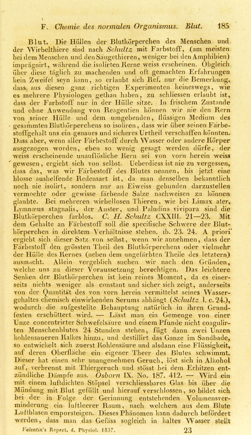 < F. Chemie des normalen Organismus. Blut. 185 Blut. Die Hüllen der Blutkörperchen des Menschen und der Wirbelthiere sind nach Schultz mit Farbstoff, (am meisten bei dem Menschen und denSaugethieren, weniger bei den Amphibien) imprägnirt, wahrend die isolirten Kerne weiss erscheinen. Obgleich über diese täglich zu machenden und oft gemachten Erfahrungen hein Zweifel seyn kann, so erlaubt sich Ref. nur die Bemerkung, dass, aus diesen ganz richtigen Experimenten keineswegs, wie es mehrere Physiologen gethan haben, zu schliessen erlaubt ist,, dass der Farbstoff nur in der Hülle sitze. In frischem Zustande und ohne Anwendung von Reagentien können wir nie den Kern von seiner Hülle und dem umgebenden, Ilüssigen Medium des • gesammten Blutkörperchens so isoliren, dass wir über seinen Farbe- stoffgehalt uns ein genaues und sicheres Urtheil verschaffen könnten. Dass aber, wenn aller Farbestoff durch Wasser oder andere Körper ausgezogen worden, eben so wenig gesagt werden dürfe, der weiss erscheinende unauflösliche Kern sei von vorn herein weiss 'gewesen, ergiebt sich von selbst. Ueberdiess ist nie zu vergessen, dass das, was wir Farbestoff des Blutes nennen, bis jetzt eine blosse aushelfende Redensart ist, da man denselben bekanntlich noch nie isolirt, sondern nur an Eiweiss gebunden darzustellen vermochte oder gewisse färbende Salze nachweisen zu können glaubte. Bei mehreren wirbellosen Thieren, wie bei Limax ater, Lymnaeus stagnalis, der Auster, und Paludina vivipara sind die Blutkörperchen farblos. C. H. Schultz CXXIII. 21—23. Mit dem Gehalte an Färbestoff soll die specifische Schwere der Blut- körperchen in direktem Verhältnisse stehen, ib. 23. 24. A prioi'i' ergiebt sich dieser Satz von selbst, wenn wir annehmen, dass der Fävbestoff den grössten Theil des Blutkörperchens oder vielmehr der Hülle des Kernes (ueben dem ungefärbten Theile des letztern) ausmacht. Allein vergeblich suchen wir nach den Gründen, welche uns zu dieser Voraussetzung berechtigen. Das leichtere Senken der Blutkörperchen ist kein reines Moment, da es einer- seits nichts weniger als constant und sicher sich zeigt, anderseits von der Quantität des von vorn herein vermittelst seines Wasser- gehaltes chemisch einwirkenden Serums abhängt (Schultz 1. c. 24.), wodurch die aufgestellte Behauptung natürlich in ihren Grund- festen erschüttert wird. — Lässt man ein Gemenge von einer Unze concentrirter Schwefelsäure und einem Pfunde nicht coagulir- ten Menschenblutes 24 Stunden stehen, fügt dann zwei Unzen kohlensaueren Kalkes hinzu, und destillirt das Ganze im Sandbade, so entwickelt sich zuerst Kohlensäure und alsdann eine Flüssigkeit, auf deren Oberfläche ein eigener Theer des Blutes schwimmt. Dieser hat einen sehr unangenehmen Geruch, löst sich in Alkohol auf, verbrennt mit Thiergeruch und stösst bei dem Erhitzen ent- ziindliche Dämpfe aus. Oshorn IX. No. 187. 412. — Wird ein mit einem luftdichten Stöpsel verschliessbares Glas bis über die Mündung mit Blut gefüllt und hierauf verschlossen, so bildet sich bei der in Folge der Gerinnung entstehenden Volumensver- minderung ein luftleerer Raum, nach welchem aus dem Blute Luftblasen emporsteigen. Dieses Phänomen kann dadurch befördert werden, dass man das Gcfäss sogleich in kaltes Wasser stellt
