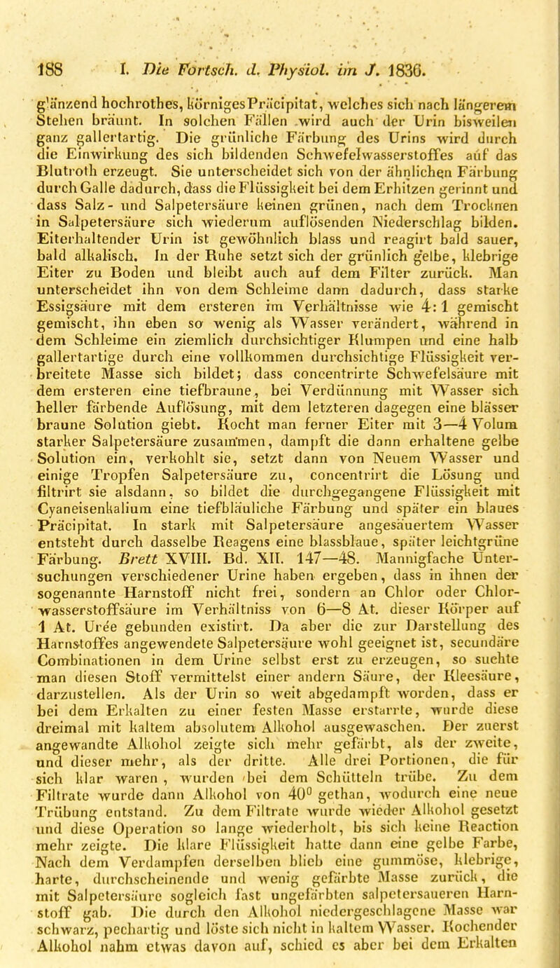 g'änzend hochrothes, KörnigesPräcipitat, welches sich nach längerem Stehen bräunt. In solchen Fällen .wird auch der Urin bisweilen ganz gallertartig. Die grünliche Färbung des Urins wird durch die Einwirkung des sich bildenden Schwefelwasserstoffes auf das Blutroth erzeugt. Sie unterscheidet sich von der ähnlichen Färbung durch Galle dadurch, dass die Flüssigkeit bei dem Erhitzen gerinnt und dass Salz- und Salpetersäure keinen grünen, nach dem Trocknen in Salpetersäure sich wiederum auflösenden Niederschlag bilden. Eiterhaltender Urin ist gewöhnlich blass und reagirt bald sauer, bald alkalisch. In der Ruhe setzt sich der grünlich g'elbe, klebrige Eiter zu Boden und bleibt auch auf dem Filter zurück. Man unterscheidet ihn von dem Schleime dann dadurch, dass starke Essigsäure mit dem ersteren im Verhältnisse wie 4:1 gemischt gemischt, ihn eben so wenig als Wasser verändert, während in dem Schleime ein ziemlich durchsichtiger Klumpen und eine halb gallertartige durch eine vollkommen durchsichtige Flüssigkeit ver- breitete Masse sich bildet; dass concentrirte Schwefelsäure mit dem ersteren eine tiefbraune, bei Verdünnung mit Wasser sich heller färbende Auflösung, mit dem letzteren dagegen eine blässer braune Solution giebt. Kocht man ferner Eiter mit 3—4 Volum starker Salpetersäure zusam'men, dampft die dann erhaltene gelbe Solution ein, verkohlt sie, setzt dann von Neuem Wasser und einige Tropfen Salpetersäure zu, concentrirt die Lösung und filtrirt sie alsdann, so bildet die durchgegangene Flüssigkeit mit Cyaneisenkalium eine tiefbläuliche Färbung und später ein blaues Präcipitat. In stark mit Salpetersäure angesäuertem Wasser entsteht durch dasselbe Reagens eine blassblaue, später leichtgrüne Färbung. Brett XVIII. Bd. XII. 147—48. Mannigfache Unter- suchungen verschiedener Urine haben ergeben, dass in ihnen der sogenannte Harnstoff nicht frei, sondern an Chlor oder Chlor- wasserstoffsäure im Verhältniss von 6—8 At. dieser Körper auf 1 At. Uree gebunden existirt. Da aber die zur Darstellung des Harnstoffes angewendete Salpetersäure wohl geeignet ist, secundäre Combinationen in dem Urine selbst erst zu erzeugen, so suchte man diesen Stoff vermittelst einer andern Säure, der Kleesäure, darzustellen. Als der Urin so weit abgedampft Avorden, dass er bei dem Erkalten zu einer festen Masse erstarrte, wurde diese dreimal mit kaltem absolutem Alkohol ausgewaschen. Der zuerst angewandte Alkohol zeigte sich mehr gefärbt, als der zweite, und dieser mehr, als der dritte. Alle drei Portionen, die für sich klar waren , wurden bei dem Schütteln trübe. Zu dem Filtrate wurde dann Alkohol von 40° gethan, wodurch eine neue Trübung entstand. Zu dem Filtrate wurde wieder Alkohol gesetzt luid diese Operation so lange wiederholt, bis sich keine Reaction mehr zeigte. Die klare Flüssigkeit hatte dann eine gelbe Farbe, Nach dem Verdampfen derselben blieb eine gummöse, klebrige, harte, durchscheinende und wenig gefärbte 3Iasse zurück, die mit Salpetersäure sogleich fast ungefärbten salpetersaueren Harn- stoff gab. Die durch den Alkohol niedergeschlagene Masse war schwarz, pechartig und löste sich nicht in kaltem Wasser. Kochender Alkohol nahm etwas davon auf, schied es aber bei dem Erkalten