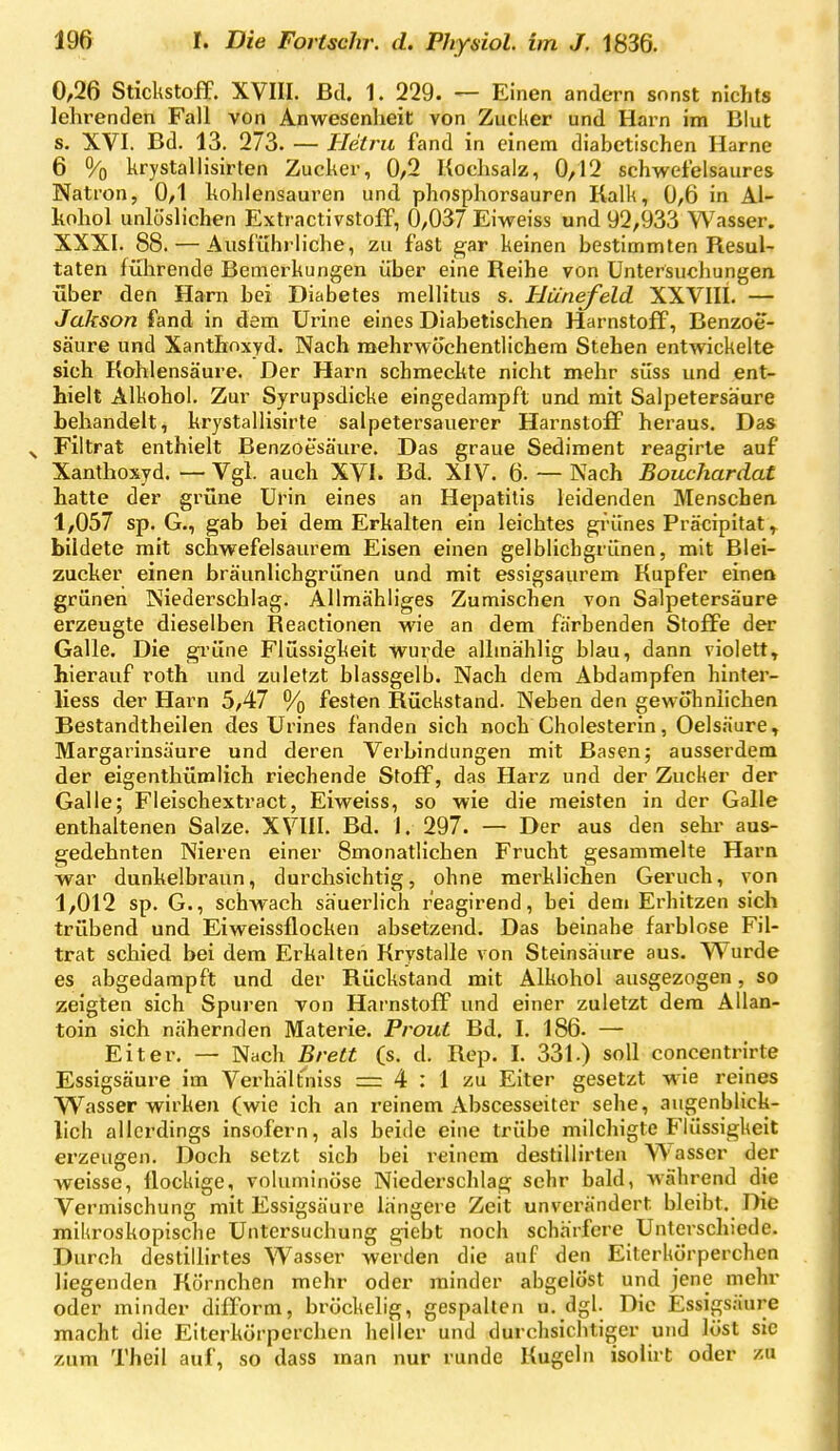 0,26 Stickstoff. XVIII. Bd. 1. 229. — Einen andern sonst nichts lehrenden Fall von Anwesenheit von Zucker und Harn im Blut s. XVI. Bd. 13. 273. — Hetru fand in einem diabetischen Harne 6 % krystallisirten Zucker, 0/2 Kochsalz, 0,12 schwefelsaures Natron, 0/1 hohlensauren und phosphorsauren Kalk, 0,6 in Al- kohol unlöslichen Extractivstoff, 0/037 Eiweiss und 92/933 Wasser. XXXI. 88. — Ausführliche, zu fast gar keinen bestimmten Resul- taten führende Bemerkungen über eine Reihe von Untersuchungen über den Harn bei Diabetes mellitus s. HCinefeld XXVIIL — Jakson fand in dem Urine eines Diabetischen Harnstoff, Benzoe- säure und Xanthnxyd. Nach mehrwochentlichem Stehen entwickelte sich Kohlensäure. Der Harn schmeckte nicht mehr süss und ent- hielt Alkohol. Zur Syrupsdicke eingedampft und mit Salpetersäure behandelt, krystallisirte salpetersauerer Harnstoff heraus. Das Filtrat enthielt Benzoesäure. Das graue Sediment reagirle auf Xanthoxyd. — Vgl. auch XVI. Bd. XIV. 6. — Nach Bouchardat hatte der grüne Urin eines an Hepatitis leidenden Menschen 1/057 sp. G., gab bei dem Erhalten ein leichtes grünes Präcipitat^ bildete mit schwefelsaurem Eisen einen gelblichgrünen, mit Blei- zucher einen bräunlichgrünen und mit essigsaurem Kupfer eineo grünen Niederschlag. Allmähliges Zumischen von Salpetersäure erzeugte dieselben Reactionen wie an dem färbenden Stoffe der Galle. Die gi'üne Flüssigkeit wurde allmählig blau, dann violett, hierauf roth und zuletzt blassgelb. Nach dem Abdampfen hinter- liess der Harn 5/47 % festen Rückstand. Neben den gewohnlichen Bestandtheilen des ürines fanden sich noch Cholesterin, Oelsäure, Margarinsäure und deren Verbindungen mit Basen; ausserdem der eigenthürolich riechende Stoff, das Harz und der Zucker der Galle; Fleischextract, Eiweiss, so wie die meisten in der Galle enthaltenen Salze. XVIII. Bd. 1. 297. — Der aus den sehr aus- gedehnten Nieren einer Smonatlichen Frucht gesammelte Harn war dunkelbraun, durchsichtig, ohne merklichen Geruch, von 1/012 sp. G., schwach säuerlich r'eagirend, bei dem Erhitzen sich trübend und Eiweissflocken absetzend. Das beinahe farblose Fil- trat schied bei dem Erkalten Krystalle von Steinsäure aus. VVurde es abgedampft und der Rückstand mit Alkohol ausgezogen, so zeigten sich Spuren von Harnstoff und einer zuletzt dem AUan- toin sich nähernden Materie. Prout Bd. I. 186. — Eiter. — Nach Brett (s. d. Rep. I. 331.) soll concentrirte Essigsäure im Verhält'niss =r 4 ; 1 zu Eiter gesetzt wie reines VVasser wirken (wie ich an reinem Abscesseiter sehe, augenblick- lich allerdings insofern, als beide eine trübe milchigte Flüssigkeit erzeugen. Doch setzt sich bei reinem destillirten AV asser der weisse, flockige, voluminöse Niederschlag sehr bald, während die Vermischung mit Essigsäure längere Zeit unverändert bleibt. Die mikroskopische Untersuchung giebt noch schärfere Unterschiede. Durch destiihrtes Wasser werden die auf den Eiterkörperchen liegenden Körnchen mehr oder minder abgelöst und jene mehr oder minder difform, bröckelig, gespalten u.dgl. Die Essigsäure macht die Eiterkörperchen heller und durchsichtiger und löst sie zum Theil auf, so dass man nur runde Kugeln isolirt oder zu