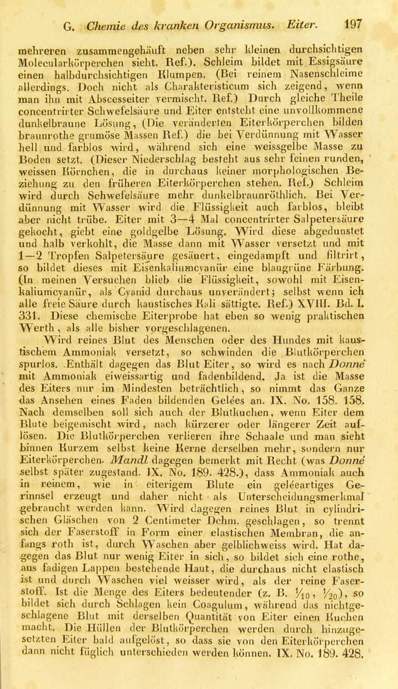 mehreren zusammengehäuft neben sehi* kleinen durchsichtigen Molecularhürperchen sieht. Ref.). Schleim bildet mit Essigsäure einen halbdurchsichtigen Klumpen. (Bei reinem Nasenschleime allerdings. Doch nicht als Charahteristicum sich zeigend, wenn man ihn mit Abscesseiter vermischt. Ref.) Durch gleiche Theile concentrirter Schwefelshure und Eiter entsteht eine unvollkommene dunkelbraune Lösung, (Die veränderten Eiterkörperchen bilden braunrothe grumöse Massen Ref.) die bei Verdünnung mit Wasser hell und farblos wird, während sich eine weissgelbe Masse zu Boden setzt. (Dieser Niederschlag besteht aus sehr feinen runden, weissen Körnchen, die in durchaus keiner morphologischen Be- ziehung zu den früheren Eiterkörperchen stehen. Ref.) Schleim wird durch Schwefelsäure mehr dunkelbraunröthlich. Bei Ver- dünnung mit Wasser wird die Flüssigkeit auch farblos, bleibt aber nicht trübe. Eiter mit 3—4 Mal concentrirter Salpetersäure gekocht, giebt eine goldgelbe Lösung. Wird diese abgedunstet und halb verkohlt, die Masse dann mit Wasser versetzt und mit 1 — 2 Tropfen Salpetersäure gesäuert, eingedampft und filtrirt, so bildet dieses mit EisenkaliuHicvanür eine blaugrüne Färbung. (In meinen Versuchen bheb die Flüssigkeit, sowohl mit Eisen- kaliumcyanür, als Cyanid durchaus unverändert; selbst wenn ich alle freie Säure durch kaustisches Kali sättigte. Ref.) XVIII. Bd. I. 331. Diese chemische Eiterprobe hat eben so wenig praktischen Werth , als alle bisher vorgeschlagenen. Wird reines Blut des Menschen oder des Hundes mit kaus- tischem Ammoniak vei'setzt, so schwinden die Blutkörperchen spurlos. Enthält dagegen das Blut Eiter, so wird es nach. Donne mit Ammoniak eiweissartig und fadenbildend. Ja ist die Masse des Eiters nur im Mindesten beträchtlich, so nimmt das Ganze das Ansehen eines Faden bildenden Gelees an. IX. No. 158. 158. Nach demselben soll sich auch der Blutkuchen, wenn Eiter dem Blute beigemischt wird, nach kürzerer oder längerer Zeit auf- lösen. Die Blutkörperchen verlieren ihre Schaale und man sieht binnen Kurzem selbst keine Kerne derselben mehr, sondern nur Eiterkörperchen. Mandl dagegen bemerkt mit Recht (was Donne selbst später zugestand. IX. No. 189. 428.), dass Ammoniak auch in reinem, wie in' eiterigem Blute ein geleeartiges Ge- rinnsel erzeugt und daher nicht ■ als Unterscheidungsmerkmal gebraucht werden kann. Wird dagegen reines Blut in cylindri- schen Gläschen von 2 Centimeter Dehrn, geschlagen, so trennt sich der Fasei'Stoff in Form einer elastischen Membran, die an- fangs roth ist, durch Waschen aber gelblichweiss wird. Hat da- gegen das Blut nur wenig Eiter in sich, so bildet sich eine rothe, aus fadigen Lappen bestehende Haut, die durchaus nicht elastisch ist und durch Waschen viel weisser wird, als der reine Faser- stoff. Ist die Menge des Eiters bedeutender (z. B. Vioi V20)' «o bildet sich durch Schlagen kein Coagulum, während das nichtge- schlagene Blut mit derselben Quantität von Eiter einen Kuchen macht. Die Hüllen der Blutkörperchen werden durch hinzuge- setzten Eiter bald aufgelöst, so dass sie von den Eiterkörperchen daim nicht füglich unterschieden werden können. IX. No. 189. 428.