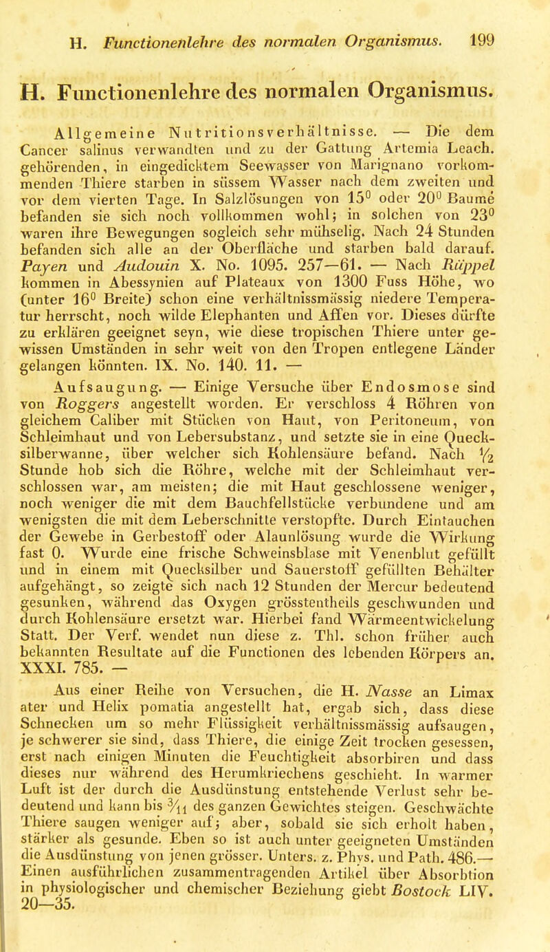 H. Functionenlehre des normalen Organismus. Allgemeine Niitritionsverliältnisse. — Die dem Cancer salinus verwandten und zu der Gattung Artemia Leach. gehörenden, in eingedicktem Seewasser von Mari^nano vorkom- menden Thiere starben in süssem Wasser nach dem zweiten und vor dem vierten Tage. In Salzlösungen von 15 oder 20° Baume befanden sie sich noch vollkommen wohl; in solchen von 23° ■waren ihre Bewegungen sogleich sehr müliselig. Nach 24 Stunden befanden sich alle an der Oberfläche und starben bald darauf. Payen und Audouin X. No. 1095. 257—61. — Nach Rüppel kommen in Abessynien auf Plateaux von 1300 Fuss Höhe, wo (unter 16° Breite) schon eine verhältnissmässig niedere Tempera- tur herrscht, noch wilde Elephanten und Affen vor. Dieses dürfte zu erMären geeignet seyn, wie diese tropischen Thiere unter ge- wissen Umständen in sehr weit von den Tropen entlegene Länder gelangen könnten. IX. No. 140. 11. — Aufsaugung. — Einige Versuche über Endosmose sind von Roggers angestellt worden. Er verschloss 4 Röhren von gleichem Caliber mit Stücken von Haut, von Peritoneum, von Schleimhaut und von Lebersubstanz, und setzte sie in eine Queck- silberwanne, über welcher sich Kohlensäure befand. Nach Y2 Stunde hob sich die RÖhre, welche mit der Schleimhaut ver- schlossen war, am meisten; die mit Haut geschlossene weniger, noch weniger die mit dem Bauchfellstücke verbundene und am wenigsten die mit dem Leberschnitte verstopfte. Durch Eintauchen der Gewebe in Gerbestoff oder Alaunlösung wurde die Wirkung fast 0. Wurde eine frische Schweinsblase mit Venenblut gefüllt und in einem mit Quecksilber und Sauerstoff gefüllten Behälter aufgehängt, so zeigte sich nach 12 Stunden der Mercur bedeutend gesunken, während Jas Oxygen grösstentheils geschwunden und durch Kohlensäure ersetzt war. Hierbei fand Wärmeentwickelung Statt. Der Verf. wendet nun diese z. Thl. schon früher auch bekannten Resultate auf die Functionen des lebenden Körpers an. XXXI. 785. — Aus einer Reihe von Versuchen, die H. JYas/se an Limax ater und Helix pomatia angestellt hat, ergab sich, dass diese Schnecken um so mehr Flüssigkeit verhältnissmässig aufsaugen, je schwerer sie sind, dass Thiere, die einige Zeit trocken gesessen, erst nach einigen Minuten die Feuchtigkeit absorbiren und dass dieses nur während des Herumkriechens geschieht. In warmer Luft ist der durch die Ausdünstung entstehende Verlust sehr be- deutend und kann bis des ganzen Gewichtes steigen. Geschwächte Thiere saugen weniger auf; aber, sobald sie sich erholt haben, stärker als gesunde. Eben so ist auch unter geeigneten Umständen die Ausdünstung von jenen grösser. Unters, z. Phys. und Path. 486.— Einen ausführhchen zusammentragenden Artikel über Absorblion in physiologischer und chemischer Beziehung sieht Rostock LIV. 20—35.