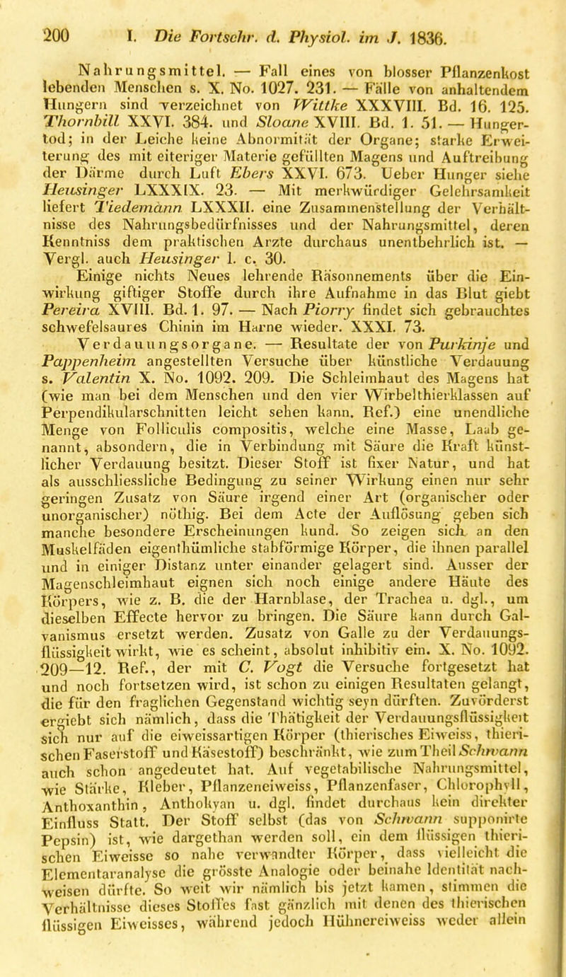 Nahrungsmittel. — Fall eines von blosser Pflanzenkost lebenden Menschen s. X. No. 1027. 231. — Falle von anhaltendem Hungern sind Terzeichnet von TVittke XXXVIII. Bd. 16. 125, Thornhill XXVI. 384. und SloartcWlll. Bd. 1. 51. — Hunger- tod; in der Leiche keine Abnormität der Organe; starhe Erwei- terung des mit eiteriger Materie gefüllten Magens und Auftreibung der Därme durch Luft Ebers XXVI. 673. lieber Hunger siehe Heusinger LXXXIX. 23. — Mit merkwürdiger Gelehrsamkeit liefert Tiedemänn LXXXII. eine Zusammenstellung der Verhält- nisse des Nahrungsbedürfnisses und der Nahrungsmittel, deren Kenntniss dem praktischen Arzte durchaus unentbehrlich ist. — Vergi. auch Heusinger 1. c. 30. Einige nichts Neues lehrende RKsonnements über die Ein- wirkung giftiger Stoffe durch ihre Aufnahme in das Blut giebt Pereira XVIII. Bd. 1. 97. — Nach Piorry findet sich gebrauchtes schwefelsaures Chinin im Harne wieder. XXXI. 73. Verdauungsorgane. — Resultate der von Purkinje und Pappenheim angestellten Versuche über künstliche Verdauung s. Valentin X. No. 1092. 209. Die Schleimhaut des Magens hat (wie man bei dem Menschen und den vier Wirbelthierklassen auf Perpendikularschnitten leicht sehen kann. Ref.) eine unendliche Menge von Folliculis compositis, welche eine Masse, Laub ge- nannt, absondern, die in Verbindung mit Säure die Kraft künst- licher Verdauung besitzt. Dieser Stoff ist fixer i\atur, und hat als ausschliessliche Bedingung zu seiner VV^irkung einen nur sehr geringen Zusatz von Säure irgend einer Art (organischer oder unorganischer) nüthig. Bei dem Acte der Auflosung geben sich manche besondere Erscheinungen kund. So zeigen sick an den Muskelfäden eigenthümliche stabformige Körper, die ihnen parallel und in einiger Distanz unter einander gelagert sind. Ausser der Magenschleimhaut eignen sich noch einige andere Häute des Körpers, wie z. B. die der Harnblase, der Trachea u. dgl., um dieselben Effecte hervor zu bringen. Die Säure kann durch Gal- vanismus ersetzt werden. Zusatz von Galle zu der Verdauungs- flüssigkeit wirkt, wie es scheint, absolut inhibitiv ein. X. No. 1092. 209—12. Ref., der mit C. Vogt die Versuche fortgesetzt hat und noch fortsetzen wird, ist schon zu einigen Resultaten gelangt, die für den fraglichen Gegenstand wichtig seyn dürften. Zuvörderst ergiebt sich nämlich, dass die Thätigkeit der Verdauungsflüssigkeit sich nur auf die eiweissartigen Körper (thierisches Eiweiss, thieri- schen Fasei-stoff und Käsestoff) beschränkt, wie ^umThcWSchwann auch schon angedeutet hat. Auf vegetabilische Nahrungsmittel, wie Slärke, Kleber, Pllanzenciweiss, Pflanzenfaser, Chlurophvil, Anthoxanthin, Anthokyan u. dgl. findet durchaus kein direkter Einfluss Statt. Der Stoff selbst (das von /Sc/jwa/i/i supponirle Pepsin) ist, wie dargethan werden soll, ein dem flüssigen ihicri- schen Eiweisse so nahe verw^indter Körper, dass vielleicht die Elemcntaranalysc die grösste Analogie oder beinahe Idcntilh't nach- M^eisen dürfte. So weit wir nämlich bis jetzt kamen , stimmen die Verhältnisse dieses StoiTes fnst gänzlich mit denen des ihicrischcn üüssigen Eiweisses, während jedoch Hühncreiweiss weder allein