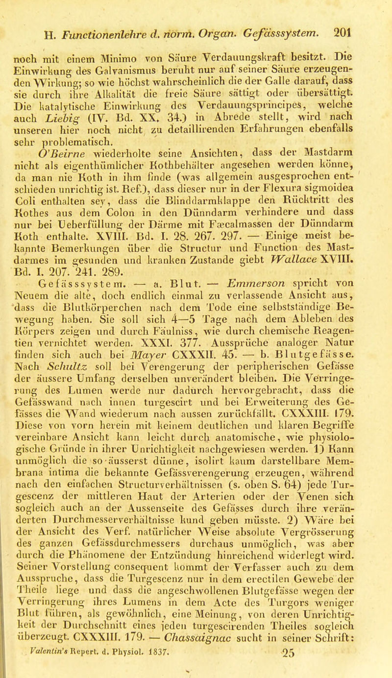noch mit einem Minimo von Säure Verdaiiungskraft besitzt. Die Einwirkung des Galvanismus beruht nur auf seiner Säure erzeugen- den Wirkung; so wie höchst wahrscheinlich die der Galle darauf, dass sie durch ihre Alkalität die freie Säure sättigt oder übersättigt. Die katalytische Einwirkung des Verdauungsprineipes, welche auch Liehig (IV. Bd. XX. 34.) in Abrede stellt, wird nach unseren hier noch nicht zu detaillirenden Erfahrungen ebenfalls sehr problematisch. O'Beirne wiederholte seine Ansichten, dass der Mastdarm nicht als eigenthümlicher Kothbehäiter angesehen werden könne, da man nie Koth in ihm finde (was allgemein ausgesprochen ent- ' schieden unrichtig ist. Ref.), dass dieser nur in der Flexura sigmoidea Coli enthalten ser, dass die Blinddarmklappe den Rücktritt des Rothes aus dem' Colon in den Dünndarm verhindere und dass nur bei Ueberfüllung der Därme mit Fa^calmassen der Dünndarm Koth enthalte. XVIII. Bd. I. 28. 267. 297. — Einige meist be- kannte Bemerkungen über die Structur und Function des Mast- darmes im gesunden und kranken Zustande giebt Wallace XVIII. Bd. I. 207.'241. 289. Gefässsystem. — a. Blut. — Emmerson spricht von Neuem die alte, doch endlich einmal zu verlassende Ansicht aus, dass die Blutkörperchen nach dem Tode eine selbststandige Be- wegung haben. Sie soll sich 4—5 Tage nach dem Ableben des Körpers zeigen und durch Fäulniss, wie durch chemische Reagen- tien vernichtet werden, XXXI. 377. Aussprüche analoger Natur finden sich auch bei Mayer CXXXII. 45. — b. Blutgefässe. Nach Schultz soll bei Verengerung der peripherischen Gefässe der äussere Umfang derselben unverändert bleiben. Die Verringe- rung des Lumen werde nur dadurch hervorgebracht, dass die Gefässwand nach innen turgescirt imd bei Erweiterung des Ge- fässes die Wand wiederum nach aussen zurückfällt. CXXXIII. 179. Diese von vorn herein mit keinem deutlichen und klaren Begriffe vereinbare Ansicht kann leicht durch anatomische, wie physiolo- gische Gründe in ihrer Unrichtigkeit nachgewiesen werden. 1) Kann unmöglich die so äusserst dünne, isolirt kaum darstellbare Mem- brana intima die bekannte Gefässverengerung erzeugen, während nach den einfachen Structurverbältnissen (s. oben S. 64) jede Tur- gescenz der mittleren Haut der Arterien oder der Venen sich sogleich auch an der Aussenseite des Gefässes durch ihre verän- derten Durchmesserverhältnisse kund geben müsste. 2) Ware bei der Ansicht des Verf. natürlicher Weise absolute Vergrösserung des ganzen Gefässdurchmessers durchaus unmöglich, was aber durch die Phänomene der Entzündung hinreichend widerlegt wird. Seiner Vorstellung consequent kommt der Verfasser auch zu dem Ausspruche, dass die Turgescenz nur in dem erectilen Gewebe der 'J'heile liege und dass die angeschwollenen Blutgefässe wegen der Verringerung ihres Lumens in dem Acte des Turgors weniger Blut lühren, als gewöhnlich, eine Meinung, von deren Unrichtig- keit der Durchschnitt eines jeden turgescirenden Theiles sogleich überzeugt. CXXXIII. 179. — Chassaignac sucht in seiner Schrift: Fa/enijn'« Repert. d. Physiol. 1837. 25