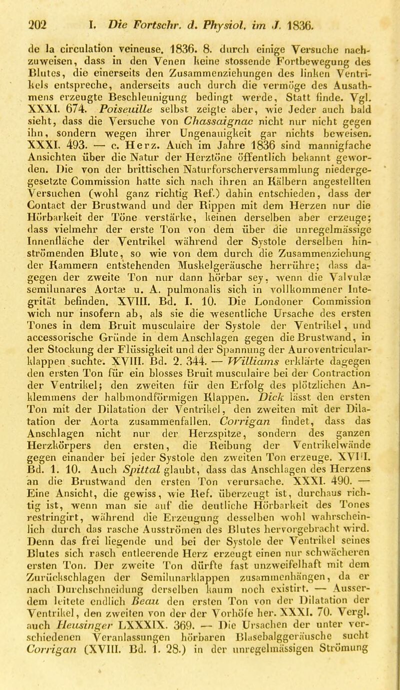 de la circulation^ veineuse. 1836. 8. diird» einige Versuclie nach- zuweisen, dass in den Venen lieine stossende Fortbewegung des Blutes, die einerseits den Zusammenziehungen des linhen Ventri- kels entspreche, anderseits auch durch die vermöge des Ausath- mens erzeugte Beschleunigung bedingt werde, Statt linde. Vgl. XXXI. 674. PoiseuilLe selbst zeigte aber, wie Jeder auch bald sieht, dass die Versuche von Chassaignac nicht nur nicht gegen ihn, sondern wegen ihrer üngenauigkeit gar nichts beweisen. XXXI. 493. — c. Herz. Auch im Jahre 1836 sind mannigfache Ansichten über die Natur der Herztöne öffentlich bel<annt gewor- den. Die von der brittischen Naturforscherversammlung niederge- gesetzte Commission hatte sich nach ihren an Kälbern angestellten Versuchen (wohl ganz richtig Ref.) dahin entschieden, dass der Contact der Brustwand und der Rippen mit dem Herzen nur die Hörbarkeit der Töne verstärke, keinen derselben aber erzeuge; dass vielmehr der erste Ton von dem über die unregelmässige Innenfläche der Ventrikel während der Systole derselben hin- strömenden Blute, so wie von dem durch die Zusammenzichung der Kammern entstehenden Muskelgeräusche herrühre; dass da- gegen der zweite Ton nur dann hörbar sey, wenn die Valvulae semilunares Aorta; u. A. pulmonalis sich in vollkommener Inte- grität befinden. XVIII. Bd. I. 10. Die Londoner Commission wich nur insofern ab, als sie die wesentliche Ursache des ersten Tones in dem Bruit musculaire der Systole der Ventrikel, und accessorische Gründe in dem Anschlagen gegen die Brustwand, in der Stockung der Flüssigkeit und der Spannung der Auroventricular- klappen suchte. XVIII. Bd. 2. 344. — TVilliams erklärte dagegen den ersten Ton für ein blosses Bruit musculaire bei der Contraction der Ventrikel; den zweiten für den Erfolg des plötzlichen An- klemmens der halbmondförmigen Klappen. Dick lässt den ersten Ton mit der Dilatation der Ventrikel, den zweiten mit der Dila- tation der Aorta zusammenfallen. Corrigan findet, dass das Anschlagen nicht nur der Herzspitze, sondern des ganzen Herzkörpers den ersten, die Reibung der Ventrikelwände gegen einander bei jeder Systole den zweiten Ton erzeuge. XVI'I. Bd. 1. 10. Auch Spiital glaubt, dass das Anschlagen des Herzens an die Brustwand den ersten Ton verursache. XXXI. 490. — Eine Ansicht, die gewiss, wie Ref. überzeugt ist, durchaus rich- tig ist, wenn man sie auf die deutliche Hörbarkeit des Tones restringirt, während die Erzeugung desselben wohl wahrschein- lich durch das rasche Ausströmen des Blutes hervorgebracht wird. Denn das frei liegende und bei der Systole der Ventrikel seines Blutes sich rasch entleerende Herz erzeugt einen nur schwächeren ersten Ton. Der zweite Ton dürfte fast unzweifelhaft mit dem Zurückschlagen der Semllunarklappen zusammenhängen, da er nach Durchschncidung derselben kaum noch existirt. — Ausser- dem leitete endlich Beau den ersten Ton von der Dilatation der Ventrikel, den zweiten von der der Vorhöfe her. XXXI. 70. Vergl. auch Heusinger LXXXIX. 369. — Die Ursachen der unter ver- schiedenen Veranlassungen hörbaren Blasebalggcräusche sucht Corrigan (XVIII. Bd. 1. 28.) in der unregelmässigen Strömung