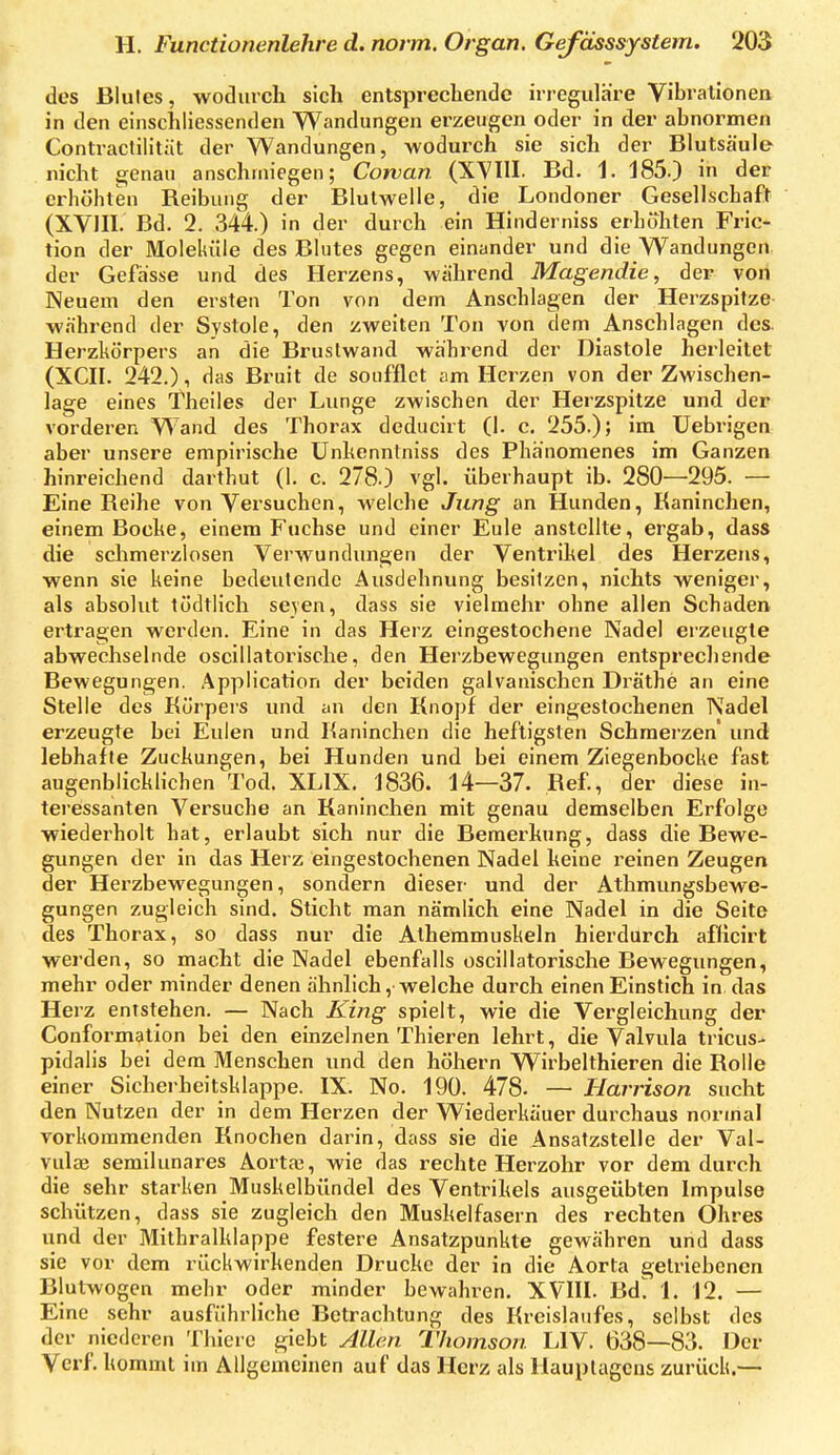 des Blutes, wodurch sich entsprechende irreguläre Vibrationen in den einschliessenden Wandungen erzeugen oder in der abnormen Contractilitiit der Wandungen, wodurch sie sich der BlutScäule nicht genau anschmiegen; Corvan (XVIII. Bd. 1. 185.) in der erhöhten Reibung der Blulwelle, die Londoner Gesellschaft (XVIII. Bd. 2. 344.) in der durch ein Hinderniss erhöhten Fric- tion der Moleküle des Blutes gegen einander und die Wandungen der Gefasse und des Herzens, während Magendie, der von Neuem den ersten Ton von dem Anschlagen der Herzspitze während der Systole, den zweiten Ton von dem Anschlagen des. Herzkörpers an die Bruslwand während der Diastole herleitet (XCII. 242.), das Bruit de soufflet am Herzen von der Zwischen- lage eines Theiles der Lunge zwischen der Herzspitze und der vorderen Wand des Thorax deducirt (1. c. 255.); im Uebrigen aber unsere empirische Unhenntniss des Phänomenes im Ganzen hinreichend darthut (1. c. 278.) vgl. überhaupt ib. 280—295. — Eine Reihe von Versuchen, welche Jung an Hunden, Kaninchen, einem Boche, einem Fuchse und einer Eule anstellte, ergab, dass die sclimerzlosen Verwundimgen der Ventrihel des Herzens, wenn sie keine bedeutende Ausdehnung besitzen, nichts weniger, als absolut tödtlich seyen, dass sie vielmehr ohne allen Schaden ertragen werden. Eine in das Herz eingestochene Nadel erzeugte abwechselnde oscillatorische, den Herzbewegungen entsprechende Bewegungen. Application der beiden galvanischen Di'äthe an eine Stelle des Körpers und an den Knopf der eingestochenen Nadel erzeugte bei Eulen und Kaninchen die heftigsten Schmerzen' und lebhafte Zuckungen, bei Hunden und bei einem Ziegenbocke fast augenblicklichen Tod. XLIX. 1836. 14—37. Ref., der diese in- teressanten Versuche an Kaninchen mit genau demselben Erfolge wiederholt hat, erlaubt sich nur die Bemerkung, dass die Bewe- gungen der in das Herz eingestochenen Nadel keine reinen Zeugen der Herzbewegungen, sondern dieser und der Athmungsbewe- gungen zugleich sind. Sticht man nämlich eine Nadel in die Seite des Thorax, so dass nur die Alhemmuskeln hierdurch afficirt werden, so macht die Nadel ebenfalls oscillatorische Bewegungen, mehr oder minder denen ähnlich, welche durch einen Einstich in das Herz entstehen. — Nach King spielt, wie die Vergleichung der Conformation bei den einzelnen Thieren lehrt, die Valvula tricus- pidalis bei dem Menschen und den höhern Wirbelthieren die Rolle einer Sicherheitsklappe. IX. No. 190. 478- — Harrison sucht den Nutzen der in dem Herzen der Wiederkäuer durchaus normal vorkommenden Knochen darin, dass sie die Ansatzstelle der Val- vulae semilunares Aorta;, wie das rechte Herzohr vor dem durch die sehr starken Muskelbündel des Ventrikels ausgeübten Impulse schützen, dass sie zugleich den Muskelfasern des rechten Ohres und der Mithralklappe festere Ansatzpunkte gewähren und dass sie vor dem rückwirkenden Drucke der in die Aorta getriebenen Blutwogen mehr oder minder bewahren. XVIII. Bd^ 1. 12. — Eine sehr ausführliche Betrachtung des Kreislaufes, selbst des der niederen Thierc giebt Allen Thomson LIV. 638—83. Der Verf. kommt im Allgemeinen auf das Herz als Hauplagcns zurück.—