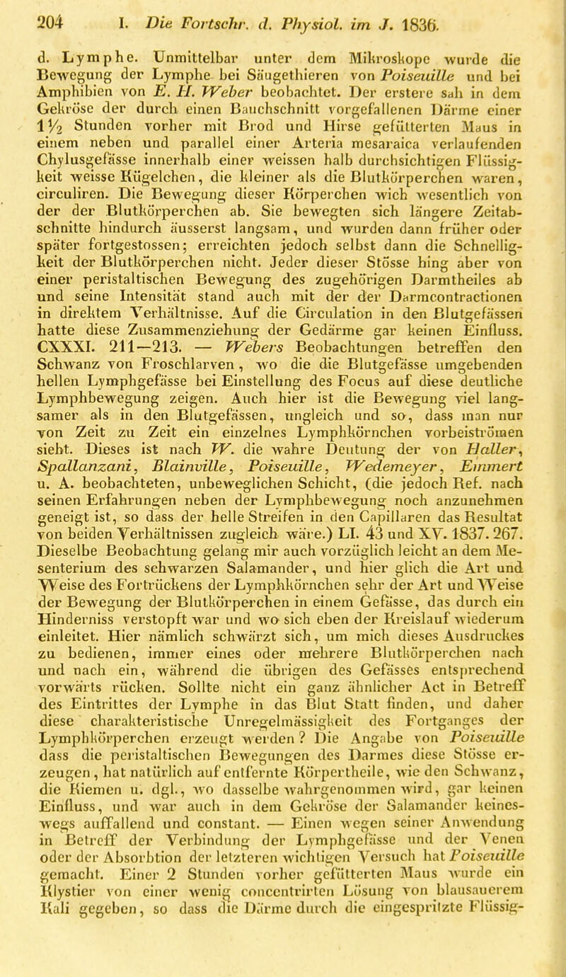 d. Lymphe. Unmittelbar unter dem Mikroskope wurde die Bewegung der Lymphe bei Säugethieren von Poiseuille und bei Amphibien von E. U. Weber beobachtet. Der erstere sah in dem Gekröse der durch einen Batichschnitt vorgefallenen Därme einer 11/2 Stunden vorher mit Brod und Hirse gefütterten Maus in einem neben und parallel einer Arteria mesaraica verlaufenden Chylusgefässe innerhalb einer weissen halb durchsichtigen Flüssig- keit weisse Kügelchen, die kleiner als die Blutkörperchen waren, circuliren. Die Bewegung dieser Körperchen wich wesentlich von der der Blutkörperch&n ab. Sie bewegten sich längere Zeitab- schnitte hindurch äusserst langsam, und wurden dann früher oder später fortgestossen; erreichten jedoch selbst dann die Schnellig- keit der Blutkörperchen nicht. Jeder dieser Stosse hing aber von einer peristaltischen Bewegung des zugehörigen Darmtheiles ab und seine Intensität stand auch mit der der Darracontractionen in direktem Verhältnisse. Auf die Circulation in den Blutgefässen hatte diese Zusammenziehung der Gedärme gar keinen Einfluss. CXXXI. 211—213. — Wehers Beobachtungen betreffen den Schwanz von Froschlarven, wo die die Blutgefässe umgebenden hellen Lymphgefässe bei Einstellung des Focus auf diese deutliche Lymphbewegung zeigen. Auch hier ist die Bewegung viel lang- samer als in den Blutgefässen, ungleich und so, dass man nur Ton Zeit zu Zeit ein einzelnes Lymphkörnchen vorbeiströmen sieht. Dieses ist nach W. die wahre Deutung der von Haller^ Spallanzani, Blainville, Poiseuille, Wedemeyer, Einmert u. A. beobachteten, unbeweglichen Schicht, (die jedoch Ref. nach seinen Erfahrungen neben der Lymphbewegung noch anzunehmen geneigt ist, so dass der helle Streifen in den Capillaren das Resultat von beiden Verhältnissen zugleich wäre.) LI. 43 und XV. 1837. 267. Dieselbe Beobachtung gelang mir auch vorzüglich leicht an dem Me- senterium des schwarzen Salamander, und hier glich die Art und VVeise des Fortrückens der Lymphkörnchen sehr der Art und Weise der Bewegung der Blutkörperchen in einem Gefasse, das durch ein Hinderniss verstopft war und wo sich eben der Kreislauf wiederum einleitet. Hier nämlich schwärzt sich, um mich dieses Ausdruckes zu bedienen, immer eines oder mehrere Blutkörperchen nach und nach ein, während die übrigen des Gefässes entsprechend vorwärts rücken. Sollte nicht ein ganz ähnlicher Act in Betreff des Eintrittes der Lymphe in das Blut Statt finden, und daher diese charakteristische Unregelmässigkeit des Fortganges der Lymphkörperchen erzeugt werden ? Die Angabe von Poiseuille dass die peristaltischen Bewegungen des Darraes diese Stösse er- zeugen , hat natürlich auf entfernte Körpcrtheile, wie den Schwanz, die Riemen u. dgl., wo dasselbe wahrgenommen wird, gar keinen Einfluss, und war auch in dem Gekröse der Salamander keines- wegs auffallend und constant. — Einen wegen seiner Anwendung in Betreff der Verbindung der Lymphgefiisse und der Venen oder der Absorbtion der letzteren wichtigen Versuch hat Poiseuille gemacht. Einer 2 Stunden vorher gefütterten Maus Avurde ein Kiystier von einer wenig conccntrirten Lösung von blausaucrem Kali gegeben, so dass die Därme durch die eingespritzte Flüssig-
