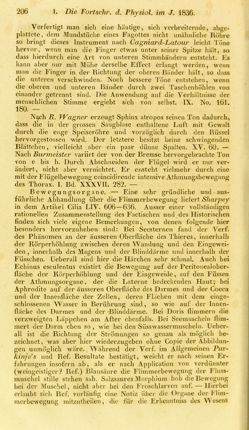 Verfertigt man sich eine häutige, sicli verbreiternde, abge- plattete, dem Mundstüclte eines Fae;ottes nicht unäJinliche Rühre so bringt dieses Instrument nach Cagniard-Latour leiciit l'üne hervor, wenn man die Finger etwas unter seiner Spitze hält, so dass hierdurch eine Art von unteren Stimmbändern entsteht. Es kann aber nur mit Mühe derselbe Effect erlangt werden, wenn man die Finger in der Richtung der oberen Bänder hält, so dass die unteren verschwinden. Noch bessere Töne entstehen, wenn die oberen und unteren Bänder durch zwei Taschenhöhlen von einander getrennt sind. Die Anwendung auf die Verhältnisse der menschlichen Stimme ergiebt sich von selbst. IX. No. 161. 180. - N^h R. Wagner erzeugt Sphinx atropos seinen Ton dadurch, dass die in der grossen Saugblase enthaltene Luft mit Gewalt durch die enge Speiseröhre und vorzüglich durch den Rüssel hervorgestossen wird. Der letztere besitzt keine schwingenden Blä'ttchen, vielleicht aber ein paar dünne Spalten. XV. 60. — Nach Burmeister variirt der von der Bremse hervorgebrachte Ton von e bis b. Durch Abschneiden der Flügel wird er nur ver- ändert, nicht aber yernichtet. Er ensteht vielmehr durch eine mit der Flügelbewegung coincidirende intensive Athmungsbewegung des Thorax. I. Bd. XXXVII. 282. — Bewegungsorgane. — Eine sehr gründliche und aus- führliche Abhandlung über- die Flimmerbewegung liefert Sharpey in dem Artikel Cilia LIV. 606—636. Ausser einer vollständigen rationellen Zusammenstellung des Factischen und des Historischen finden sich viele eigene Bemerkungen, von denen folgende hier besonders hervorzuheben sind: Bei Seesternen fand der Verf. des Phänomen an der äusseren Oberfläche des Thieres, innerhalb der Körperhöhlung zwischen deren Wandung und den Eingewei- den , innerhalb des Magens und der Blinddärme und innerhalb der Füsschen. Ueberau sind hier die Härchen sehr schmal. Auch bei Echinus eseulentus existirt die Bewegung auf der Peritonealober- fläche der Körperhöhlung und der Eingeweide, auf den Füssen der Athmungsorgane, der die Laterne bedeckenden Haut; bei Aphrodite auf der äusseren Oberfläche des Darmes und der Coeca und der Innenfläche der Zellen, deren Flächen mit dem einge- schlossenen Wasser in Berührung sind, so wie auf der Innen- fläche des Darmes und der Blinddärme. Bei Doris flimmern die verzweigten Läppchen am After ebenfalls. Bei Seemuscheln flim- mert der Darm eben so, wne bei den Süsswassermuscheln. Ueber- all ist die Richtung der Strömungen so genau als möglich be- zeichnet, was aber hier Aviederzugeben ohne Copie der Abbildun- gen unmöglich wäre. Während der Verf im Allgemeinen Pur- kinje's und Ref. Resultate bestätigt, weicht er nach seinen Er- fahrungen insofern ab, als er nach Application von verdünnter (weingeistiger? Ref.) Blausäure die Flimmerbewegung der Fluss- muschel stille stehen sah. Salzsaures Morphium hob die Bewegung bei der Muschel, nicht aber bei den Froschlarvcn auf. — Hierbei erlaubt sich Ref. vorläufig eine Notiz über die Organe der Flim- merbewegung mitzutheilen, die für die Erkcimtniss des Wesens