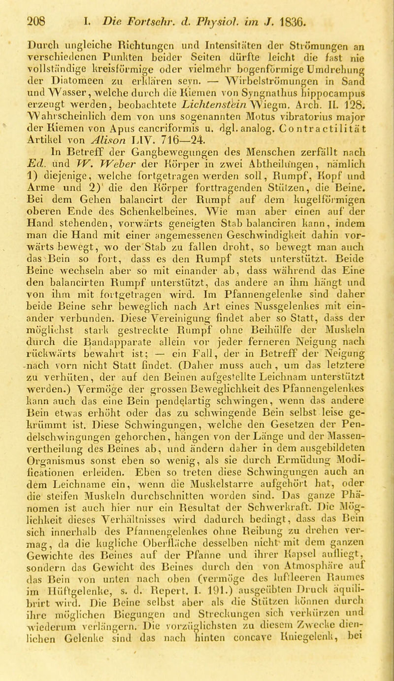 Durch ungleiclic Richtungen und Intensitäten der Strömungen an verschiedenen Punltten beider Seilen dürfte leicht die fast nie vollständige kreisförmige oder vielmehr bogenförmige Umdrehung der Diatomeen zu erklären seyn. — Wirbelströmungen in Sand und Wasser, -welche durch die Kiemen von Syngnathus hippocampus erzeugt werden, beobachtete Lichten stein yS'\c^m. Arch. II. 128. Wahrscheinlich dem von uns sogenannten Motus vibratorius major der Kiemen von Apus cancriformis u. dgl. analog. Contractilität Artikel von Alison LIV. 716—24. In Betreff der Gangbewegungen des Menschen zerfallt nach Ed. und TV. Weber der Körper in zwei Abtheilungen, nämhch 1) diejenige, welche fortgetragen werden soll, Rumpf, Kopf und Arme und 2)' die den Körper forttragenden Stützen, die Beine. Bei dem Gehen balancirt der Rumpf auf dem kugelförmigen oberen Ende des Schenkelbeines. Wie man aber einen auf der Hand stehenden, vorwärts geneigten Stab balanciren kann, indem man die Hand mit einer angemessenen Geschwindigkeit dahin vor- wärts bewegt, wo der Stab zu fallen droht, so bewegt man auch das Bein so fort, dass es den Rumpf stets unterstützt. Beide Beine wechseln aber so mit einander ab, dass während das Eine den balancirten Rumpf unterstützt, das andere an ihm hängt imd von ihm mit fortgetragen wird. Im Pfannengelenke sind daher beide Beine sehr beweglich nach Art eines Nussgelenkes mit ein- ander verbunden. Diese Vereinigung findet aber so Statt, dass der möglichst stark gestreckte Rumpf ohne Beihülfe der Muskeln durch die Bandapparate allein vor jeder ferneren Neigung nach rückwärts bewahrt ist; — ein Fall, der in Betreff der Neigung -nach vorn nicht Statt findet. (Daher muss auch , um das letztere zu verhüten, der auf den Beinen aufgesfellte Leichnam unterstützt werden,) Vermöge der grossen Beweglichkeit des Pfannengelenkes kann auch das eine Bein pendelartig schwingen, wenn das andere Bein etwas erhöht oder das zu schwingende Bein selbst leise ge- krümmt ist. Diese Schwingungen, welche den Gesetzen der Pen- delschwingungen gehorchen, hangen von der Länge und der Massen- vertheilung des Beines ab, und ändern daher in dem ausgebildeten Organismus sonst eben so wenig, als sie durch Ermüdung Modi- licationen erleiden. Eben so treten diese Schwingungen auch an dem Leichname ein, wenn die Muskelstarre aufgehört hat, oder die steifen Muskeln durchschnitten worden sind. Das ganze Phä- nomen ist auch hier nur ein Resultat der Schwerkraft. Die Mög- lichkeit dieses Verhältnisses wird dadurch bedingt, dass das Bein sich innerhalb des Pfannengelenkes ohne Reibung zu drehen ver- mag, da die kugliche Oberfläche desselben nicht mit dem ganzen Gewichte des Beines auf der Pfanne und ihrer Kapsel aufiiegt, sondern das Gewicht des Beines durch den von Atmosphäre auf das Bein von unten nach oben (vermöge des hif:leeren Raumes im Hüftgelenke, s. d. Repcrt. I. 191.) ausgeübten Druck äquili- binrt wird. Die Beine selbst aber als die Stützen können durch ihre möglichen Biegungen und Streckungen sich verkürzen und wiederum verlängern. Die vorzüglichsten zu diesem Zwecke dien- lichen Gclcnlie sind das nach hinten concavc Kniegelenk, bei