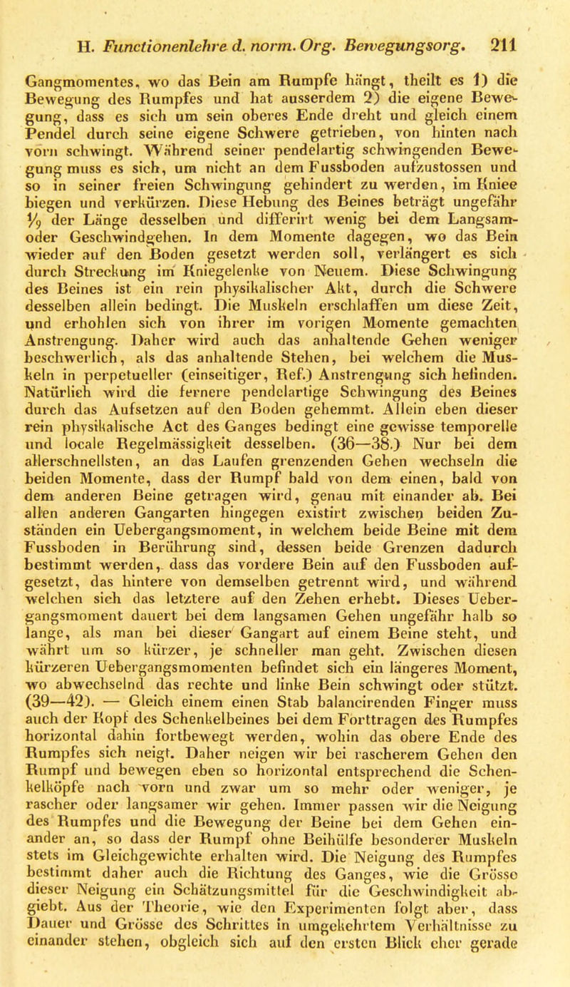 Gangmomentes, wo das Bein am Rumpfe hängt, theilt es 1) die Bewegung des Rumpfes und hat ausserdem 2) die eigene Bewe»- gung, dass es sich um sein oberes Ende dreht und gleich einem Pendel durch seine eigene Schwere getrieben, von hinten nach vorn schwingt. Während seiner pendelartig schwingenden Bewe-- gung muss es sich, um nicht an dem Fussboden aufzustossen und so in seiner freien Schwingung gehindert zu werden, im Kniee biegen und verkürzen. Diese Hebung des Beines beträgt ungefähr V9 der Länge desselben und differii't wenig bei dem Langsam- oder Geschwind^ehen. In dem Momente dagegen, wo das Bein wieder auf den Boden gesetzt werden soll, verlängert es sich durch Streckung im Kniegelenke von Neuem. Diese Schwingung des Beines ist ein rein physikalischer Akt, durch die Schwere desselben allein bedingt. Die Muskeln erschlaffen um diese Zeit, und erhohlen sich von ihrer im vorigen Momente gemachten Anstrengung. Daher wird auch das anhaltende Gehen weniger beschwerlich, als das anhaltende Stehen, bei welchem die Mus- keln in perpetueller (einseitiger, Ref.) Anstrengung sich helinden. Natürlich wird die fernere pendeiartige Schwingung des Beines durch das Aufsetzen auf den Boden gehemmt. Aliein eben dieser rein physikalische Act des Ganges bedingt eine gewisse temporelle uml locale Regelmässigkeit desselben. (36—38.) Nur bei dem allerschnellsten, an das Laufen grenzenden Gehen wechseln die beiden Momente, dass der Rumpf bald von dem einen, bald von dem anderen Beine getragen wird, genau mit einander ab. Bei allen anderen Gangarten hingegen existirt zwischen beiden Zu- ständen ein Uebergangsmoment, in welchem beide Beine mit dem Fussboden in Berührung sind, dessen beide Grenzen dadurch bestimmt werden,, dass das vordere Bein auf den Fussboden auf- gesetzt, das hintere von demselben getrennt wird, und während, welchen sich das letztere auf den Zehen erhebt. Dieses Ueber- gangsmoment dauert bei dem langsamen Gehen ungefähr halb so lange, als man bei dieser Gangart auf einem Beine steht, und währt um so kürzer, je schneller man geht. Zwischen diesen kürzeren Uebergangsmomenten befindet sich ein längeres Moment, wo abwechselnd das rechte und linke Bein schwingt oder stützt. (39—42). — Gleich einem einen Stab balancirenden Finger muss auch der Kopt des Schenkelbeines bei dem Forttragen des Rumpfes horizontal dahin fortbewegt werden, wohin das obere Ende des Rumpfes sich neigf. Daher neigen wir bei rascherem Gehen den Rumpf und bewegen eben so horizontal entsprechend die Schen- kelköpfe nach vorn und zwar um so mehr oder weniger, je rascher oder langsamer wir gehen. Immer passen wir die Neigung des Rumpfes und die Bewegung der Beine bei dem Gehen ein- ander an, so dass der Rumpf ohne Beihülfe besonderer Muskeln stets im Gleichgewichte einhalten wird. Die Neigung des Rumpfes bestimmt daher auch die Richtung des Ganges, wie die Grosso dieser Neigung ein Schätzungsmitlel für die Geschwindigkeit ab- giebt. Aus der Theorie, wie den Experimenten folgt aber, dass Dauer und Grösse des Schrittes in umgekehrtem Verhältnisse zu einander stehen, obgleich sich auf den ersten Blick eher gerade